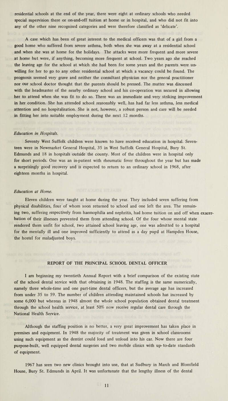 residential schools at the end of the year, there were eight at ordinary schools who needed special supervision there or on-and-off tuition at home or in hospital, and who did not fit into any of the other nine recognised categories and were therefore classified as ‘delicate’. A case which has been of great interest to the medical officers was that of a girl from a good home who suffered from severe asthma, both when she was away at a residential school and when she was at home for the holidays. The attacks were more frequent and more severe at home but were, if anything, becoming more frequent at school. Two years ago she reached the leaving age for the school at which she had been for some years and the parents were un¬ willing for her to go to any other residential school at which a vacancy could be found. The prognosis seemed very grave and neither the consultant physician nor the general practitioner nor our school doctor thought that the parents should be pressed. The matter was discussed with the headmaster of the nearby ordinary school and his co-operation was secured in allowing her to attend when she was fit to do so. There was an immediate and very striking improvement in her condition. She has attended school reasonably well, has had far less asthma, less medical attention and no hospitalisation. She is not, however, a robust person and care will be needed in fitting her into suitable employment during the next 12 months. Education in Hospitals. Seventy West Suffolk children were known to have received education in hospital. Seven¬ teen were in Newmarket General Hospital, 35 in West Suffolk General Hospital, Bury St. Edmunds and 18 in hospitals outside the county. Most of the children were in hospital only for short periods. One was an in-patient with rheumatic fever throughout the year but has made a surprisingly good recovery and is expected to return to an ordinary school in 1968, after eighteen months in hospital. Education at Home. Eleven children were taught at home during the year. They included seven suffering from physical disabilities, four of whom soon returned to school and one left the area. The remain¬ ing two, suffering respectively from haemophilia and nephritis, had home tuition on and off when exacer¬ bation of their illnesses prevented them from attending school. Of the four whose mental state rendered them unfit for school, two attained school leaving age, one was admitted to a hospital for the mentally ill and one improved sufficiently to attend as a day pupil at Hampden House, the hostel for maladjusted boys. REPORT OF THE PRINCIPAL SCHOOL DENTAL OFFICER I am beginning my twentieth Annual Report with a brief comparison of the existing state of the school dental service with that obtaining in 1948. The staffing is the same numerically, namely three whole-time and one part-time dental officers, but the average age has increased from under 35 to 59. The number of children attending maintained schools has increased by some 6,000 but whereas in 1948 almost the whole school population obtained dental treatment through the school health service, at least 50% now receive regular dental care through the National Health Service. Although the staffing position is no better, a very great improvement has taken place in premises and equipment. In 1948 the majority of treatment was given in school classrooms using such equipment as the dentist could load and unload into his car. Now there are four purpose-built, well equipped dental surgeries and two mobile clinics with up-to-date standards of equipment. 1967 has seen two new clinics brought into use, that at Sudbury in March and Blomfield House, Bury St. Edmunds in April. It was unfortunate that the lengthy illness of the dental