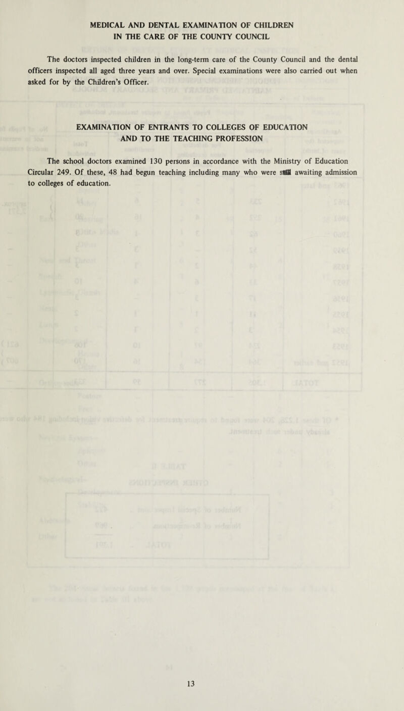 MEDICAL AND DENTAL EXAMINATION OF CHILDREN IN THE CARE OF THE COUNTY COUNCIL The doctors inspected children in the long-term care of the County Council and the dental officers inspected all aged three years and over. Special examinations were also carried out when asked for by the Children’s Officer. EXAMINATION OF ENTRANTS TO COLLEGES OF EDUCATION AND TO THE TEACHING PROFESSION The school doctors examined 130 persons in accordance with the Ministry of Education Circular 249. Of these, 48 had begun teaching including many who were sM awaiting admission to colleges of education.