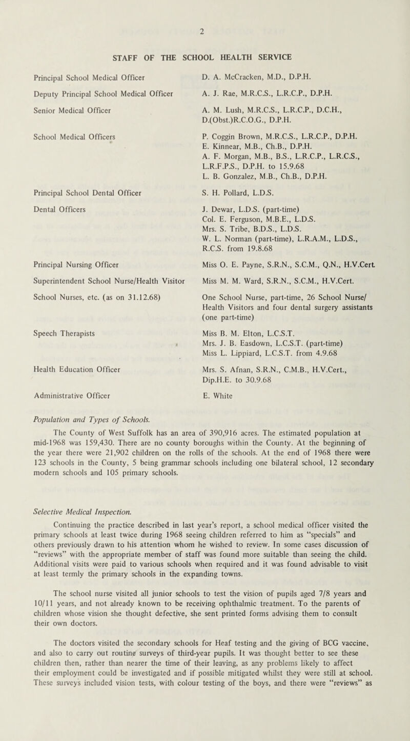 STAFF OF THE SCHOOL HEALTH SERVICE Principal School Medical Officer Deputy Principal School Medical Officer Senior Medical Officer School Medical Officers Principal School Dental Officer Dental Officers Principal Nursing Officer Superintendent School Nurse/Health Visitor School Nurses, etc. (as on 31.12.68) Speech Therapists 4 Health Education Officer Administrative Officer D. A. McCracken, M.D., D.P.H. A. J. Rae, M.R.C.S., L.R.C.P., D.P.H. A. M. Lush, M.R.C.S., L.R.C.P., D.C.H., D. (Obst.)R.C.O.G., D.P.H. P. Coggin Brown, M.R.C.S., L.R.C.P., D.P.H. E. Kinnear, M.B., Ch.B., D.P.H. A. F. Morgan, M.B., B.S., L.R.C.P., L.R.C.S., L.R.F.P.S., D.P.H. to 15.9.68 L. B. Gonzalez, M.B., Ch.B., D.P.H. S. H. Pollard, L.D.S. J. Dewar, L.D.S. (part-time) Col. E. Ferguson, M.B.E., L.D.S. Mrs. S. Tribe, B.D.S., L.D.S. W. L. Norman (part-time), L.R.A.M., L.D.S., R.C.S. from 19.8.68 Miss 0. E. Payne, S.R.N., S.C.M., Q.N., H.V.Cert Miss M. M. Ward, S.R.N., S.C.M., H.V.Cert. One School Nurse, part-time, 26 School Nurse/ Health Visitors and four dental surgery assistants (one part-time) Miss B. M. Elton, L.C.S.T. Mrs. J. B. Easdown, L.C.S.T. (part-time) Miss L. Lippiard, L.C.S.T. from 4.9.68 Mrs. S. Afnan, S.R.N., C.M.B., H.V.Cert., Dip.H.E. to 30.9.68 E. White Population and Types of Schools. The County of West Suffolk has an area of 390,916 acres. The estimated population at mid-1968 was 159,430. There are no county boroughs within the County. At the beginning of the year there were 21,902 children on the rolls of the schools. At the end of 1968 there were 123 schools in the County, 5 being grammar schools including one bilateral school, 12 secondary modern schools and 105 primary schools. Selective Medical Inspection. Continuing the practice described in last year’s report, a school medical officer visited the primary schools at least twice during 1968 seeing children referred to him as “specials” and others previously drawn to his attention whom he wished to review. In some cases discussion of “reviews” with the appropriate member of staff was found more suitable than seeing the child. Additional visits were paid to various schools when required and it was found advisable to visit at least termly the primary schools in the expanding towns. The school nurse visited all junior schools to test the vision of pupils aged 7/8 years and 10/11 years, and not already known to be receiving ophthalmic treatment. To the parents of children whose vision she thought defective, she sent printed forms advising them to consult their own doctors. The doctors visited the secondary schools for Heaf testing and the giving of BCG vaccine, and also to carry out routine surveys of third-year pupils. It was thought better to see these children then, rather than nearer the time of their leaving, as any problems likely to affect their employment could be investigated and if possible mitigated whilst they were still at school. These surveys included vision tests, with colour testing of the boys, and there were “reviews” as
