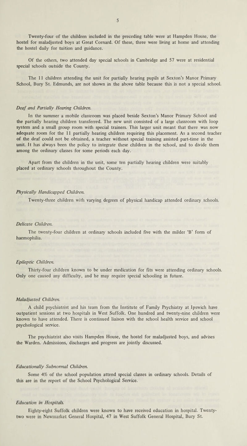 Twenty-four of the children included in the preceding table were at Hampden House, the hostel for maladjusted boys at Great Cornard. Of these, three were living at home and attending the hostel daily for tuition and guidance. Of the others, two attended day special schools in Cambridge and 57 were at residential special schools outside the County. The 11 children attending the unit for partially hearing pupils at Sexton’s Manor Primary School, Bury St. Edmunds, are not shown in the above table because this is not a special school. Deaf and Partially Hearing Children. In the summer a mobile classroom was placed beside Sexton’s Manor Primary School and the partially hearing children transferred. The new unit consisted of a large classroom with loop system and a small group room with special trainers. This larger unit meant that there was now adequate room for the 11 partially hearing children requiring this placement. As a second teacher of the deaf could not be obtained, a teacher without special training assisted part-time in the unit. It has always been the policy to integrate these children in the school, and to divide them among the ordinary classes for some periods each day. Apart from the children in the unit, some ten partially hearing children were suitably placed at ordinary schools throughout the County. Physically Handicapped Children. Twenty-three children with varying degrees of physical handicap attended ordinary schools. Delicate Children. The twenty-four children at ordinary schools included five with the milder ‘B’ form of haemophilia. Epileptic Children. Thirty-four children known to be under medication for fits were attending ordinary schools. Only one caused any difficulty, and he may require special schooling in future. Maladjusted Children. A child psychiatrist and his team from the Institute of Family Psychiatry at Ipswich have outpatient sessions at two hospitals in West Suffolk. One hundred and twenty-nine children were known to have attended. There is continued liaison with the school health service and school psychological service. The psychiatrist also visits Hampden House, the hostel for maladjusted boys, and advises the Warden. Admissions, discharges and progress are jointly discussed. Educationally Subnormal Children. Some 4% of the school population attend special classes in ordinary schools. Details of this are in the report of the School Psychological Service. Education in Hospitals. Eighty-eight Suffolk children were known to have received education in hospital. Twenty- two were in Newmarket General Hospital, 47 in West Suffolk General Hospital, Bury St.