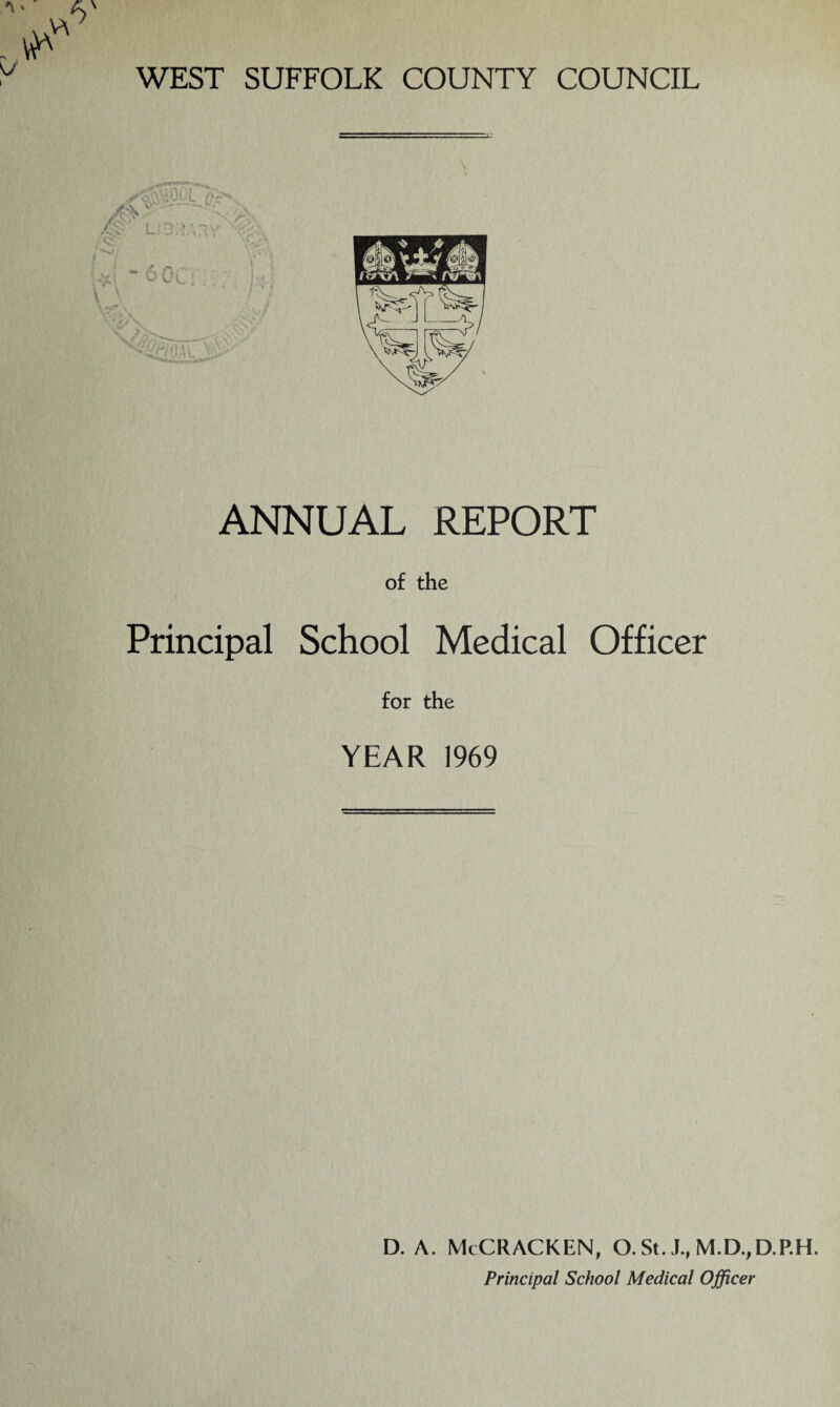 WEST SUFFOLK COUNTY COUNCIL ANNUAL REPORT of the Principal School Medical Officer for the YEAR 1969 D. A. McCRACKEN, O. St. J., M.D.,D.P.H. Principal School Medical Officer