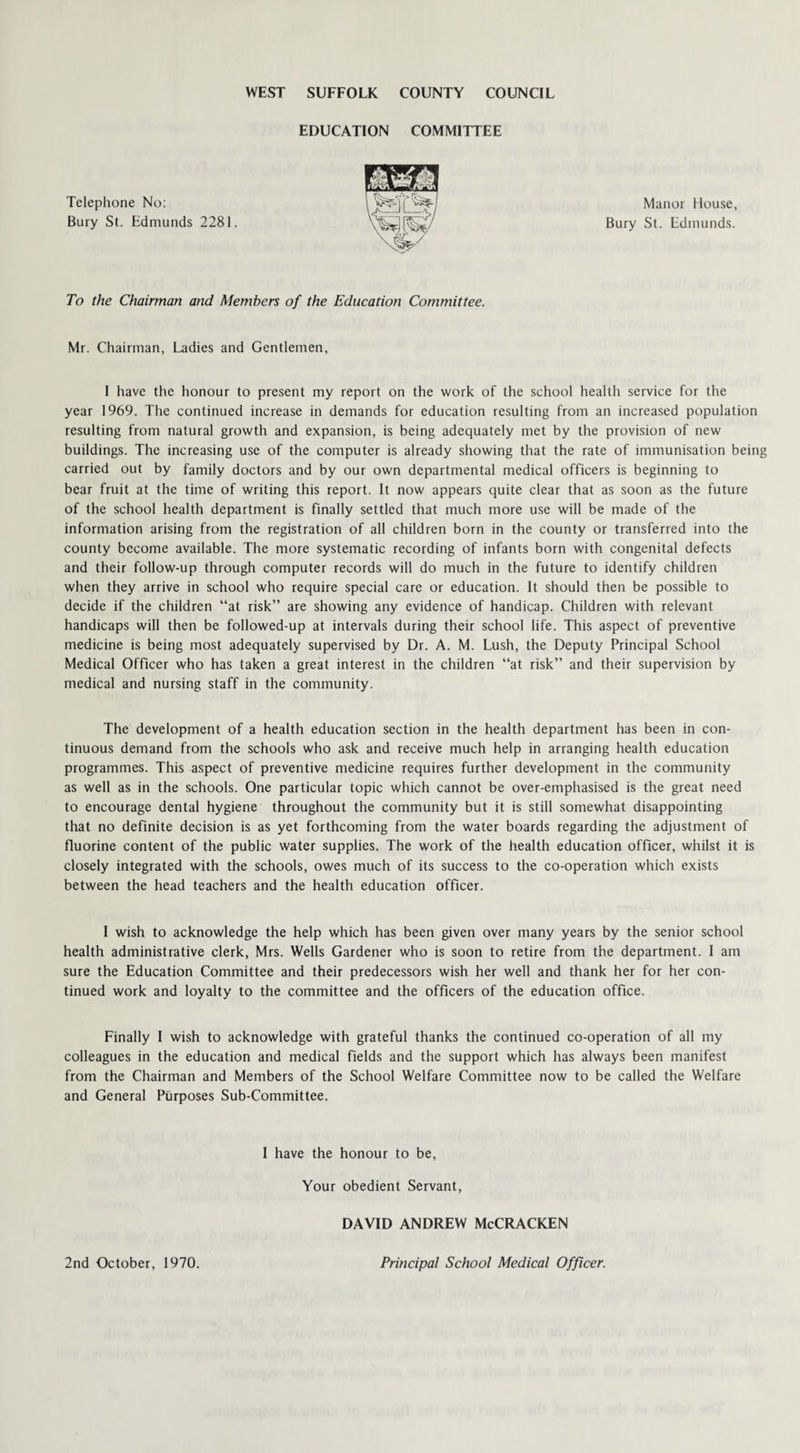 EDUCATION COMMITTEE Telephone No: Bury St. Edmunds 2281. Manor House, Bury St. Edmunds. To the Chairman and Members of the Education Committee. Mr. Chairman, Ladies and Gentlemen, I have the honour to present my report on the work of the school health service for the year 1969. The continued increase in demands for education resulting from an increased population resulting from natural growth and expansion, is being adequately met by the provision of new buildings. The increasing use of the computer is already showing that the rate of immunisation being carried out by family doctors and by our own departmental medical officers is beginning to bear fruit at the time of writing this report. It now appears quite clear that as soon as the future of the school health department is finally settled that much more use will be made of the information arising from the registration of all children born in the county or transferred into the county become available. The more systematic recording of infants born with congenital defects and their follow-up through computer records will do much in the future to identify children when they arrive in school who require special care or education. It should then be possible to decide if the children “at risk” are showing any evidence of handicap. Children with relevant handicaps will then be followed-up at intervals during their school life. This aspect of preventive medicine is being most adequately supervised by Dr. A. M. Lush, the Deputy Principal School Medical Officer who has taken a great interest in the children “at risk” and their supervision by medical and nursing staff in the community. The development of a health education section in the health department has been in con¬ tinuous demand from the schools who ask and receive much help in arranging health education programmes. This aspect of preventive medicine requires further development in the community as well as in the schools. One particular topic which cannot be over-emphasised is the great need to encourage dental hygiene throughout the community but it is still somewhat disappointing that no definite decision is as yet forthcoming from the water boards regarding the adjustment of fluorine content of the public water supplies. The work of the health education officer, whilst it is closely integrated with the schools, owes much of its success to the co-operation which exists between the head teachers and the health education officer. I wish to acknowledge the help which has been given over many years by the senior school health administrative clerk, Mrs. Wells Gardener who is soon to retire from the department. I am sure the Education Committee and their predecessors wish her well and thank her for her con¬ tinued work and loyalty to the committee and the officers of the education office. Finally I wish to acknowledge with grateful thanks the continued co-operation of all my colleagues in the education and medical fields and the support which has always been manifest from the Chairman and Members of the School Welfare Committee now to be called the Welfare and General Purposes Sub-Committee. I have the honour to be, Your obedient Servant, DAVID ANDREW McCRACKEN