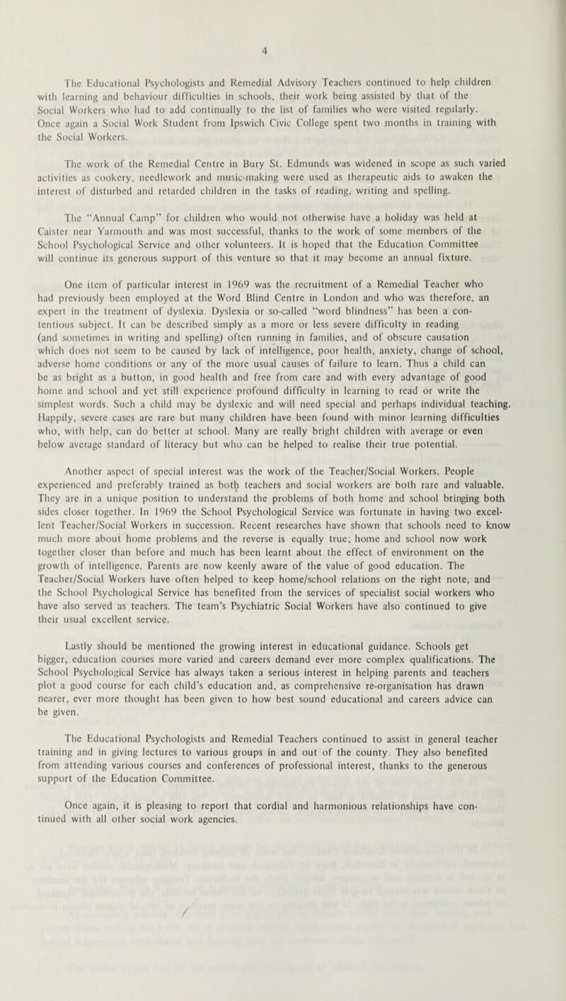 The Educational Psychologists and Remedial Advisory Teachers continued to help children with learning and behaviour difficulties in schools, their work being assisted by that of the Social Workers who had to add continually to the list of families who were visited regularly. Once again a Social Work Student from Ipswich Civic College spent two months in training with the Social Workers. The work of the Remedial Centre in Bury St. Edmunds was widened in scope as such varied activities as cookery, needlework and music-making were used as therapeutic aids to awaken the interest of disturbed and retarded children in the tasks of reading, writing and spelling. The “Annual Camp” for children who would not otherwise have a holiday was held at Caister near Yarmouth and was most successful, thanks to the work of some members of the School Psychological Service and other volunteers. It is hoped that the Education Committee will continue its generous support of this venture so that it may become an annual fixture. One item of particular interest in 1969 was the recruitment of a Remedial Teacher who had previously been employed at the Word Blind Centre in London and who was therefore, an expert in the treatment of dyslexia. Dyslexia or so-called “word blindness” has been a con¬ tentious subject. It can be described simply as a more or less severe difficulty in reading (and sometimes in writing and spelling) often running in families, and of obscure causation which does not seem to be caused by lack of intelligence, poor health, anxiety, change of school, adverse home conditions or any of the more usual causes of failure to learn. Thus a child can be as bright as a button, in good health and free from care and with every advantage of good home and school and yet still experience profound difficulty in learning to read or write the simplest words. Such a child may be dyslexic and will need special and perhaps individual teaching. Happily, severe cases are rare but many children have been found with minor learning difficulties who, with help, can do better at school. Many are really bright children with average or even below average standard of literacy but who can be helped to realise their true potential. Another aspect of special interest was the work of the Teacher/Social Workers. People experienced and preferably trained as both teachers and social workers are both rare and valuable. They are in a unique position to understand the problems of both home and school bringing both sides closer together. In 1969 the School Psychological Service was fortunate in having two excel¬ lent Teacher/Social Workers in succession. Recent researches have shown that schools need to know much more about home problems and the reverse is equally true; home and school now work together closer than before and much has been learnt about the effect of environment on the growth of intelligence. Parents are now keenly aware of the value of good education. The Teacher/Social Workers have often helped to keep home/schooi relations on the right note, and the School Psychological Service has benefited from the services of specialist social workers who have also served as teachers. The team’s Psychiatric Social Workers have also continued to give their usual excellent service. Lastly should be mentioned the growing interest in educational guidance. Schools get bigger, education courses more varied and careers demand ever more complex qualifications. The School Psychological Service has always taken a serious interest in helping parents and teachers plot a good course for each child’s education and, as comprehensive re-organisation has drawn nearer, ever more thought has been given to how best sound educational and careers advice can be given. The Educational Psychologists and Remedial Teachers continued to assist in general teacher training and in giving lectures to various groups in and out of the county. They also benefited from attending various courses and conferences of professional interest, thanks to the generous support of the Education Committee. Once again, it is pleasing to report that cordial and harmonious relationships have con¬ tinued with all other social work agencies.