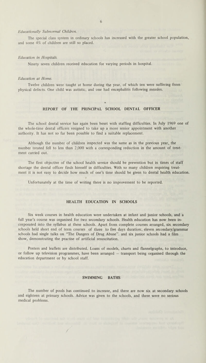 Educationally Subnormal Children. The special class system in ordinary schools has increased with the greater school population, and some 4% of children are still so placed. Education in Hospitals. Ninety seven children received education for varying periods in hospital. Education at Home. Twelve children were taught at home during the year, of which ten were suffering from physical defects. One child was autistic, and one had encephalitis following measles. k REPORT OF THE PRINCIPAL SCHOOL DENTAL OFFICER The school dental service has again been beset with staffing difficulties. In July 1969 one of the whole-time dental officers resigned to take up a more senior appointment with another authority. It has not so far been possible to find a suitable replacement. Although the number of children inspected was the same as in the previous year, the number treated fell to less than 2,000 with a corresponding reduction in the amount of treat¬ ment carried out. The first objective of the school health service should be prevention but in times of staff shortage the dental officer finds himself in difficulties. With so many children requiring treat¬ ment it is not easy to decide how much of one’s time should be given to dental health education. 4 Unfortunately at the time of writing there is no improvement to be reported. HEALTH EDUCATION IN SCHOOLS Six week courses in health education were undertaken at infant and junior schools, and a full year’s course was organised for two secondary schools. Health education has now been in¬ corporated into the syllabus at these schools. Apart from complete courses arranged, six secondary schools held short end of term courses of three to five days duration; eleven secondary/grammar schools had single talks on “The Dangers of Drug Abuse”, and six junior schools had a film show, demonstrating the practise of artificial resuscitation. Posters and leaflets are distributed. Loans of models, charts and flannelgraphs, to introduce, or follow up television programmes, have been arranged — transport being organised through the education department or by school staff. SWIMMING BATHS The number of pools has continued to increase, and there are now six at secondary schools and eighteen at primary schools. Advice was given to the schools, and there were no serious medical problems.