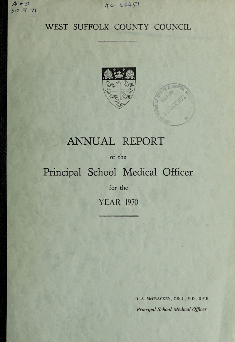 /?Or'3> bo H- /^o 4 (l4S'| 7( WEST SUFFOLK COUNTY COUNCIL ANNUAL REPORT of the Principal School Medical Officer for the YEAR 1970 D. A. McCRACKEN, C.St.J., M.D., D.P.H. Principal School Medical Officer