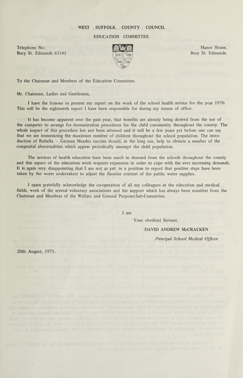 WEST SUFFOLK COUNTY COUNCIL EDUCATION COMMITTEE Telephone No: Bury St. Edmunds 63141 Manor House, Bury St. Edmunds. To the Chairman and Members of the Education Committee. Mr. Chairman, Ladies and Gentlemen, I have the honour to present my report on the work of the school health service for the year 1970. This will be the eighteenth report I have been responsible for during my tenure of office. It has become apparent over the past year, that benefits are already being derived from the use of the computer to arrange for immunization procedures for the child community throughout the county. The whole impact of this procedure has not been attained and it will be a few years yet before one can say that we are immunizing the maximum number of children throughout the school population. The intro¬ duction of Rubella — German Measles vaccine should, in the long run, help to obviate a number of the congenital abnormalities which appear periodically amongst the child population. The services of health education have been much in demand from the schools throughout the county and this aspect of the education work requires expansion in order to cope with the ever increasing demands. It is again very disappointing that I am not as yet in a position to report that positive steps have been taken by the water undertakers to adjust the fluorine content of the public water supplies. I again gratefully acknowledge the co-operation of all my colleagues in the education and medical fields, work of the several voluntary associations and the support which has always been manifest from the Chairman and Members of the Welfare and General Purposes Sub-Committee. I am Your obedient Servant, DAVID ANDREW McCRACKEN Principal School Medical Officer. 20th August, 1971.