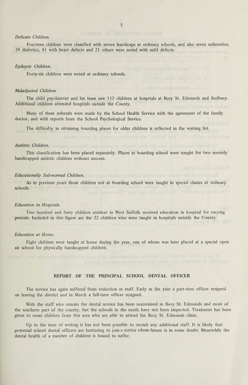 Delicate Children. Fourteen children were classified with severe handicaps at ordinary schools, and also seven asthmatics, 24 diabetics, 41 with heart defects and 21 others were noted with mild defects. Epileptic Children. Forty-six children were noted at ordinary schools. Maladjusted Children. The child psychiatrist and his team saw 113 children at hospitals at Bury St. Edmunds and Sudbury. Additional children attended hospitals outside the County. Many of these referrals were made by the School Health Service with the agreement of the family doctor, and with reports from the School Psychological Service. The difficulty in obtaining boarding places for older children is reflected in the waiting list. Autistic Children. This classification has been placed separately. Places at boarding school were sought for two severely handicapped autistic children without success. Educationally Sub-normal Children. As in previous years those children not at boarding school were taught in special classes at ordinary schools. Education in Hospitals. Two hundred and forty children resident in West Suffolk received education in hospital for varying periods. Included in this figure are the 22 children who were taught in hospitals outside the County. Education at Home. Eight children were taught at home during the year, one of whom was later placed at a special open air school for physically handicapped children. REPORT OF THE PRINCIPAL SCHOOL DENTAL OFFICER The service has again suffered from reduction in staff. Early in the year a part-time officer resigned on leaving the district and in March a full-time officer resigned. With the staff who remain the dental service has been maintained in Bury St. Edmunds and most of the southern part of the county, but the schools in the north have not been inspected. Treatment has been given to some children from this area who are able to attend the Bury St. Edmunds clinic. Up to the time of writing it has not been possible to recruit any additional staff. It is likely that potential school dental officers are hesitating to join a service whose future is in some doubt. Meanwhile the dental health of a number of children is bound to suffer.