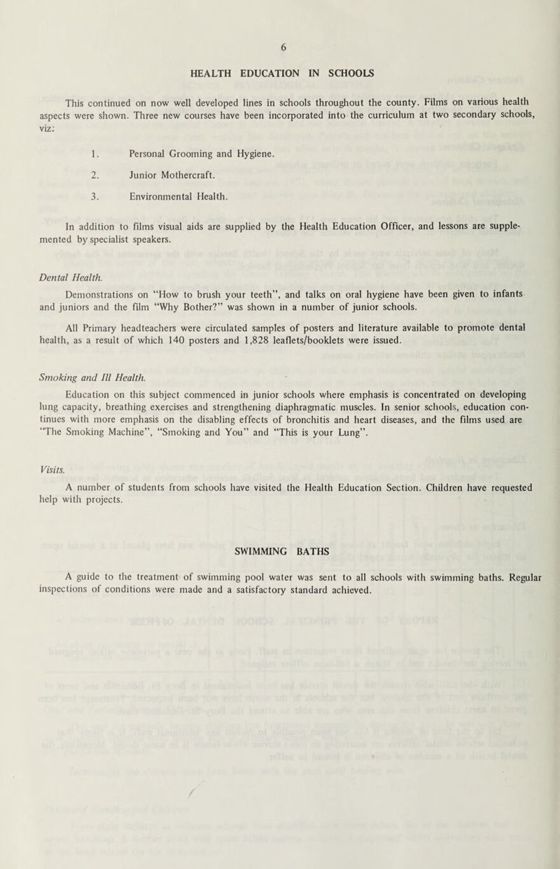 HEALTH EDUCATION IN SCHOOLS This continued on now well developed lines in schools throughout the county. Films on various health aspects were shown. Three new courses have been incorporated into the curriculum at two secondary schools, viz: 1. Personal Grooming and Hygiene. 2. Junior Mothercraft. 3. Environmental Health. In addition to films visual aids are supplied by the Health Education Officer, and lessons are supple¬ mented by specialist speakers. Dental Health. Demonstrations on “How to brush your teeth”, and talks on oral hygiene have been given to infants and juniors and the film “Why Bother?” was shown in a number of junior schools. All Primary headteachers were circulated samples of posters and literature available to promote dental health, as a result of which 140 posters and 1,828 leaflets/booklets were issued. Smoking and III Health. Education on this subject commenced in junior schools where emphasis is concentrated on developing lung capacity, breathing exercises and strengthening diaphragmatic muscles. In senior schools, education con¬ tinues with more emphasis on the disabling effects of bronchitis and heart diseases, and the films used are “The Smoking Machine”, “Smoking and You” and “This is your Lung”. Visits. A number of students from schools have visited the Health Education Section. Children have requested help with projects. SWIMMING BATHS A guide to the treatment of swimming pool water was sent to all schools with swimming baths. Regular inspections of conditions were made and a satisfactory standard achieved.