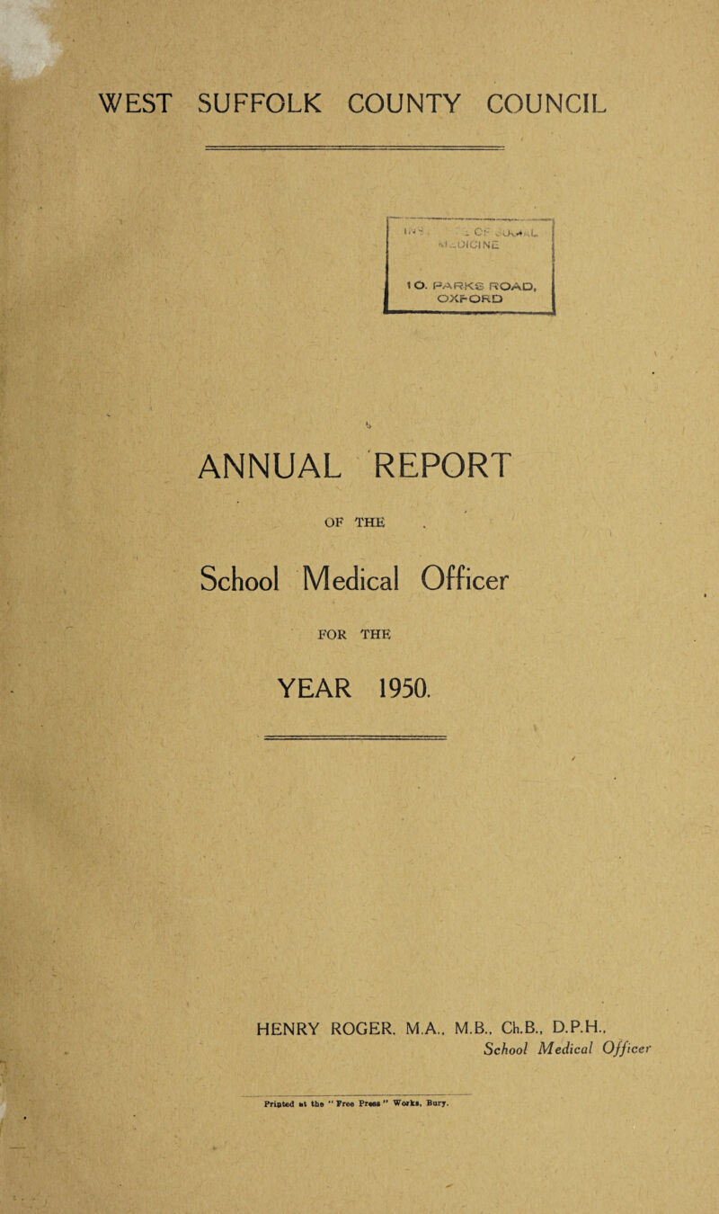 WEST SUFFOLK \ COUNTY COUNCIL - C;- Ov**. Lt ’VK.01 Cl Nil 1 O. PARKS ROAD, OXFORD k ANNUAL REPORT OF THE School Medical Officer FOR THE YEAR 1950. HENRY ROGER. M.A.. M B.. Ch.B., D.P.H.. School Medical Officer Printed *t the “ Free Press ” Works, Bury