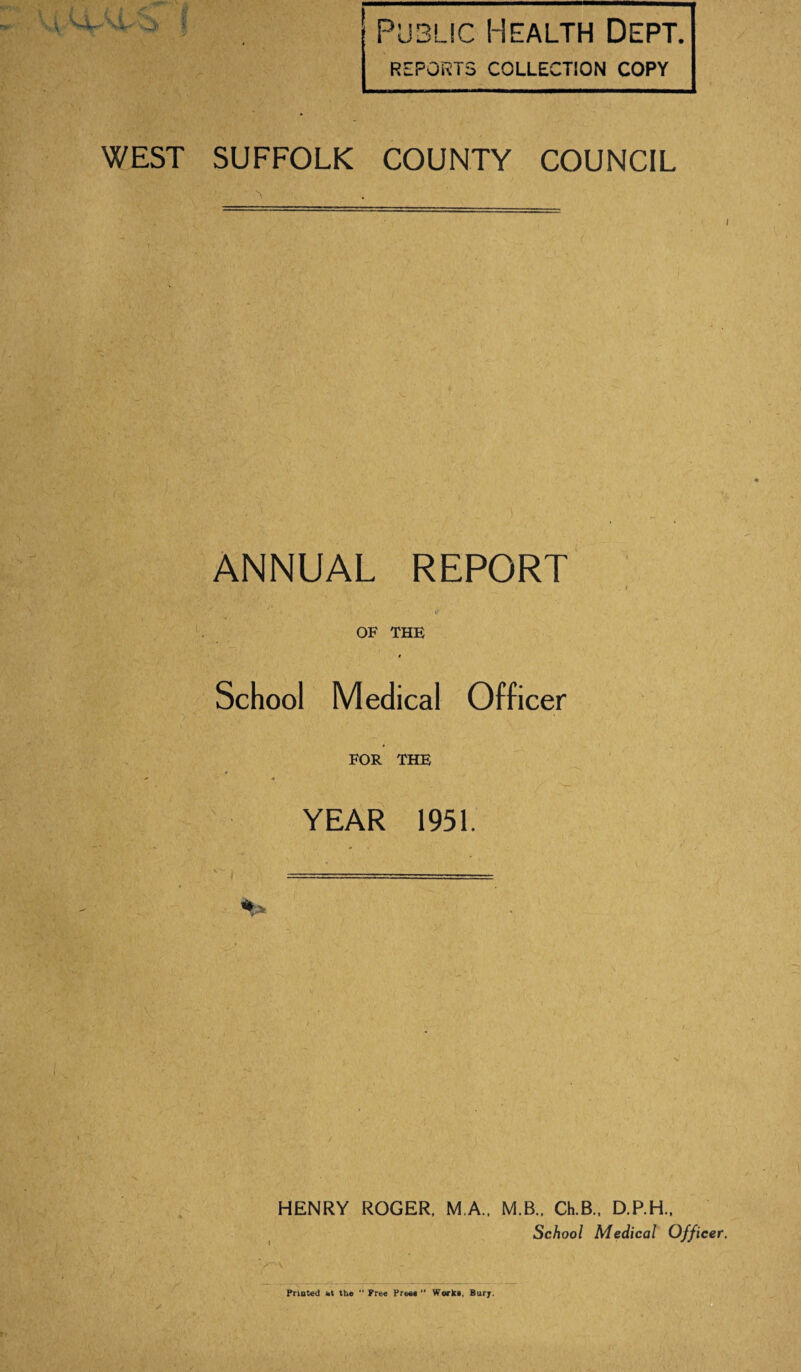 Public Health Dept. REPORTS COLLECTION COPY WEST SUFFOLK COUNTY COUNCIL ANNUAL REPORT OF THE School Medical Officer FOR THE * YEAR 1951. HENRY ROGER. M.A.. M.B.. Ch.B., D.P.H., School Medical Officer. ■ T' Printed at the “ Free Press Works, Bury.