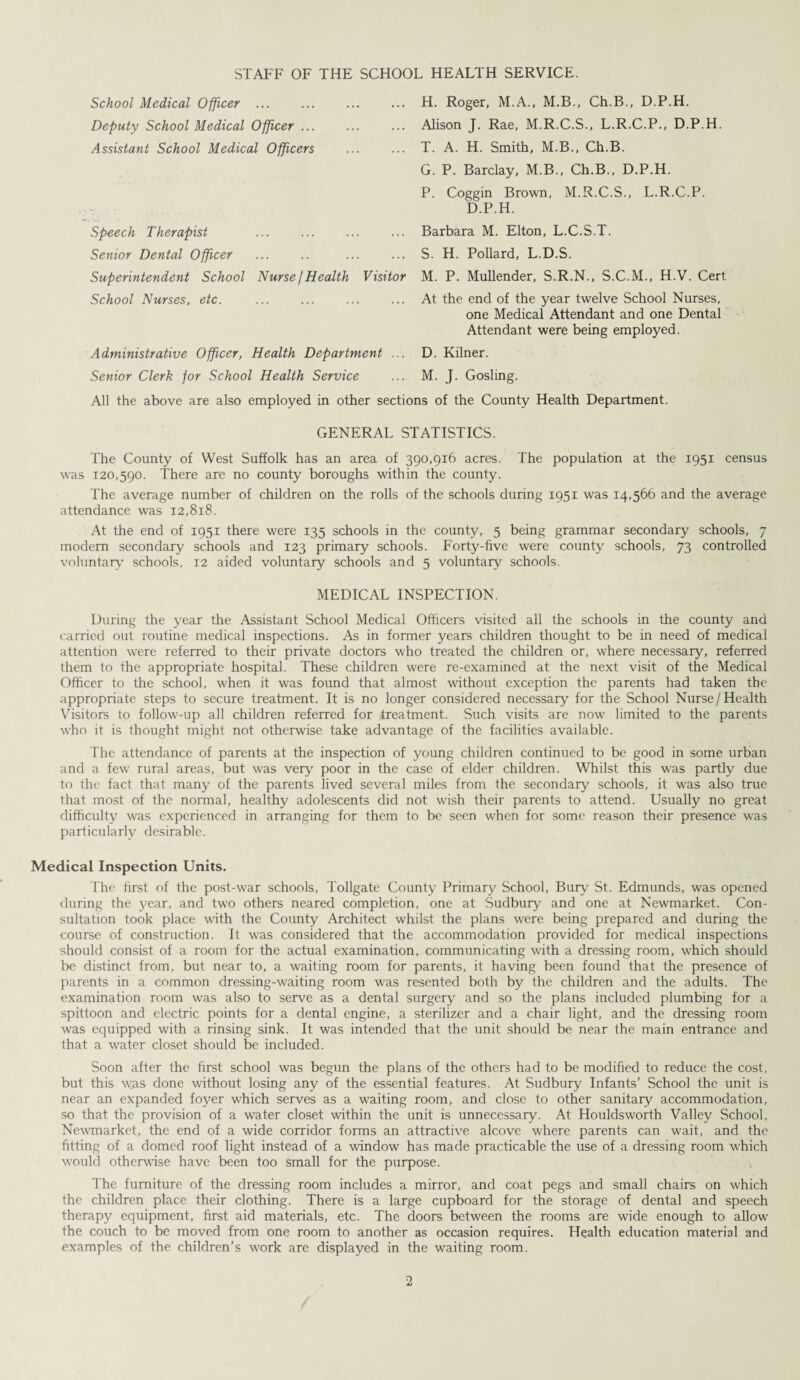 STAFF OF THE SCHOOL HEALTH SERVICE. School Medical Officer . Deputy School Medical Officer ... Assistant School Medical Officers Speech Therapist . Senior Dental Officer Superintendent School Nurse I Health Visitor School Nurses, etc. Administrative Officer, Health Department ... Senior Clerk for School Health Service All the above are also employed in other sectii H. Roger, M.A., M.B., Ch.B., D.P.H. Alison J. Rae, M.R.C.S., L.R.C.P., D.P.H. T. A. H. Smith, M.B., Ch.B. G. P. Barclay, M.B., Ch.B., D.P.H. P. Coggin Brown, M.R.C.S., L.R.C.P. D.P.H. Barbara M. Elton, L.C.S.T. S. H. Pollard, L.D.S. M. P. Mullender, S.R.N., S.C.M., H.V. Cert At the end of the year twelve School Nurses, one Medical Attendant and one Dental Attendant were being employed. D. Kilner. M. J. Gosling. is of the County Health Department. GENERAL STATISTICS. The County of West Suffolk has an area of 390,916 acres. The population at the 1951 census was 120,590. There are no county boroughs within the county. The average number of children on the rolls of the schools during 1951 was 14,566 and the average attendance was 12,818. At the end of 1951 there were 135 schools in the county, 5 being grammar secondary' schools, 7 modem secondary schools and 123 primary schools. Forty-five were county schools, 73 controlled voluntary schools, 12 aided voluntary schools and 5 voluntary schools. MEDICAL INSPECTION. During the year the Assistant School Medical Officers visited all the schools in the county and carried out routine medical inspections. As in former years children thought to be in need of medical attention were referred to their private doctors who treated the children or, where necessary, referred them to the appropriate hospital. These children were re-examined at the next visit of the Medical Officer to the school, when it was found that almost without exception the parents had taken the appropriate steps to secure treatment. It is no longer considered necessary for the School Nurse/Health Visitors to follow-up all children referred for treatment. Such visits are now limited to the parents who it is thought might not otherwise take advantage of the facilities available. The attendance of parents at the inspection of young children continued to be good in some urban and a few rural areas, but was very poor in the case of elder children. Whilst this was partly due to the fact that many of the parents lived several miles from the secondary schools, it was also true that most of the normal, healthy adolescents did not wash their parents to attend. Usually no great difficulty was experienced in arranging for them to be seen when for some reason their presence was particularly desirable. Medical Inspection Units. The first of the post-war schools, Tollgate County Primary School, Bury St. Edmunds, was opened during the year, and two others neared completion, one at Sudbury and one at Newmarket. Con¬ sultation took place with the County Architect whilst the plans were being prepared and during the course of construction. It was considered that the accommodation provided for medical inspections should consist of a room for the actual examination, communicating with a dressing room, which should be distinct from, but near to, a waiting room for parents, it having been found that the presence of parents in a common dressing-waiting room was resented both by the children and the adults. The examination room was also to serve as a dental surgery and so the plans included plumbing for a spittoon and electric points for a dental engine, a sterilizer and a chair light, and the dressing room was equipped with a rinsing sink. It was intended that the unit should be near the main entrance and that a water closet should be included. Soon after the first school was begun the plans of the others had to be modified to reduce the cost, but this w.as done without losing any of the essential features. At Sudbury Infants’ School the unit is near an expanded foyer which serves as a waiting room, and close to other sanitary accommodation, so that the provision of a w'ater closet within the unit is unnecessary. At Houldsworth Valley School, Newmarket, the end of a wide corridor forms an attractive alcove where parents can wait, and the fitting of a domed roof light instead of a window has made practicable the use of a dressing room which would otherwise have been too small for the purpose. The furniture of the dressing room includes a mirror, and coat pegs and small chairs on which the children place their clothing. There is a large cupboard for the storage of dental and speech therapy equipment, first aid materials, etc. The doors between the rooms are wide enough to allow' the couch to be moved from one room to another as occasion requires. Health education material and examples of the children’s work are displayed in the waiting room.