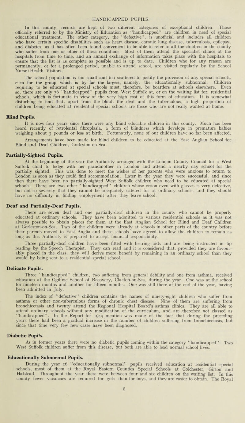 HANDICAPPED PUPILS. In this county, records are kept of two different categories of exceptional children. Those officially referred to by the Ministry of Education as “handicapped” are children in need of special educational treatment. The other category, the “defective”, is unofficial and includes all children who have certain specific disabilities such as heart disease, chronic lung disease, tuberculosis, epilepsy, and diabetes, as it has often been found convenient to be able to refer to all the children in the county who suffer from one or other of these conditions. Most of them attend the specialist clinics at the hospitals from time to time, and an annual exchange of information takes place with the hospitals to ensure that the list is as complete as possible and is up to date. Children who for any reason are permanently, or for a prolonged period, unable to attend school, are visited regularly by the School Nurse/Health Visitors. The school population is too small and too scattered to justify the provision of any special schools, e'en for the group which is by far the largest, namely, the educationally subnormal. Children requiring to be educated at special schools must, therefore, be boarders at schools elsewhere. Even so, there are only 36 “handicapped” pupils from West Suffolk at, or on the waiting list for, residential schools, which is fortunate in view of the very high cost of this form of education. It is somewhat disturbing to find that, apart from the blind, the deaf and the tuberculous, a high proportion of children being educated at residential special schools are those who are not really wanted at home. Blind Pupils. It is now four years since there were any blind educable children in this county. Much has been heard recently of retrolental fibroplasia, a form of blindness which develops in premature babies weighing about 3 pounds or less at birth. Fortunately, none of our children have so far been affected. Arrangements have been made for blind children to be educated at the East Anglian School for Blind and Deaf Children, Gorleston-on-Sea. Partially-Sighted Pupils. At the beginning of the year the Authority arranged with the London County Council for a West Suffolk child to lodge with her grandmother in London and attend a nearby day school for the partially sighted. This was done to meet the wishes of her parents who were anxious to return to London as soon as they could find accommodation. Later in the year they were successful, and since then there have been no partially-sighted West Suffolk children who need to be educated at special schools. There are two other “handicapped” children whose vision even with glasses is very defective, but not so severely that they cannot be adequately catered for at ordinary schools, and they should have no difficulty in finding employment after they leave school. Deaf and Partially-Deaf Pupils. There are seven deaf and one partially-deaf children in the county who cannot be properly educated at ordinary schools. They have been admitted to various residential schools as it was not always possible to obtain places for them at the East Anglian School for Blind and Deaf Children at Gorleston-on-Sea. Two of the children were already at schools in other parts of the country before their parents moved to East Anglia and these schools have agreed to allow the children to remain as long as this Authority is prepared to accept financial responsibility. Three partially-deaf children have been fitted with hearing aids and are being instructed in lip reading by the Speech Therapist. They can read and it is considered that, provided they are favour¬ ably placed in the class, they will derive more benefit by remaining in an ordinary school than they would by being sent to a residential special school. Delicate Pupils. Three “handicapped” children, two suffering from general debility and one from asthma, received education at the Ogilivie School of Recovery, Clacton-on-Sea, during the year. One was at the school for nineteen months and another for fifteen months. One was still there at the end of the year, having been admitted in July. The index of “defective” children contains the names of ninety-eight children who suffer from asthma or other non-tuberculous forms of chronic chest disease. Nine of them are suffering from bronchiectasis and twenty attend the Regional Hospital Board’s asthma clinics. They are all able to attend ordinary schools without any modification of the curriculum, and are therefore not classed as “handicapped”. In the Report for 1949 mention was made of the fact that during the preceding years there had been a gradual increase in the number of children suffering from bronchiectasis, but. since that time very few new cases have been diagnosed. Diabetic Pupils. As in fonner years there were no diabetic pupils coming within the category “handicapped”. Two West Suffolk children suffer from this disease, but both are able to lead normal school lives. Educationally Subnormal Pupils. During the year 16 “educationally subnormal” pupils received education at residential special schools, most of them at the Royal Eastern Counties Special Schools at Colchester, Girton and Halstead. Throughout the year there were between four and six children on the waiting list. In this county fewer vacancies are required for girls than for boys, and they are easier to obtain. The Royal