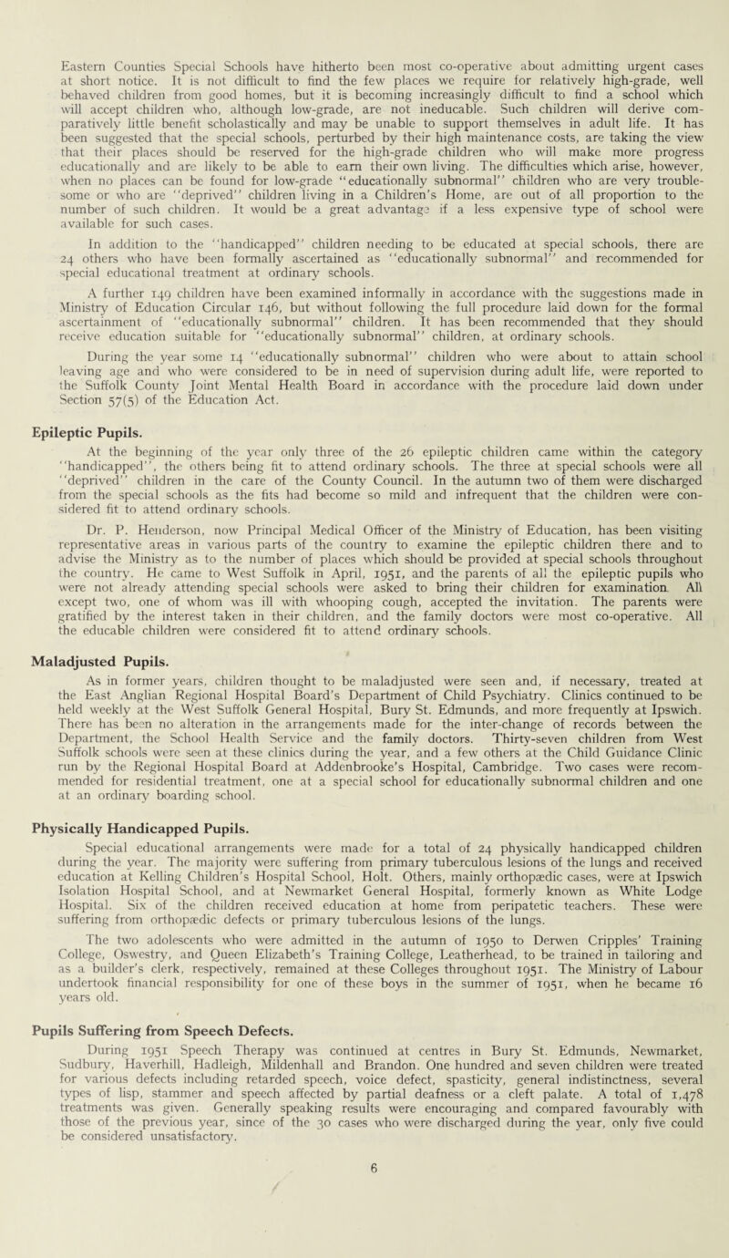 Eastern Counties Special Schools have hitherto been most co-operative about admitting urgent cases at short notice. It is not difficult to find the few places we require for relatively high-grade, well behaved children from good homes, but it is becoming increasingly difficult to find a school which will accept children who, although low-grade, are not ineducable. Such children will derive com¬ paratively little benefit scholastically and may be unable to support themselves in adult life. It has been suggested that the special schools, perturbed by their high maintenance costs, are taking the view that their places should be reserved for the high-grade children who will make more progress educationally and are likely to be able to earn their own living. The difficulties which arise, however, when no places can be found for low-grade “educationally subnormal” children who are very trouble¬ some or who are “deprived” children living in a Children’s Home, are out of all proportion to the number of such children. It would be a great advantage if a less expensive type of school were available for such cases. In addition to the “handicapped” children needing to be educated at special schools, there are 24 others who have been formally ascertained as “educationally subnormal” and recommended for special educational treatment at ordinary schools. A further 149 children have been examined informally in accordance with the suggestions made in Ministry of Education Circular 146, but without following the full procedure laid down for the formal ascertainment of “educationally subnormal” children. It has been recommended that they should receive education suitable for “educationally subnormal” children, at ordinary schools. During the year some 14 “educationally subnormal” children who were about to attain school leaving age and who were considered to be in need of supervision during adult life, were reported to the Suffolk County Joint Mental Health Board in accordance with the procedure laid down under Section 57(5) of the Education Act. Epileptic Pupils. At the beginning of the year only three of the 26 epileptic children came within the category “handicapped”, the others being fit to attend ordinary schools. The three at special schools were all “deprived” children in the care of the County Council. In the autumn two of them were discharged from the special schools as the fits had become so mild and infrequent that the children were con¬ sidered fit to attend ordinary schools. Dr. P. Henderson, now Principal Medical Officer of the Ministry of Education, has been visiting representative areas in various parts of the country to examine the epileptic children there and to advise the Ministry as to the number of places which should be provided at special schools throughout the country. He came to West Suffolk in April, 1951, and the parents of all the epileptic pupils who were not already attending special schools were asked to bring their children for examination. All except two, one of whom was ill with whooping cough, accepted the invitation. The parents were gratified by the interest taken in their children, and the family doctors were most co-operative. All the educable children were considered fit to attend ordinary schools. Maladjusted Pupils. As in former years, children thought to be maladjusted were seen and, if necessary, treated at the East Anglian Regional Hospital Board’s Department of Child Psychiatry. Clinics continued to be held weekly at the West Suffolk General Hospital, Bury St. Edmunds, and more frequently at Ipswich. There has been no alteration in the arrangements made for the inter-change of records between the Department, the School Health Service and the family doctors. Thirty-seven children from West Suffolk schools were seen at these clinics during the year, and a few others at the Child Guidance Clinic run by the Regional Hospital Board at Addenbrooke’s Hospital, Cambridge. Two cases were recom¬ mended for residential treatment, one at a special school for educationally subnormal children and one at an ordinary boarding school. Physically Handicapped Pupils. Special educational arrangements were made for a total of 24 physically handicapped children during the year. The majority were suffering from primary tuberculous lesions of the lungs and received education at Kelling Children's Hospital School, Holt. Others, mainly orthopaedic cases, were at Ipswich Isolation Hospital School, and at Newmarket General Hospital, formerly known as White Lodge Hospital. Six of the children received education at home from peripatetic teachers. These were suffering from orthopaedic defects or primary tuberculous lesions of the lungs. The two adolescents who were admitted in the autumn of 1950 to Derwen Cripples’ Training College, Oswestry, and Queen Elizabeth’s Training College, Leatherhead, to be trained in tailoring and as a builder’s clerk, respectively, remained at these Colleges throughout 1951. The Ministry of Labour undertook financial responsibility for one of these boys in the summer of 1951, when he became 16 years old. Pupils Suffering from Speech Defects. During 1951 Speech Therapy was continued at centres in Bury St. Edmunds, Newmarket, Sudbury, Haverhill, Hadleigh, Mildenhall and Brandon. One hundred and seven children were treated for various defects including retarded speech, voice defect, spasticity, general indistinctness, several types of lisp, stammer and speech affected by partial deafness or a cleft palate. A total of 1,478 treatments was given. Generally speaking results were encouraging and compared favourably with those of the previous year, since of the 30 cases who were discharged during the year, only five could be considered unsatisfactory.