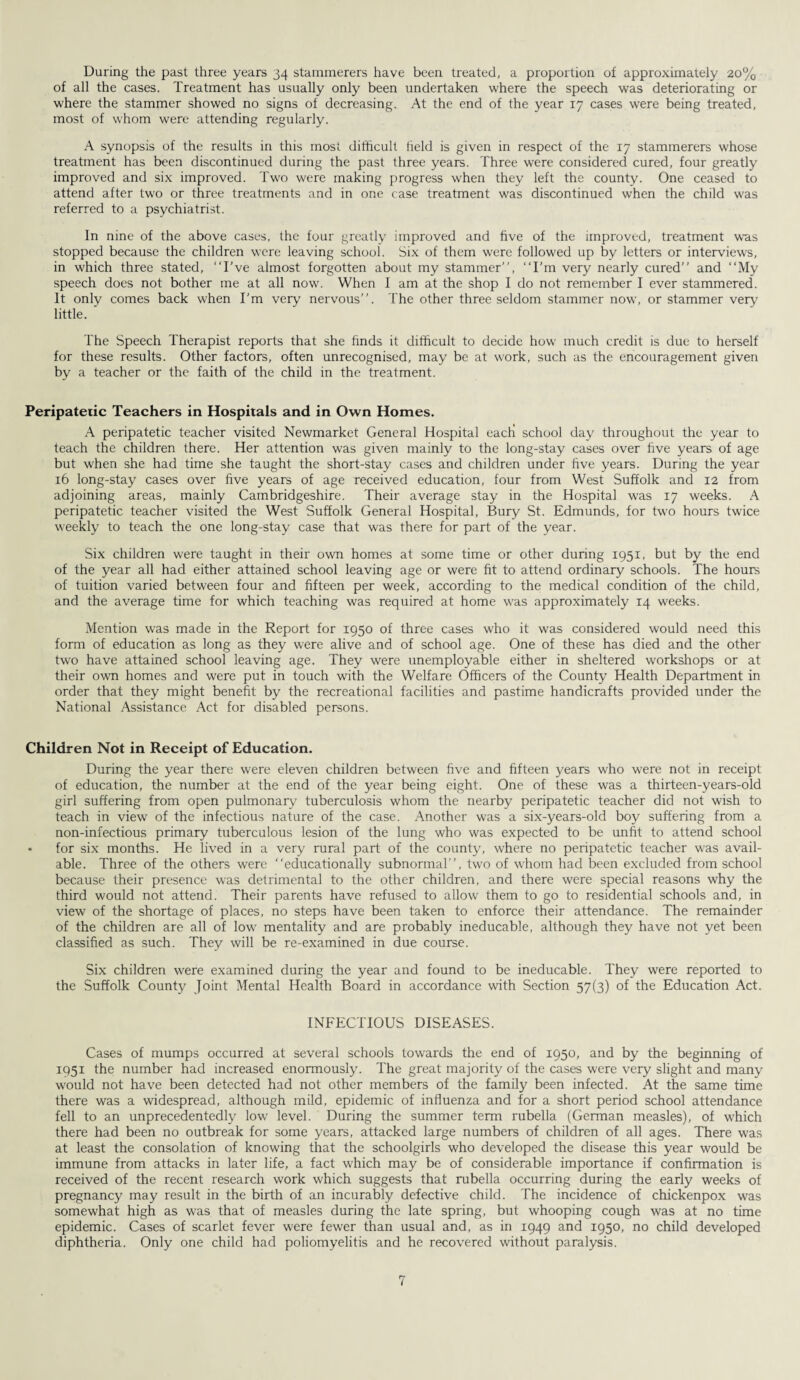 During the past three years 34 stammerers have been treated, a proportion of approximately 20% of all the cases. Treatment has usually only been undertaken where the speech was deteriorating or where the stammer showed no signs of decreasing. At the end of the year 17 cases were being treated, most of whom were attending regularly. A synopsis of the results in this mosi difficult field is given in respect of the 17 stammerers whose treatment has been discontinued during the past three years. Three were considered cured, four greatly improved and six improved. Two were making progress when they left the county. One ceased to attend after two or three treatments and in one case treatment was discontinued when the child was referred to a psychiatrist. In nine of the above cases, the four greatly improved and five of the improved, treatment was stopped because the children were leaving school. Six of them were followed up by letters or interviews, in which three stated, “I’ve almost forgotten about my stammer”, “I'm very nearly cured” and “My speech does not bother me at all now. When I am at the shop I do not remember I ever stammered. It only comes back when I’m very nervous”. The other three seldom stammer now, or stammer very little. The Speech Therapist reports that she finds it difficult to decide how much credit is due to herself for these results. Other factors, often unrecognised, may be at work, such as the encouragement given by a teacher or the faith of the child in the treatment. Peripatetic Teachers in Hospitals and in Own Homes. A peripatetic teacher visited Newmarket General Hospital eacii school day throughout the year to teach the children there. Her attention was given mainly to the long-stay cases over five years of age but when she had time she taught the short-stay cases and children under five years. During the year 16 long-stay cases over five years of age received education, four from West Suffolk and 12 from adjoining areas, mainly Cambridgeshire. Their average stay in the Hospital was 17 weeks. A peripatetic teacher visited the West Suffolk General Hospital, Bury St. Edmunds, for two hours twice weekly to teach the one long-stay case that was there for part of the year. Six children were taught in their own homes at some time or other during 1951, but by the end of the year all had either attained school leaving age or were fit to attend ordinary schools. The hours of tuition varied between four and fifteen per week, according to the medical condition of the child, and the average time for which teaching was required at home was approximately 14 weeks. Mention was made in the Report for 1950 of three cases who it was considered would need this form of education as long as they were alive and of school age. One of these has died and the other two have attained school leaving age. They were unemployable either in sheltered workshops or at their own homes and were put in touch with the Welfare Officers of the County Health Department in order that they might benefit by the recreational facilities and pastime handicrafts provided under the National Assistance Act for disabled persons. Children Not in Receipt of Education. During the year there were eleven children between five and fifteen years who were not in receipt of education, the number at the end of the year being eight. One of these was a thirteen-years-old girl suffering from open pulmonary tuberculosis whom the nearby peripatetic teacher did not wish to teach in view of the infectious nature of the case. Another was a six-years-old boy suffering from a non-infectious primary tuberculous lesion of the lung who was expected to be unfit to attend school • for six months. He lived in a very rural part of the county, where no peripatetic teacher was avail¬ able. Three of the others were “educationally subnormal”, two of whom had been excluded from school because their presence was detrimental to the other children, and there were special reasons why the third would not attend. Their parents have refused to allow them to go to residential schools and, in view of the shortage of places, no steps have been taken to enforce their attendance. The remainder of the children are all of low mentality and are probably ineducable, although they have not yet been classified as such. They will be re-examined in due course. Six children were examined during the year and found to be ineducable. They were reported to the Suffolk County Joint Mental Health Board in accordance with Section 57(3) of the Education Act. INFECTIOUS DISEASES. Cases of mumps occurred at several schools towards the end of 1950, and by the beginning of 1951 the number had increased enormously. The great majority of the cases were very slight and many would not have been detected had not other members of the family been infected. At the same time there was a widespread, although mild, epidemic of influenza and for a short period school attendance fell to an unprecedentedly low level. During the summer term rubella (German measles), of which there had been no outbreak for some years, attacked large numbers of children of all ages. There was at least the consolation of knowing that the schoolgirls who developed the disease this year would be immune from attacks in later life, a fact which may be of considerable importance if confirmation is received of the recent research work which suggests that rubella occurring during the early weeks of pregnancy may result in the birth of an incurably defective child. The incidence of chickenpox was somewhat high as was that of measles during the late spring, but whooping cough was at no time epidemic. Cases of scarlet fever were fewer than usual and, as in 1949 and 1950, no child developed diphtheria. Only one child had poliomyelitis and he recovered without paralysis.