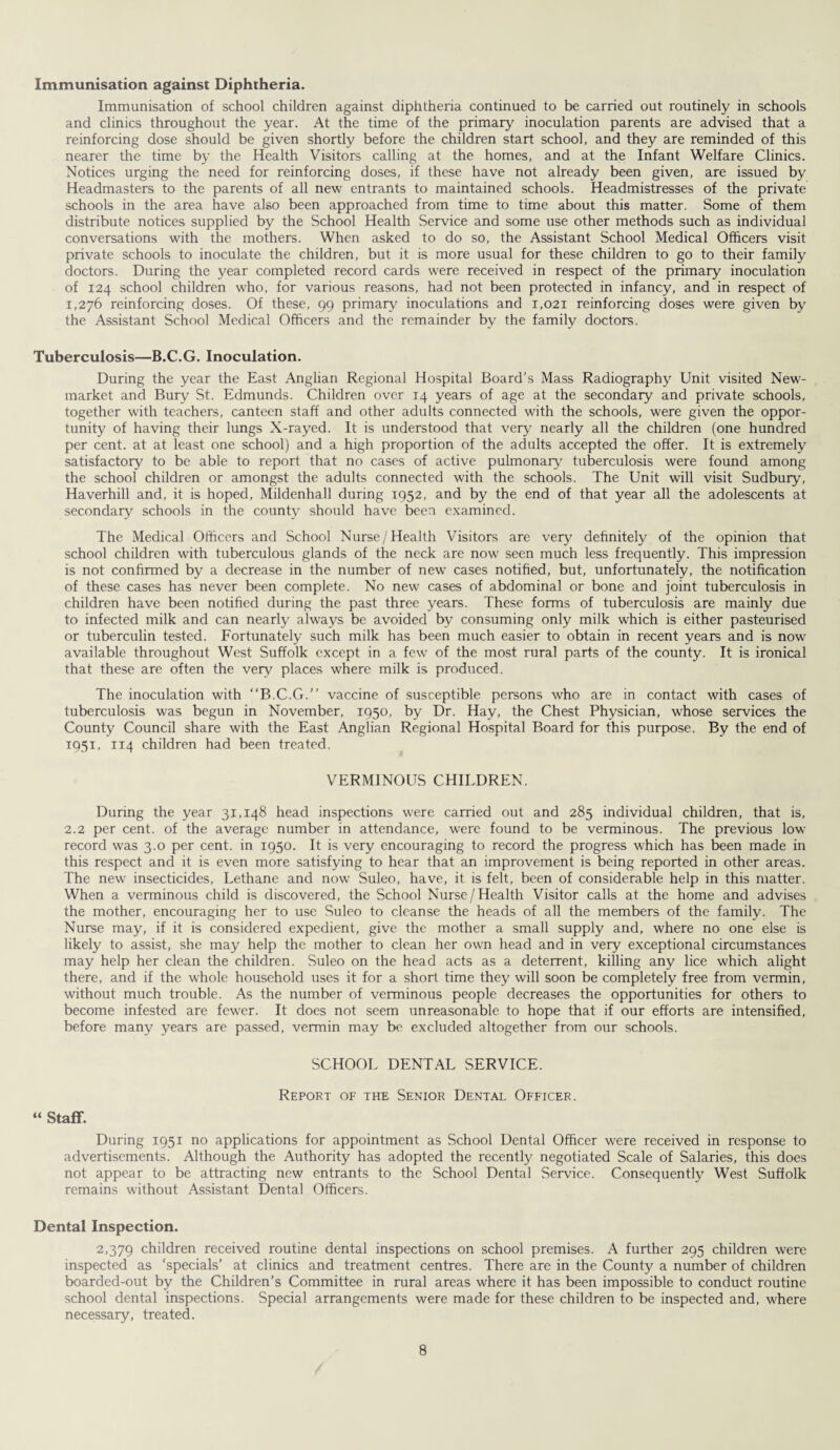 Immunisation against Diphtheria. Immunisation of school children against diphtheria continued to be carried out routinely in schools and clinics throughout the year. At the time of the primary inoculation parents are advised that a reinforcing dose should be given shortly before the children start school, and they are reminded of this nearer the time by the Health Visitors calling at the homes, and at the Infant Welfare Clinics. Notices urging the need for reinforcing doses, if these have not already been given, are issued by Headmasters to the parents of all new entrants to maintained schools. Headmistresses of the private schools in the area have also been approached from time to time about this matter. Some of them distribute notices supplied by the School Health Service and some use other methods such as individual conversations with the mothers. When asked to do so, the Assistant School Medical Officers visit private schools to inoculate the children, but it is more usual for these children to go to their family doctors. During the year completed record cards were received in respect of the primary inoculation of 124 school children who, for various reasons, had not been protected in infancy, and in respect of 1,276 reinforcing doses. Of these, 99 primary inoculations and 1,021 reinforcing doses were given by the Assistant School Medical Officers and the remainder by the family doctors. Tuberculosis—B.C.G. Inoculation. During the year the East Anglian Regional Hospital Board's Mass Radiography Unit visited New¬ market and Bury St. Edmunds. Children over 14 years of age at the secondary and private schools, together with teachers, canteen staff and other adults connected with the schools, were given the oppor¬ tunity of having their lungs X-rayed. It is understood that very7 nearly all the children (one hundred per cent, at at least one school) and a high proportion of the adults accepted the offer. It is extremely satisfactory to be able to report that no cases of active pulmonary tuberculosis were found among the school children or amongst the adults connected with the schools. The Unit will visit Sudbury, Haverhill and, it is hoped, Mildenhall during 1952, and by the end of that year all the adolescents at secondary schools in the county should have been examined. The Medical Officers and School Nurse /Health Visitors are very definitely of the opinion that school children with tuberculous glands of the neck are now' seen much less frequently. This impression is not confirmed by a decrease in the number of newr cases notified, but, unfortunately, the notification of these cases has never been complete. No new cases of abdominal or bone and joint tuberculosis in children have been notified during the past three years. These forms of tuberculosis are mainly due to infected milk and can nearly always be avoided by consuming only milk which is either pasteurised or tuberculin tested. Fortunately such milk has been much easier to obtain in recent years and is now available throughout West Suffolk except in a few of the most rural parts of the county. It is ironical that these are often the very places where milk is produced. The inoculation with “B.C.G.” vaccine of susceptible persons who are in contact with cases of tuberculosis was begun in November, 1950, by Dr. Hay, the Chest Physician, whose services the County Council share with the East Anglian Regional Hospital Board for this purpose. By the end of 1951, 114 children had been treated. VERMINOUS CHILDREN. During the year 31,148 head inspections were carried out and 285 individual children, that is, 2.2 per cent, of the average number in attendance, were found to be verminous. The previous low- record was 3.0 per cent, in 1950. It is very encouraging to record the progress which has been made in this respect and it is even more satisfying to hear that an improvement is being reported in other areas. The new insecticides, Lethane and now Suleo, have, it is felt, been of considerable help in this matter. When a verminous child is discovered, the School Nurse/Health Visitor calls at the home and advises the mother, encouraging her to use Suleo to cleanse the heads of all the members of the family. The Nurse may, if it is considered expedient, give the mother a small supply and, where no one else is likely to assist, she may help the mother to clean her own head and in very exceptional circumstances may help her clean the children. Suleo on the head acts as a deterrent, killing any lice which alight there, and if the wfiole household uses it for a short time they will soon be completely free from vermin, without much trouble. As the number of verminous people decreases the opportunities for others to become infested are fewer. It does not seem unreasonable to hope that if our efforts are intensified, before many years are passed, vermin may be excluded altogether from our schools. SCHOOL DENTAL SERVICE. Report of the Senior Dental Officer. “ Staff. During 1951 no applications for appointment as School Dental Officer were received in response to advertisements. Although the Authority has adopted the recently negotiated Scale of Salaries, this does not appear to be attracting new entrants to the School Dental Service. Consequently West Suffolk remains without Assistant Dental Officers. Dental Inspection. 2,379 children received routine dental inspections on school premises. A further 295 children were inspected as 'specials’ at clinics and treatment centres. There are in the County a number of children boarded-out by the Children’s Committee in rural areas where it has been impossible to conduct routine school dental inspections. Special arrangements were made for these children to be inspected and, where necessary, treated.
