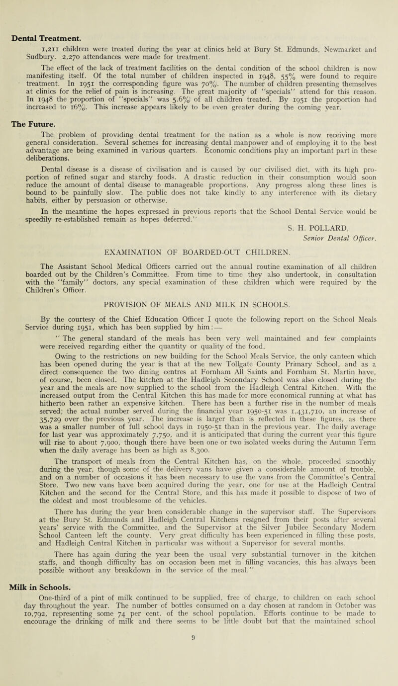 Dental Treatment. 1,211 children were treated during the year at clinics held at Bury St. Edmunds, Newmarket and Sudbury. 2,270 attendances were made for treatment. The effect of the lack of treatment facilities on the dental condition of the school children is now manifesting itself. Of the total number of children inspected in 1948, 55% were found to require treatment. In 1951 the corresponding figure was 70%'. The number of children presenting themselves at clinics for the relief of pain is increasing. The great majority of “specials” attend for this reason. In 1948 the proportion of “specials” was 5.6%! of all children treated. By 1951 the proportion had increased to i6%l. This increase appears likely to be even greater during the coming year. The Future. The problem of providing dental treatment for the nation as a whole is now receiving more general consideration. Several schemes for increasing dental manpower and of employing it to the best advantage are being examined in various quarters. Economic conditions play an important partin these deliberations. Dental disease is a disease of civilisation and is caused by our civilised diet, with its high pro¬ portion of refined sugar and starchy foods. A drastic reduction in their consumption would soon reduce the amount of dental disease to manageable proportions. Any progress along these lines is bound to be painfully slow. The public does not take kindly to any interference with its dietary habits, either by persuasion or otherwise. In the meantime the hopes expressed in previous reports that the School Dental Service would be speedily re-established remain as hopes deferred.” S. H. POLLARD, Senior Dental Officer. EXAMINATION OF BOARDED-OUT CHILDREN. The Assistant School Medical Officers carried out the annual routine examination of all children boarded out by the Children’s Committee. From time to time they also undertook, in consultation with the “family” doctors, any special examination of these children which were required by the Children’s Officer. PROVISION OF MEALS AND MILK IN SCHOOLS. By the courtesy of the Chief Education Officer I quote the following report on the School Meals Service during 1951, which has been supplied by him: — “ The general standard of the meals has been very well maintained and few complaints were received regarding either the quantity or quality of the food. Owing to the restrictions on new building for the School Meals Service, the only canteen which has been opened during the year is that at the new Tollgate County Primary School, and as a direct consequence the two dining centres at Fomham All Saints and Fornham St. Martin have, of course, been closed. The kitchen at the Hadleigh Secondary School was also closed during the year and the meals are now supplied to the school from the Hadleigh Central Kitchen. With the increased output from the Central Kitchen this has made for more economical running at what has hitherto been rather an expensive kitchen. There has been a further rise in the number of meals served; the actual number served during the financial year 1950-51 was 1,431,710, an increase of 35,729 over the previous year. The increase is larger than is reflected in these figures, as there was a smaller number of full school days in 1950-51 than in the previous year. The daily average for last year was approximately 7,750, and it is anticipated that during the current year this figure will rise to about 7,900, though there have been one or two isolated weeks during the Autumn Term when the daily average has been as high as 8,300. The transport of meals from the Central Kitchen has, on the whole, proceeded smoothly during the year, though some of the delivery vans have given a considerable amount of trouble, and on a number of occasions it has been necessary to use the vans from the Committee’s Central Store. Two new vans have been acquired during the year, one for use at the Hadleigh Central Kitchen and the second for the Central Store, and this has made it possible to dispose of two of the oldest and most troublesome of the vehicles. There has during the year been considerable change in the supervisor staff. The Supervisors at the Bury St. Edmunds and Hadleigh Central Kitchens resigned from their posts after several years’ service with the Committee, and the Supervisor at the Silver Jubilee Secondary Modem School Canteen left the county. Very great difficulty has been experienced in filling these posts, and Hadleigh Central Kitchen in particular was without a Supervisor for several months. There has again during the year been the usual very substantial turnover in the kitchen staffs, and though difficulty has on occasion been met in filling vacancies, this has always been possible without any breakdown in the service of the meal.” Milk in Schools. One-third of a pint of milk continued to be supplied, free of charge, to children on each school day throughout the year. The number of bottles consumed on a day chosen at random in October was 10,792, representing some 74 per cent, of the school population. Efforts continue to be made to encourage the drinking of milk and there seems to be little doubt but that the maintained school