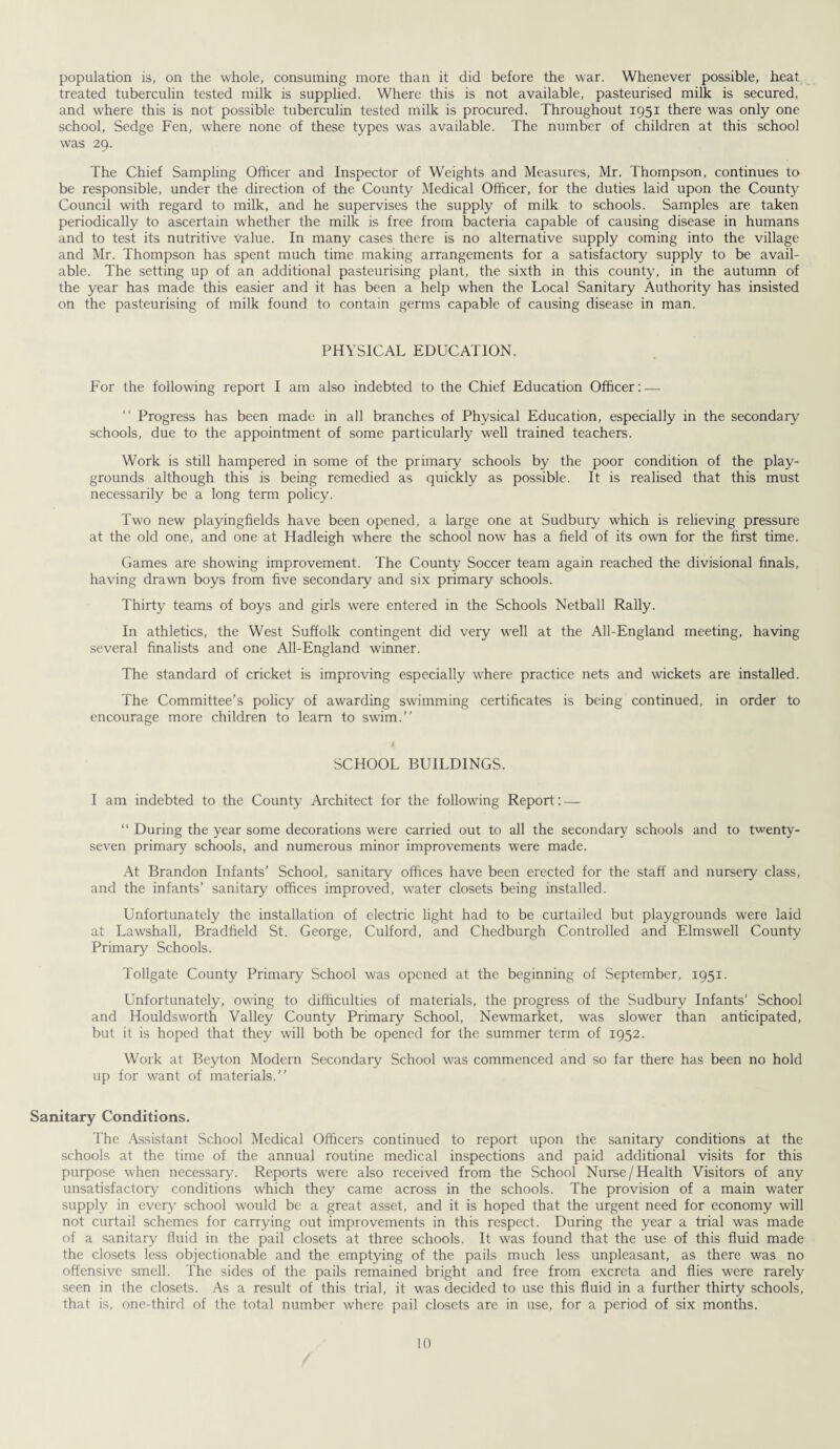 population is, on the whole, consuming more than it did before the war. Whenever possible, heat treated tuberculin tested milk is supplied. Where this is not available, pasteurised milk is secured, and where this is not possible tuberculin tested milk is procured. Throughout 1951 there was only one school, Sedge Fen, where none of these types was available. The number of children at this school was 29. The Chief Sampling Officer and Inspector of Weights and Measures, Mr. Thompson, continues to be responsible, under the direction of the County Medical Officer, for the duties laid upon the County Council with regard to milk, and he supervises the supply of milk to schools. Samples are taken periodically to ascertain whether the milk is free from bacteria capable of causing disease in humans and to test its nutritive value. In many cases there is no alternative supply coming into the village and Mr. Thompson has spent much time making arrangements for a satisfactory supply to be avail¬ able. The setting up of an additional pasteurising plant, the sixth in this county, in the autumn of the year has made this easier and it has been a help when the Local Sanitary Authority has insisted on the pasteurising of milk found to contain germs capable of causing disease in man. PHYSICAL EDUCATION. For the following report I am also indebted to the Chief Education Officer: — “ Progress has been made in all branches of Physical Education, especially in the secondaiy schools, due to the appointment of some particularly well trained teachers. Work is still hampered in some of the primary schools by the poor condition of the play¬ grounds although this is being remedied as quickly as possible. It is realised that this must necessarily be a long term policy. Two new playingfields have been opened, a large one at Sudbury which is relieving pressure at the old one, and one at Hadleigh where the school now has a field of its own for the first time. Games are showing improvement. The County Soccer team again reached the divisional finals, having drawn boys from five secondary and six primary schools. Thirty teams of boys and girls were entered in the Schools Netball Rally. In athletics, the West Suffolk contingent did very wTell at the All-England meeting, having several finalists and one All-England winner. The standard of cricket is improving especially where practice nets and wickets are installed. The Committee’s policy of awarding swimming certificates is being continued, in order to encourage more children to learn to swim.” SCHOOL BUILDINGS. I am indebted to the County1 Architect for the following Report: — “ During the year some decorations were carried out to all the secondary schools and to twenty- seven primary schools, and numerous minor improvements were made. At Brandon Infants’ School, sanitary offices have been erected for the staff and nursery class, and the infants’ sanitary offices improved, water closets being installed. Unfortunately the installation of electric light had to be curtailed but playgrounds were laid at Lawshall, Bradfield St. George, Culford, and Chedburgh Controlled and Elmswell County Primary Schools. Tollgate County Primary School was opened at the beginning of September, 1951. Unfortunately, owing to difficulties of materials, the progress of the Sudbury Infants’ School and Houldsworth Valley County Primary School, Newmarket, was slower than anticipated, but it is hoped that they will both be opened for the summer term of 1952. Work at Beyton Modern Secondary School was commenced and so far there has been no hold up for want of materials.” Sanitary Conditions. The Assistant School Medical Officers continued to report upon the sanitary conditions at the schools at the time of the annual routine medical inspections and paid additional visits for this purpose when necessary. Reports were also received from the School Nurse /Health Visitors of any unsatisfactory conditions which they came across in the schools. The provision of a main water supply in every school would be a great asset, and it is hoped that the urgent need for economy will not curtail schemes for carrying out improvements in this respect. During the year a trial was made of a sanitary fluid in the pail closets at three schools. It was found that the use of this fluid made the closets less objectionable and the emptying of the pails much less unpleasant, as there was no offensive smell. The sides of the pails remained bright and free from excreta and flies were rarely seen in the closets. As a result of this trial, it was decided to use this fluid in a further thirty schools, that is, one-third of the total number where pail closets are in use, for a period of six months.