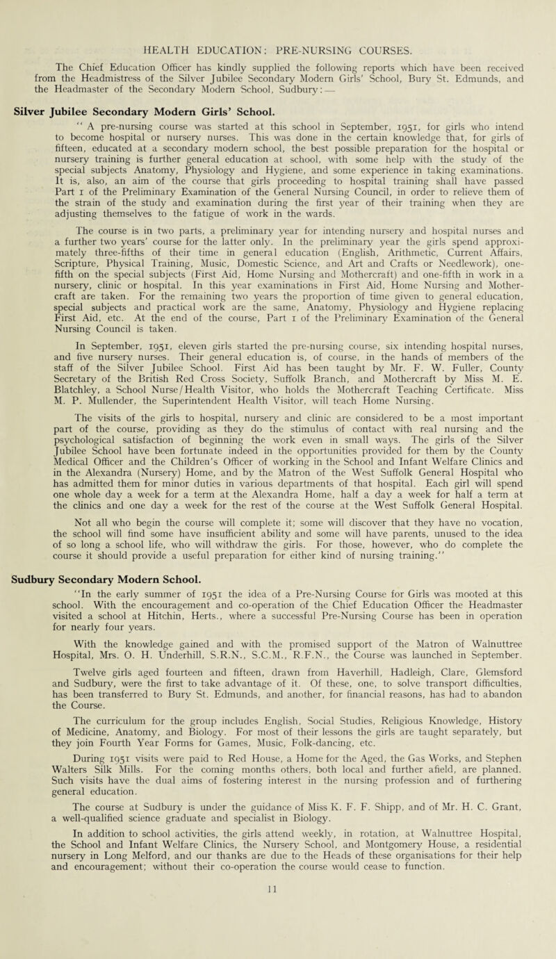 HEALTH EDUCATION: PRE-NURSING COURSES. The Chief Education Officer has kindly supplied the following reports which have been received from the Headmistress of the Silver Jubilee Secondary Modern Girls’ School, Bury St. Edmunds, and the Headmaster of the Secondary Modem School, Sudbury:—- Silver Jubilee Secondary Modern Girls’ School. A pre-nursing course was started at this school in September, 1951, for girls who intend to become hospital or nursery nurses. This was done in the certain knowledge that, for girls of fifteen, educated at a secondary modern school, the best possible preparation for the hospital or nursery training is further general education at school, with some help with the study of the special subjects Anatomy, Physiology and Hygiene, and some experience in taking examinations. It is, also, an aim of the course that girls proceeding to hospital training shall have passed Part 1 of the Preliminary Examination of the General Nursing Council, in order to relieve them of the strain of the study and examination during the first year of their training when they are adjusting themselves to the fatigue of work in the wards. The course is in two parts, a preliminary year for intending nursery and hospital nurses and a further two years’ course for the latter only. In the preliminary year the girls spend approxi¬ mately three-fifths of their time in general education (English, Arithmetic, Current Affairs, Scripture, Physical Training, Music, Domestic Science, and Art and Crafts or Needlework), one- fifth on the special subjects (First Aid, Home Nursing and Mothercraft) and one-fifth in work in a nursery, clinic or hospital. In this year examinations in First Aid, Home Nursing and Mother- craft are taken. For the remaining two years the proportion of time given to general education, special subjects and practical work are the same, Anatomy, Physiology and Hygiene replacing First Aid, etc. At the end of the course, Part 1 of the Preliminary Examination of the General Nursing Council is taken. In September, 1951, eleven girls started the pre-nursing course, six intending hospital nurses, and five nursery nurses. Their general education is, of course, in the hands of members of the staff of the Silver Jubilee School. First Aid has been taught by Mr. F. W. Fuller, County Secretary of the British Red Cross Society, Suffolk Branch, and Mothercraft by Miss M. E. Blatchley, a School Nurse/Health Visitor, who holds the Mothercraft Teaching Certificate. Miss M. P. Mullender, the Superintendent Health Visitor, will teach Home Nursing. The visits of the girls to hospital, nursery and clinic are considered to be a most important part of the course, providing as they do the stimulus of contact with real nursing and the psychological satisfaction of beginning the work even in small ways. The girls of the Silver Jubilee School have been fortunate indeed in the opportunities provided for them by the County Medical Officer and the Children’s Officer of working in the School and Infant Welfare Clinics and in the Alexandra (Nursery) Home, and by the Matron of the West Suffolk General Hospital who has admitted them for minor duties in various departments of that hospital. Each girl will spend one whole day a week for a term at the Alexandra Home, half a day a week for half a term at the clinics and one day a week for the rest of the course at the West Suffolk Genera] Hospital. Not all who begin the course will complete it; some will discover that they have no vocation, the school will find some have insufficient ability and some will have parents, unused to the idea of so long a school life, who will withdraw the girls. For those, however, who do complete the course it should provide a useful preparation for either kind of nursing training. Sudbury Secondary Modern School. In the early summer of 1951 the idea of a Pre-Nursing Course for Girls was mooted at this school. With the encouragement and co-operation of the Chief Education Officer the Headmaster visited a school at Hitchin, Herts., where a successful Pre-Nursing Course has been in operation for nearly four years. With the knowledge gained and with the promised support of the Matron of Walnuttree Hospital, Mrs. O. H. Underhill, S.R.N., S.C.M., R.F.N., the Course was launched in September. Twelve girls aged fourteen and fifteen, drawn from Haverhill, Hadleigh, Clare, Glemsford and Sudbury, were the first to take advantage of it. Of these, one, to solve transport difficulties, has been transferred to Bury St. Edmunds, and another, for financial reasons, has had to abandon the Course. The curriculum for the group includes English, Social Studies, Religious Knowledge, History of Medicine, Anatomy, and Biology. For most of their lessons the girls are taught separately, but they join Fourth Year Forms for Games, Music, Folk-dancing, etc. During 1951 visits were paid to Red House, a Home for the Aged, the Gas Works, and Stephen Walters Silk Mills. For the coming months others, both local and further afield, are planned. Such visits have the dual aims of fostering interest in the nursing profession and of furthering general education. The course at Sudbury is under the guidance of Miss K. F. F. Shipp, and of Mr. H. C. Grant, a well-qualified science graduate and specialist in Biology. In addition to school activities, the girls attend weekly, in rotation, at Walnuttree Hospital, the School and Infant Welfare Clinics, the Nursery School, and Montgomery House, a residential nursery in Long Melford, and our thanks are due to the Heads of these organisations for their help and encouragement; without their co-operation the course would cease to function.
