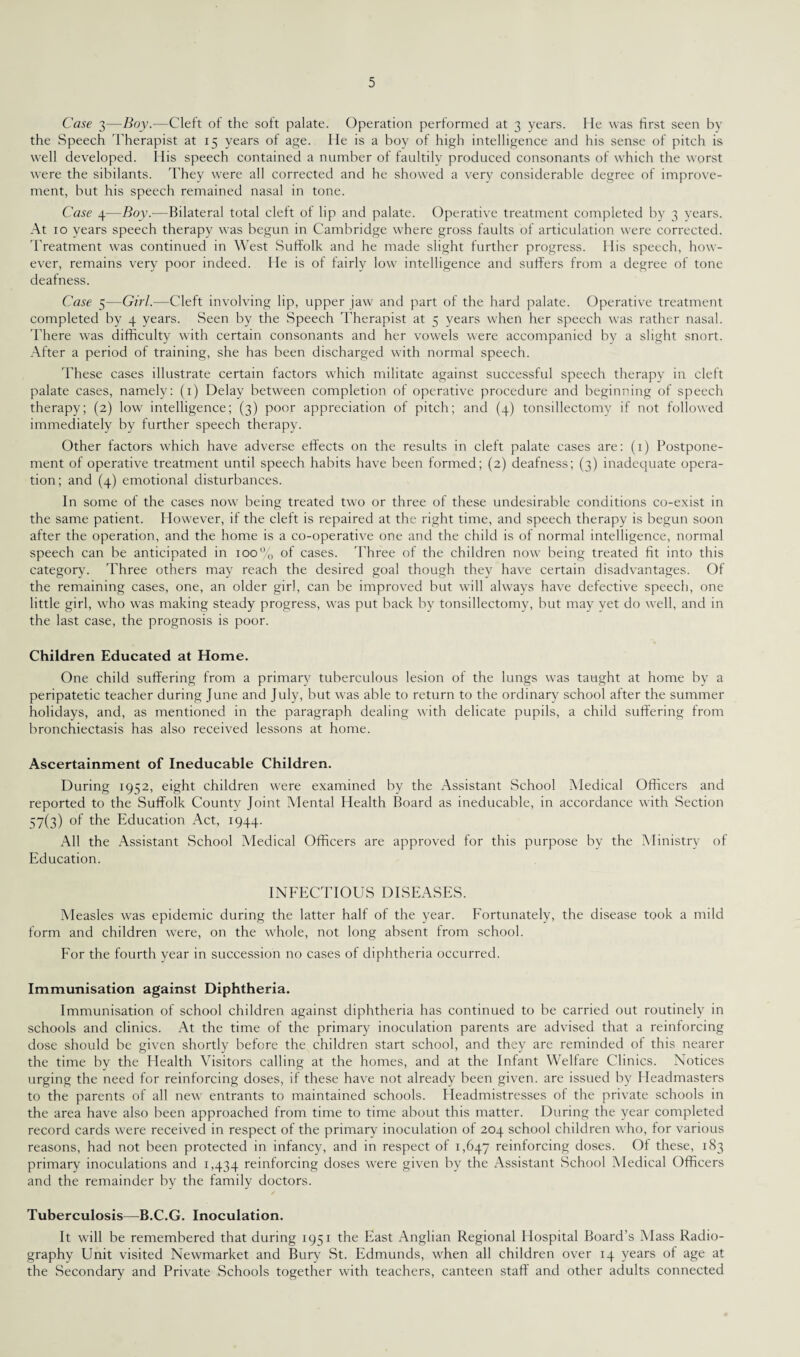 Case 3—Boy.—Cleft of the soft palate. Operation performed at 3 years. He was first seen by the Speech Therapist at 15 years of age. He is a boy of high intelligence and his sense of pitch is well developed. His speech contained a number of faultily produced consonants of which the worst were the sibilants. They were all corrected and he showed a very considerable degree of improve¬ ment, but his speech remained nasal in tone. Case 4—Boy.—Bilateral total cleft of lip and palate. Operative treatment completed by 3 years. At 10 years speech therapy was begun in Cambridge where gross faults of articulation were corrected. Treatment was continued in West Suffolk and he made slight further progress. His speech, how¬ ever, remains very poor indeed. He is of fairly low intelligence and suffers from a degree of tone deafness. Case 5—Girl.—Cleft involving lip, upper jaw and part of the hard palate. Operative treatment completed by 4 years. Seen by the Speech Therapist at 5 years when her speech was rather nasal. There was difficulty with certain consonants and her vowels were accompanied by a slight snort. After a period of training, she has been discharged with normal speech. These cases illustrate certain factors which militate against successful speech therapy in cleft palate cases, namely: (1) Delay between completion of operative procedure and beginning of speech therapy; (2) low intelligence; (3) poor appreciation of pitch; and (4) tonsillectomy if not followed immediately by further speech therapy. Other factors which have adverse effects on the results in cleft palate cases are: (1) Postpone¬ ment of operative treatment until speech habits have been formed; (2) deafness; (3) inadequate opera¬ tion; and (4) emotional disturbances. In some of the cases now being treated two or three of these undesirable conditions co-exist in the same patient. However, if the cleft is repaired at the right time, and speech therapy is begun soon after the operation, and the home is a co-operative one and the child is of normal intelligence, normal speech can be anticipated in 100% of cases. Three of the children now being treated fit into this category. Three others may reach the desired goal though they have certain disadvantages. Of the remaining cases, one, an older girl, can be improved but will always have defective speech, one little girl, who was making steady progress, was put back by tonsillectomy, but may vet do well, and in the last case, the prognosis is poor. Children Educated at Home. One child suffering from a primary tuberculous lesion of the lungs was taught at home by a peripatetic teacher during June and July, but was able to return to the ordinary school after the summer holidays, and, as mentioned in the paragraph dealing with delicate pupils, a child suffering from bronchiectasis has also received lessons at home. Ascertainment of Ineducable Children. During 1952, eight children were examined by the Assistant School Medical Officers and reported to the Suffolk Countv Joint Mental Health Board as ineducable, in accordance with Section 57(3) °f the Education Act, 1944. All the Assistant School Medical Officers are approved for this purpose by the Ministry of Education. INFECTIOUS DISEASES. Measles was epidemic during the latter half of the year. Fortunately, the disease took a mild form and children were, on the whole, not long absent from school. For the fourth year in succession no cases of diphtheria occurred. Immunisation against Diphtheria. Immunisation of school children against diphtheria has continued to be carried out routinely in schools and clinics. At the time of the primary inoculation parents are advised that a reinforcing dose should be given shortly before the children start school, and they are reminded of this nearer the time by the Health Visitors calling at the homes, and at the Infant Welfare Clinics. Notices urging the need for reinforcing doses, if these have not already been given, are issued by Headmasters to the parents of all new entrants to maintained schools. Headmistresses of the private schools in the area have also been approached from time to time about this matter. During the year completed record cards were received in respect of the primary inoculation of 204 school children who, for various reasons, had not been protected in infancy, and in respect of 1,647 reinforcing doses. Of these, 183 primary inoculations and 1,434 reinforcing doses were given by the Assistant School Medical Officers and the remainder by the family doctors. Tuberculosis—B.C.G. Inoculation. It will be remembered that during 1951 the East Anglian Regional Hospital Board’s Mass Radio¬ graphy Unit visited Newmarket and Bury St. Edmunds, when all children over 14 years of age at the Secondary and Private Schools together with teachers, canteen staff and other adults connected