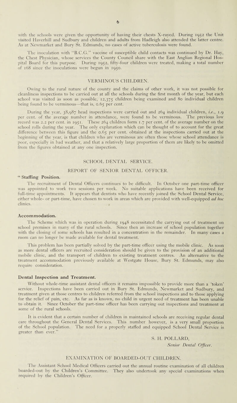 with the schools were given the opportunity of having their chests X-rayed. During 1952 the Unit visited Haverhill and Sudbury and children and adults from Hadleigh also attended the latter centre. As at Newmarket and Bury St. Edmunds, no cases of active tuberculosis were found. The inoculation with “B.C.G.” vaccine of susceptible child contacts was continued by Dr. Hay, the Chest Physician, whose services the County Council share with the East Anglian Regional Hos¬ pital Board for this purpose. During 1952, fifty-four children were treated, making a total number of 168 since the inoculations were begun in 1950. VERMINOUS CHILDREN. Owing to the rural nature of the county and the claims of other work, it was not possible for cleanliness inspections to be carried out at all the schools during the first month of the year, but each school was visited as soon as possible, 12,375 children being examined and 80 individual children being found to be verminous—that is, 0.65 per cent. During the year, 38,987 head inspections were carried out and 264 individual children, i.e., 1.9 per cent, of the average number in attendance, were found to be verminous. The previous low record was 2.2 per cent, in 1951. These 264 children form 1.7 per cent, of the average number on the school rolls during the year. The only explanation which can be thought of to account for the great difference between this figure and the 0.65 per cent, obtained at the inspections carried out at the beginning of the year, is that children who are verminous are often those whose school attendance is poor, especially in bad weather, and that a relatively large proportion of them are likely to be omitted from the figures obtained at any one inspection. SCHOOL DENTAL SERVICE. REPORT OF SENIOR DENTAL OFFICER. “ Staffing Position. The recruitment of Dental Officers continues to be difficult. In October one part-time officer was appointed to work two sessions per week. No suitable applications have been received for full-time appointments. It appears that dentists who have recently joined the School Dental Service, either whole- or part-time, have chosen to work in areas which are provided with well-equipped ad hoc clinics. j Accommodation. The Scheme which was in operation during 1948 necessitated the carrying out of treatment on school premises in many of the rural schools. Since then an increase of school population together with the closing of some schools has resulted in a concentration in the remainder. In many cases a room can no longer be made available for dental treatment. This problem has been partially solved by the part-time officer using the mobile clinic. As soon as more dental officers are recruited consideration should be given to the provision of an additional mobile clinic, and the transport of children to existing treatment centres. An alternative to the treatment accommodation previously available at Westgate House, Bury St. Edmunds, may also require consideration. Dental Inspection and Treatment. Without whole-time assistant dental officers it remains impossible to provide more than a ‘token’ service. Inspections have been carried out in Bury St. Edmunds, Newmarket and Sudbury, and treatment given at those centres to children referred from the school inspections and to those applying for the relief of pain, etc. As far as is known, no child in urgent need of treatment has been unable to obtain it. Since October the part-time officer has been carrying out inspections and treatment at some of the rural schools. It is evident that a certain number of children in maintained schools are receiving regular dental care throughout the General Dental Services. This number however, is a very small proportion of the School population. The need for a properly staffed and equipped School Dental Service is greater than ever.” S. H. POLLARD, Senior Dental Officer. EXAMINATION OF BOARDED-OUT CHILDREN. The Assistant School Medical Officers carried out the annual routine examination of all children boarded-out by the Children’s Committee. They also undertook any special examinations when required by the Children’s Officer.