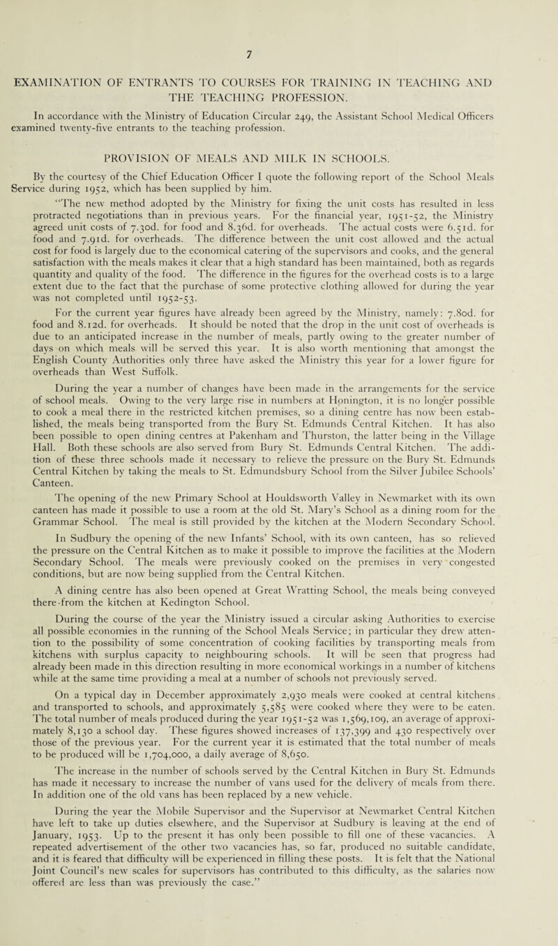 EXAMINATION OF ENTRANTS TO COURSES FOR TRAINING IN TEACHING AND THE TEACHING PROFESSION. In accordance with the Ministry of Education Circular 249, the Assistant School Medical Officers examined twenty-five entrants to the teaching profession. PROVISION OF MEALS AND MILK IN SCHOOLS. By the courtesy of the Chief Education Officer I quote the following report of the School Meals Service during 1952, which has been supplied by him. “The new method adopted by the Ministry for fixing the unit costs has resulted in less protracted negotiations than in previous years. For the financial year, 1941-^2, the Ministry agreed unit costs of 7-3od. for food and 8.36d. for overheads. The actual costs were 6.5id. for food and 7.9id. for overheads. The difference between the unit cost allowed and the actual cost for food is largely due to the economical catering of the supervisors and cooks, and the general satisfaction with the meals makes it clear that a high standard has been maintained, both as regards quantity and quality of the food. The difference in the figures for the overhead costs is to a large extent due to the fact that the purchase of some protective clothing allowed for during the year was not completed until 1952-53. For the current year figures have already been agreed by the Ministry, namely: 7.Sod. for food and 8.12d. for overheads. It should be noted that the drop in the unit cost of overheads is due to an anticipated increase in the number of meals, partly owing to the greater number of days on which meals will be served this year. It is also worth mentioning that amongst the English County Authorities only three have asked the Ministry this year for a lower figure for overheads than West Suffolk. During the year a number of changes have been made in the arrangements for the service of school meals. Owing to the very large rise in numbers at Honington, it is no longer possible to cook a meal there in the restricted kitchen premises, so a dining centre has now been estab¬ lished, the meals being transported from the Bury St. Edmunds Central Kitchen. It has also been possible to open dining centres at Pakenham and Thurston, the latter being in the Village Hall. Both these schools are also served from Bury St. Edmunds Central Kitchen. The addi¬ tion of these three schools made it necessary to relieve the pressure on the Bury St. Edmunds Central Kitchen by taking the meals to St. Edmundsbury School from the Silver Jubilee Schools’ Canteen. The opening of the new Primary School at Houldsworth Valley in Newmarket with its own canteen has made it possible to use a room at the old St. Mary’s School as a dining room for the Grammar School. The meal is still provided by the kitchen at the Modern Secondary School. In Sudbury the opening of the new Infants’ School, with its own canteen, has so relieved the pressure on the Central Kitchen as to make it possible to improve the facilities at the Modern Secondary School. The meals were previously cooked on the premises in very congested conditions, but are now being supplied from the Central Kitchen. A dining centre has also been opened at Great Wratting School, the meals being conveyed there-from the kitchen at Kedington School. During the course of the year the Ministry issued a circular asking Authorities to exercise all possible economies in the running of the School Meals Service; in particular they drew atten¬ tion to the possibility of some concentration of cooking facilities by transporting meals from kitchens with surplus capacity to neighbouring schools. It will be seen that progress had already been made in this direction resulting in more economical workings in a number of kitchens while at the same time providing a meal at a number of schools not previously served. On a typical day in December approximately 2,930 meals were cooked at central kitchens and transported to schools, and approximately 5,585 were cooked where they were to be eaten. The total number of meals produced during the year 1951-52 was 1,569,109, an average of approxi¬ mately 8,130 a school day. These figures showed increases of 137,399 ar>d 43° respectively over those of the previous year. For the current year it is estimated that the total number of meals to be produced will be 1,704,000, a daily average of 8,650. The increase in the number of schools served by the Central Kitchen in Bury St. Edmunds has made it necessary to increase the number of vans used for the delivery of meals from there. In addition one of the old vans has been replaced by a new vehicle. During the year the Mobile Supervisor and the Supervisor at Newmarket Central Kitchen have left to take up duties elsewhere, and the Supervisor at Sudbury is leaving at the end of January, 1953. Up to the present it has only been possible to fill one of these vacancies. A repeated advertisement of the other two vacancies has, so far, produced no suitable candidate, and it is feared that difficulty will be experienced in filling these posts. It is felt that the National Joint Council’s new scales for supervisors has contributed to this difficulty, as the salaries now offered are less than was previously the case.”