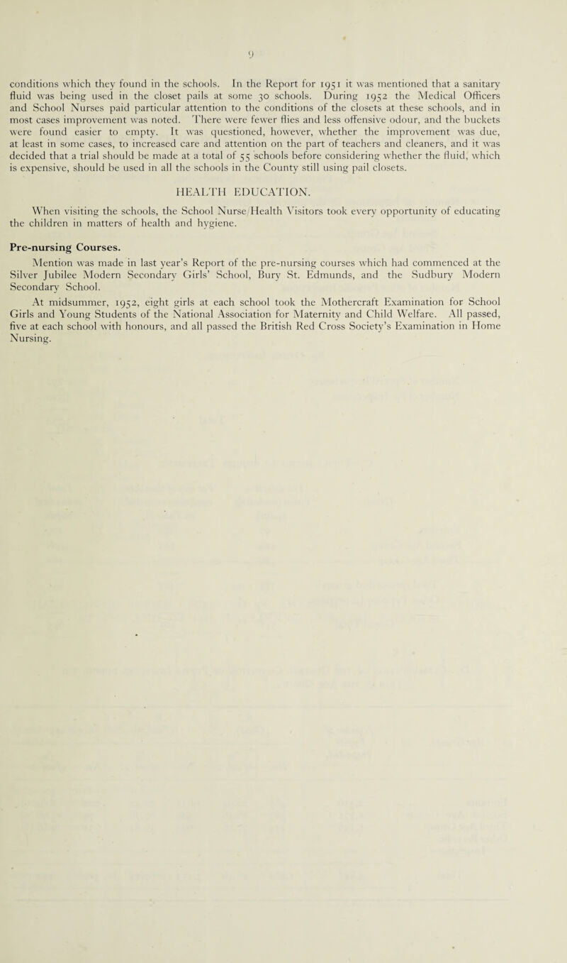 conditions which they found in the schools. In the Report for 1951 it was mentioned that a sanitary fluid was being used in the closet pails at some 30 schools. During 1952 the Medical Officers and School Nurses paid particular attention to the conditions of the closets at these schools, and in most cases improvement was noted. There were fewer flies and less offensive odour, and the buckets were found easier to empty. It was questioned, however, whether the improvement was due, at least in some cases, to increased care and attention on the part of teachers and cleaners, and it was decided that a trial should be made at a total of 55 schools before considering whether the fluid, which is expensive, should be used in all the schools in the County still using pail closets. HEALTH EDUCATION. When visiting the schools, the School Nurse/Health Visitors took every opportunity of educating the children in matters of health and hygiene. Pre-nursing Courses. Mention was made in last year’s Report of the pre-nursing courses which had commenced at the Silver Jubilee Modern Secondary Girls’ School, Bury St. Edmunds, and the Sudbury Modern Secondary School. At midsummer, 1932, eight girls at each school took the Mothercraft Examination for School Girls and Young Students of the National Association for Maternity and Child Welfare. All passed, five at each school with honours, and all passed the British Red Cross Society’s Examination in Home Nursing.