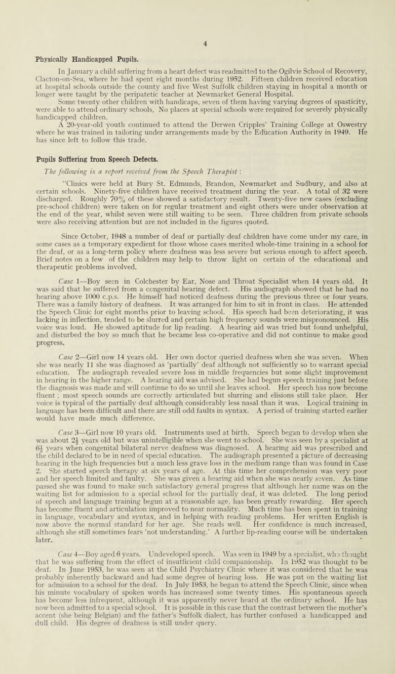 Physically Handicapped Pupils. In January a child suffering from a heart defect was readmitted to the Ogilvie School of Recovery, Clacton-on-Sea, where he had spent eight months during 1952. Fifteen children received education at hospital schools outside the county and five West Suffolk children staying in hospital a month or longer were taught by the peripatetic teacher at Newmarket General Hospital. Some twenty other children with handicaps, seven of them having varying degrees of spasticity, were able to attend ordinary schools, No places at special schools were required for severely physically handicapped children. A 20-year-old youth continued to attend the Derwen Cripples’ Training College at Oswestry where he was trained in tailoring under arrangements made bv the Education Authority in 1949. He has since left to follow this trade. Pupils Suffering from Speech Defects. The following is a report received from, the Speech Therapist : “Clinics were held at Bury St. Edmunds, Brandon, Newmarket and Sudbury, and also at certain schools. Ninety-five children have received treatment during the year. A total of 32 were discharged. Roughly 70% of these showed a satisfactory result. Twenty-five new cases (excluding pre-school children) were taken on for regular treatment and eight others were under observation at the end of the year, whilst seven were still waiting to be seen. Three children from private schools were also receiving attention but are not included in the figures quoted. Since October, 1948 a number of deaf or partially deaf children have come under mv care, in some cases as a temporary expedient for those whose cases merited whole-time training in a school for the deaf, or as a long-term policy where deafness was less severe but serious enough to affect speech. Brief notes on a few of the children may help to throw light on certain of the educational and therapeutic problems involved. Case 1—Boy seen in Colchester by Ear, Nose and Throat Specialist when 14 years old. It was said that he suffered from a congenital hearing defect. His audiograph showed that he had no hearing above 1000 c.p.s. He himself had noticed deafness during the previous three or four years. There was a family history of deafness. It was arranged for him to sit in front in class. He attended the Speech Clinic for eight months prior to leaving school. His speech had been deteriorating, it was lacking in inflection, tended to be slurred and certain high frequency sounds were mispronounced. His voice was loud. He showed aptitude for lip reading. A hearing aid was tried but found unhelpful, and disturbed the boy so much that he became less co-operative and did not continue to make good progress. Case 2—Girl now 14 years old. Her own doctor queried deafness when she was seven. When she was nearly 11 she was diagnosed as ‘partially’ deaf although not sufficiently so to warrant special education. The audiograph revealed severe loss in middle frequencies but some slight improvement in hearing in the higher range. A hearing aid was advised. She had begun speech training just before the diagnosis was made and will continue to do so until she leaves school. Her speech has now become fluent ; most speech sounds are correctly articulated but slurring and elisions still take place. Her voice is typical of the partially deaf although considerably less nasal than it was. Logical training in language has been difficult and there are still odd faults in syntax. A period of training started earlier would have made much difference. Case 3—Girl now 10 years old. Instruments used at birth. Speech began to develop when she was about 2J years old but was unintelligible when she went to school. She was seen by a specialist at 6| years when congenital bilateral nerve deafness was diagnosed. A hearing aid was prescribed and the child declared to be in need of special education. The audiograph presented a picture of decreasing hearing in the high frequencies but a much less grave loss in the medium range than was found in Case 2. She started speech therapy at six years of age. At this time her comprehension was very poor and her speech limited and faulty. She was given a hearing aid when she was nearly seven. As time passed she was found to make such satisfactory general progress that although her name was on the waiting list for admission to a special school for the partially deaf, it was deleted. The long period of speech and language training begun at a reasonable age, has been greatly rewarding. Her speech has become fluent and articulation improved to near normality. Much time has been spent in training in language, vocabulary and syntax, and in helping with reading problems. Her written English is now above the normal standard for her age. She reads well. Her confidence is much increased, although she still sometimes fears ‘not understanding.’ A further lip-reading course will be undertaken later. Case 4—Boy aged 6 years. Undeveloped speech. Was seen in 1949 by a specialist, who thought that he was suffering from the effect of insufficient child companionship. In 1952 was thought to be deaf. In June 1953, he was seen at the Child Psychiatry Clinic where it was considered that he was probably inherently backward and had some degree of hearing loss. He was put on the waiting list for admission to a school for the deaf. In July 1953, he began to attend the Speech Clinic, since when his minute vocabulary of spoken words has increased some twenty times. His spontaneous speech has become less infrequent, although it was apparently never heard at the ordinary school. He has now been admitted to a special school. It is possible in this case that the contrast between the mother’s accent (she being Belgian) and the father’s Suffolk dialect, has further confused a handicapped and dull child. His degree of deafness is still under query.