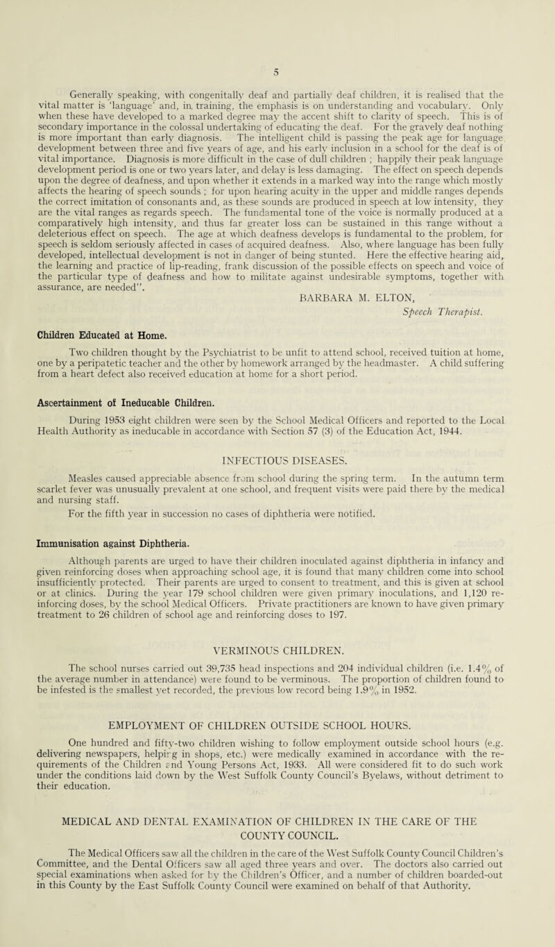 Generally speaking, with congenitally deaf and partially deaf children, it is realised that the vital matter is ‘language’ and, in training, the emphasis is on understanding and vocabulary. Only when these have developed to a marked degree may the accent shift to clarity of speech. This is of secondary importance in the colossal undertaking of educating the deaf. For the gravely deaf nothing is more important than early diagnosis. The intelligent child is passing the peak age for language development between three and five years of age, and his early inclusion in a school for the deaf is of vital importance. Diagnosis is more difficult in the case of dull children ; happily their peak language development period is one or two years later, and delay is less damaging. The effect on speech depends upon the degree of deafness, and upon whether it extends in a marked way into the range which mostly affects the hearing of speech sounds ; for upon hearing acuity in the upper and middle ranges depends the correct imitation of consonants and, as these sounds are produced in speech at low intensity, they are the vital ranges as regards speech. The fundamental tone of the voice is normally produced at a comparatively high intensity, and thus far greater loss can be sustained in this range without a deleterious effect on speech. The age at which deafness develops is fundamental to the problem, for speech is seldom seriously affected in cases of acquired deafness. Also, where language has been fully developed, intellectual development is not in danger of being stunted. Here the effective hearing aid, the learning and practice of lip-reading, frank discussion of the possible effects on speech and voice of the particular type of deafness and how to militate against undesirable symptoms, together with assurance, are needed”. BARBARA M. ELTON, Speech Therapist. Children Educated at Home. Two children thought by the Psychiatrist to be unfit to attend school, received tuition at home, one by a peripatetic teacher and the other by homework arranged by the headmaster. A child suffering from a heart defect also received education at home for a short period. Ascertainment of Ineducable Children. During 1953 eight children were seen by the School Medical Officers and reported to the Local Health Authority as ineducable in accordance with Section 57 (3) of the Education Act, 1944. INFECTIOUS DISEASES. Measles caused appreciable absence from school during the spring term. In the autumn term scarlet fever was unusually prevalent at one school, and frequent visits were paid there by the medical and nursing staff. For the fifth year in succession no cases of diphtheria were notified. Immunisation against Diphtheria. Although parents are urged to have their children inoculated against diphtheria in infancy and given reinforcing doses when approaching school age, it is found that many children come into school insufficiently protected. Their parents are urged to consent to treatment, and this is given at school or at clinics. During the year 179 school children were given primary inoculations, and 1,120 re¬ inforcing doses, by the school Medical Officers. Private practitioners are known to have given primary treatment to 26 children of school age and reinforcing doses to 197. VERMINOUS CHILDREN. The school nurses carried out 39,735 head inspections and 204 individual children (i.e. 1.4% of the average number in attendance) were found to be verminous. The proportion of children found to be infested is the smallest yet recorded, the previous low record being 1.9% in 1952. EMPLOYMENT OF CHILDREN OUTSIDE SCHOOL HOURS. One hundred and fifty-two children wishing to follow employment outside school hours (e.g. delivering newspapers, helping in shops, etc.) were medically examined in accordance with the re¬ quirements of the Children end Young Persons Act, 1933. All were considered fit to do such work under the conditions laid down by the West Suffolk County Council’s Byelaws, without detriment to their education. MEDICAL AND DENTAL EXAMINATION OF CHILDREN IN THE CARE OF THE COUNTY COUNCIL. The Medical Officers saw all the children in the care of the West Suffolk County Council Children’s Committee, and the Dental Officers saw all aged three years and over. The doctors also carried out special examinations when asked for by the Children’s Officer, and a number of children boarded-out in this County by the East Suffolk County Council were examined on behalf of that Authority.