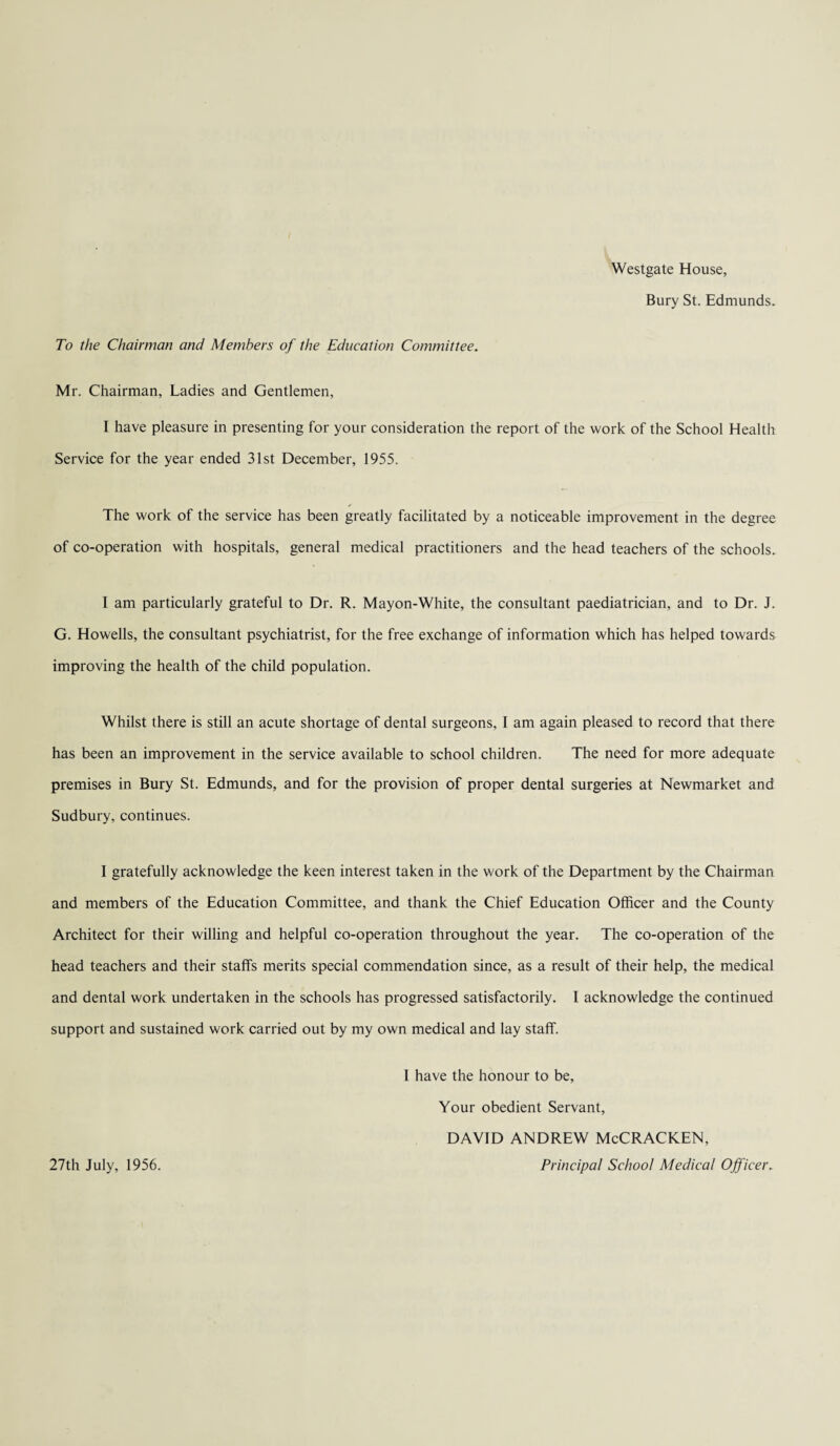 Westgate House, Bury St. Edmunds. To the Chairman and Members of the Education Committee. Mr. Chairman, Ladies and Gentlemen, I have pleasure in presenting for your consideration the report of the work of the School Health Service for the year ended 31st December, 1955. The work of the service has been greatly facilitated by a noticeable improvement in the degree of co-operation with hospitals, general medical practitioners and the head teachers of the schools. I am particularly grateful to Dr. R. Mayon-White, the consultant paediatrician, and to Dr. J. G. Howells, the consultant psychiatrist, for the free exchange of information which has helped towards improving the health of the child population. Whilst there is still an acute shortage of dental surgeons, I am again pleased to record that there has been an improvement in the service available to school children. The need for more adequate premises in Bury St. Edmunds, and for the provision of proper dental surgeries at Newmarket and Sudbury, continues. I gratefully acknowledge the keen interest taken in the work of the Department by the Chairman and members of the Education Committee, and thank the Chief Education Officer and the County Architect for their willing and helpful co-operation throughout the year. The co-operation of the head teachers and their staffs merits special commendation since, as a result of their help, the medical and dental work undertaken in the schools has progressed satisfactorily. I acknowledge the continued support and sustained work carried out by my own medical and lay staff. 1 have the honour to be. Your obedient Servant, DAVID ANDREW McCRACKEN, Principal School Medical Officer. 27th July, 1956.
