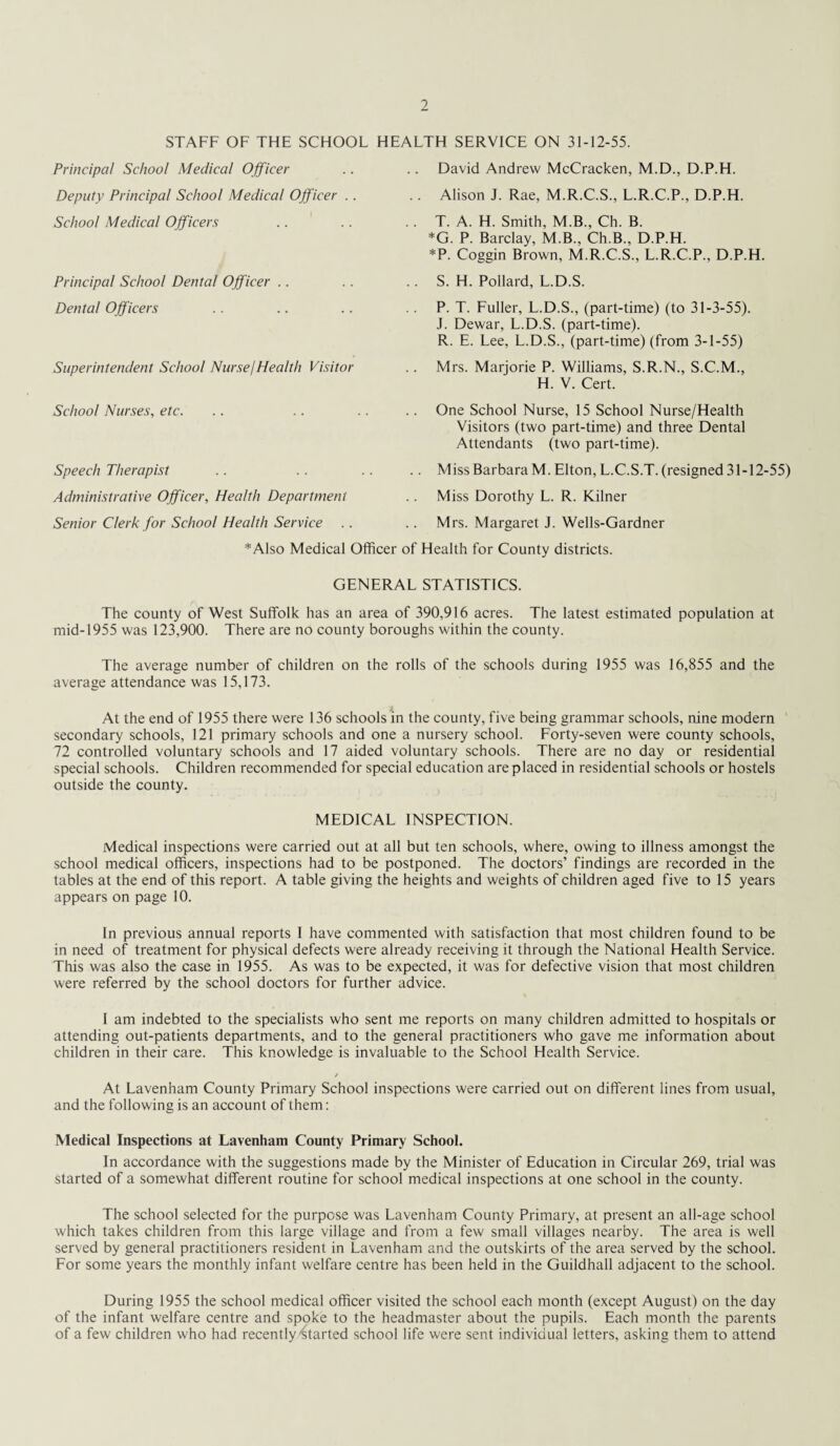 STAFF OF THE SCHOOL HEALTH SERVICE ON 31-12-55. Principal School Medical Officer Deputy Principal School Medical Officer School Medical Officers Principal School Denial Officer Dental Officers Superintendent School Nurse/Health Visitor School Nurses, etc. Speech Therapist Administrative Officer, Health Department Senior Clerk for School Health Service .. •‘•'Also Medical Officer of David Andrew McCracken, M.D., D.P.H. Alison J. Rae, M.R.C.S., L.R.C.P., D.P.H. T. A. H. Smith, M.B., Ch. B. *G. P. Barclay, M.B., Ch.B., D.P.H. *P. Coggin Brown, M.R.C.S., L.R.C.P., D.P.H. S. H. Pollard, L.D.S. P. T. Fuller, L.D.S., (part-time) (to 31-3-55). J. Dewar, L.D.S. (part-time). R. E. Lee, L.D.S., (part-time) (from 3-1-55) Mrs. Marjorie P. Williams, S.R.N., S.C.M., H. V. Cert. One School Nurse, 15 School Nurse/Health Visitors (two part-time) and three Dental Attendants (two part-time). Miss Barbara M. Elton, L.C.S.T. (resigned 31-12-55) Miss Dorothy L. R. Kilner Mrs. Margaret J. Wells-Gardner lealth for County districts. GENERAL STATISTICS. The county of West Suffolk has an area of 390,916 acres. The latest estimated population at mid-1955 was 123,900. There are no county boroughs within the county. The average number of children on the rolls of the schools during 1955 was 16,855 and the average attendance was 15,173. At the end of 1955 there were 136 schools in the county, five being grammar schools, nine modern secondary schools, 121 primary schools and one a nursery school. Forty-seven were county schools, 72 controlled voluntary schools and 17 aided voluntary schools. There are no day or residential special schools. Children recommended for special education are placed in residential schools or hostels outside the county. MEDICAL INSPECTION. Medical inspections were carried out at all but ten schools, where, owing to illness amongst the school medical officers, inspections had to be postponed. The doctors’ findings are recorded in the tables at the end of this report. A table giving the heights and weights of children aged five to 15 years appears on page 10. In previous annual reports I have commented with satisfaction that most children found to be in need of treatment for physical defects were already receiving it through the National Health Service. This was also the case in 1955. As was to be expected, it was for defective vision that most children were referred by the school doctors for further advice. I am indebted to the specialists who sent me reports on many children admitted to hospitals or attending out-patients departments, and to the general practitioners who gave me information about children in their care. This knowledge is invaluable to the School Health Service. / At Lavenham County Primary School inspections were carried out on different lines from usual, and the following is an account of them: Medical Inspections at Lavenham County Primary School. In accordance with the suggestions made by the Minister of Education in Circular 269, trial was started of a somewhat different routine for school medical inspections at one school in the county. The school selected for the purpose was Lavenham County Primary, at present an all-age school which takes children from this large village and from a few small villages nearby. The area is well served by general practitioners resident in Lavenham and the outskirts of the area served by the school. For some years the monthly infant welfare centre has been held in the Guildhall adjacent to the school. During 1955 the school medical officer visited the school each month (except August) on the day of the infant welfare centre and spoke to the headmaster about the pupils. Each month the parents of a few children who had recently'started school life were sent individual letters, asking them to attend