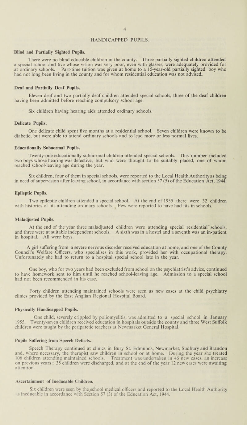 HANDICAPPED PUPILS. Blind and Partially Sighted Pupils. There were no blind educable children in the county. Three partially sighted children attended a special school and five whose vision was very poor, even with glasses, were adequately provided for at ordinary schools. Part-time tuition was given at home to a 15-year-old partially sighted boy who had not long been living in the county and for whom residential education was not advised. Deaf and Partially Deaf Pupils. Eleven deaf and two partially deaf children attended special schools, three of the deaf children having been admitted before reaching compulsory school age. Six children having hearing aids attended ordinary schools. Delicate Pupils. One delicate child spent five months at a residential school. Seven children were known to be diabetic, but were able to attend ordinary schools and to lead more or less normal lives. Educationally Subnormal Pupils. Twenty-one educationally subnormal children attended special schools. This number included two boys whose hearing was defective, but who were thought to be suitably placed, one of whom reached school-leaving age during the year. Six children, four of them in special schools, were reported to the Local Health Authority as being in need of supervision after leaving school, in accordance with section 57 (5) of the Education Act, 1944. Epileptic Pupils. Two epileptic children attended a special school. At the end of 1955 there were 32 children with histories of fits attending ordinary schools. Few were reported to have had fits in schools. Maladjusted Pupils. At the end of the year three maladjusted children were attending special residential'schools, and three were at suitable independent schools. A sixth was in a hostel and a seventh was an in-patient in hospital. All were boys. A girl suffering from a severe nervous disorder received education at home, and one of the County Council’s Welfare Officers, who specialises in this work, provided her with occupational therapy. Unfortunately she had to return to a hospital special school late in the year. One boy, who for two years had been excluded from school on the psychiatrist’s advice, continued to have homework sent to him until he reached school-leaving age. Admission to a special school had not been recommended in his case. Forty children attending maintained schools were seen as new cases at the child psychiatry clinics provided by the East Anglian Regional Hospital Board. Physically Handicapped Pupils. One child, severely crippled by poliomyelitis, was admitted to a special school in January 1955. Twenty-seven children received education in hospitals outside the county and three West Suffolk children were taught by the peripatetic teachers at Newmarket General Hospital. Pupils Suffering from Speech Defects. Speech Therapy continued at clinics in Bury St. Edmunds, Newmarket, Sudbury and Brandon and, where necessary, the therapist saw children in school or at home. During the year she treated 106 children attending maintained schools. Treatment was undertaken in 46 new cases, an increase on previous years ; 35 children were discharged, and at the end of the year 12 new cases were awaiting attention. Ascertainment of Ineducable Children. Six children were seen by the^school medical officers and reported to the Local Health Authority as ineducable in accordance with Section 57 (3) of the Education Act, 1944.
