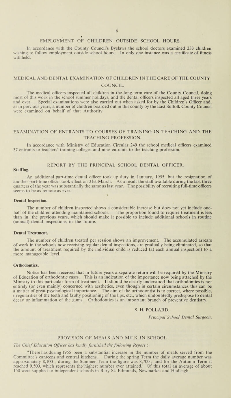 EMPLOYMENT OF CHILDREN OUTSIDE SCHOOL HOURS. In accordance with the County Council’s Byelaws the school doctors examined 233 children wishing to follow employment outside school hours. In only one instance was a certificate of fitness withheld. MEDICAL AND DENTAL EXAMINATION OF CHILDREN IN THE CARE OF THE COUNTY COUNCIL. The medical officers inspected all children in the long-term care of the County Council, doing most of this work in the school summer holidays, and the dental officers inspected all aged three years and over. Special examinations were also carried out when asked for by the Children’s Officer and, as in previous years, a number of children boarded out in this county by the East Suffolk County Council were examined on behalf of that Authority. EXAMINATION OF ENTRANTS TO COURSES OF TRAINING IN TEACHING AND THE TEACHING PROFESSION. In accordance with Ministry of Education Circular 249 the school medical officers examined 37 entrants to teachers’ training colleges and nine entrants to the teaching profession. REPORT BY THE PRINCIPAL SCHOOL DENTAL OFFICER. Staffing. An additional part-time dental officer took up duty in January, 1955, but the resignation of another part-time officer took effect on 31st March. As a result the staff available during the last three quarters of the year was substantially the same as last year. The possibility of recruiting full-time officers seems to be as remote as ever. Dental Inspection. The number of children inspected shows a considerable increase but does not yet include one- half of the children attending maintained schools. The proportion found to require treatment is less than in the previous years, which should make it possible to include additional schools in routine (annual) dental inspections in the future. Dental Treatment. The number of children treated per session shows an improvement. The accumulated arrears of work in the schools now receiving regular dental inspections, are gradually being eliminated, so that the amount of treatment required by the individual child is reduced (at each annual inspection) to a more manageable level. Orthodontics. Notice has been received that in future years a separate return will be required by the Ministry of Education of orthodontic cases. This is an indication of the importance now being attached by the Ministry to this particular form of treatment. It should be clearly understood that orthodontics is not entirely (or even mainly) concerned with aesthetics, even though in certain circumstances this can be a matter of great psychological importance. The aim of the orthodontist is to correct, where possible, irregularities of the teeth and faulty positioning of the lips, etc., which undoubtedly predispose to dental decay or inflammation of the gums. Orthodontics is an important branch of preventive dentistry. S. H. POLLARD, Principal School Dental Surgeon. PROVISION OF MEALS AND MILK IN SCHOOL. The Chief Education Officer has kindly furnished the following Report : “There has during 1955 been a substantial increase in the number of meals served from the Committee’s canteens and central kitchens. During the spring Term the daily average number was approximately 8,100 ; during the Summer Term the figure was 8,700 ; and for the Autumn Term it reached 9,500, which represents the^ highest number ever attained. Of this total an average of about 150 were supplied to independent schools in Bury St. Edmunds, Newmarket and Hadleigh.