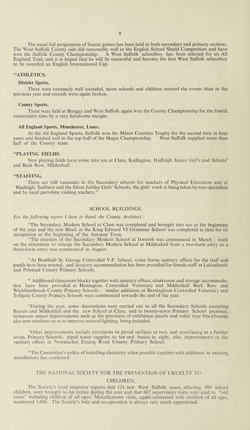 The usual full programme of Soccer games has been held in both secondary and primary sections. The West Suffolk County side did reasonably well in the English School Shield Competition and have won the Suffolk County Championship. A West Suffolk schoolboy has been selected for an All England Trial, and it is hoped that he will be successful and become the first West Suffolk schoolboy to be awarded an English International Cap. “ATHLETICS. District Sports. These were extremely well attended, more schools and children entered the events than in the previous year and records were again broken. County Sports. These were held at Bungay and West Suffolk again won the County Championship for the fourth consecutive time by a very handsome margin. All England Sports, Manchester, Lancs. At the All England Sports, Suffolk won the Minor Counties Trophy for the second time in four years and finished well in the top half of the Major Championship. West Suffolk supplied more than half of the County team. “PLAYING FIELDS. New playing fields have come into use at Clare, Kedington, Hadleigh Junior Girl’s and Infants’ and Beck Row, Mildenhall. “STAFFING. There are still vacancies in the Secondary schools for teachers of Physical Education and at Hadleigh, Sudbury and the Silver Jubilee Girls’ Schools, the girls’ work is being taken by non-specialists and by local part-time visiting teachers.” SCHOOL BUILDINGS. For the following report I have to thank the County Architect : “The Secondary Modern School at Clare was completed and brought into use at the beginning of the year and the new Block at the King Edward VI Grammar School was completed in time for its occupation at the beginning of the Autumn Term. “The erection of the Secondary Modern School at Ixworth was commenced in March ; work on the extensions to enlarge the Secondary Modern School at Mildenhall from a two-form entry to a three-form entry was commenced in August. “At Bradfield St. George Controlled V.P. School, water borne sanitary offices for the staff and pupils have been erected, and lavatory accommodation has been provided for female staff at Lakenheath and Polstead County Primary Schools. “ Additional classroom blocks together with sanitary offices, cloakroom and storage accommoda¬ tion have been provided at Honington Controlled Voluntary and Mildenhall Beck Row and Wickhambrook County Primary Schools ; similar additions at Barningham Controlled Voluntary and Tollgate County Primary Schools were commenced towards the end of the year. “During the year, some decorations were carried out to all the Secondary Schools excepting Beyton and Mildenhall and the new School at Clare, and to twenty-seven Primary School premises, numerous minor improvements such as the provision of exhibition panels and roller type blackboards also new windows so as to improve natural lighting, being included. “Other improvements include extensions to paved surfaces at two, and resurfacing at a further seven. Primary Schools; piped water supplies to ten and basins in eight, also improvements to the sanitary offices at Newmarket Exning Road County Primary School. “The Committee’s policy of installing electricity when possible together with additions to existing installations has continued. THE NATIONAL SOCIETY FOR THE PREVENTION OF CRUELTY TO CHILDREN. The Society’s local inspector reports that 131 new West Suffolk cases, affecting 194 school children, were brought to his notice during the year and that 687 supervision visits were paid to “old cases” including children of all ages/ Miscellaneous visits, again connected with children of all ages, numbered 1,086. The Society’s help and co-operation is always very much appreciated.