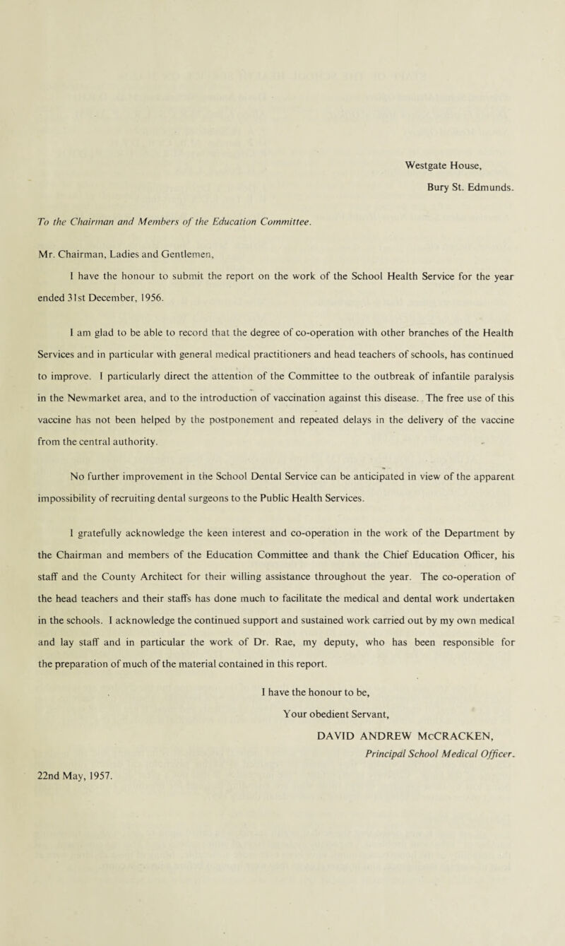 Westgate House, Bury St. Edmunds. To the Chairman and Members of the Education Committee. Mr. Chairman, Ladies and Gentlemen, 1 have the honour to submit the report on the work of the School Health Service for the year ended 31st December, 1956. 1 am glad to be able to record that the degree of co-operation with other branches of the Health Services and in particular with general medical practitioners and head teachers of schools, has continued to improve. 1 particularly direct the attention of the Committee to the outbreak of infantile paralysis in the Newmarket area, and to the introduction of vaccination against this disease. The free use of this vaccine has not been helped by the postponement and repeated delays in the delivery of the vaccine from the central authority. No further improvement in the School Dental Service can be anticipated in view of the apparent impossibility of recruiting dental surgeons to the Public Health Services. 1 gratefully acknowledge the keen interest and co-operation in the work of the Department by the Chairman and members of the Education Committee and thank the Chief Education Officer, his staff and the County Architect for their willing assistance throughout the year. The co-operation of the head teachers and their staffs has done much to facilitate the medical and dental work undertaken in the schools. I acknowledge the continued support and sustained work carried out by my own medical and lay staff and in particular the work of Dr. Rae, my deputy, who has been responsible for the preparation of much of the material contained in this report. I have the honour to be, Your obedient Servant, DAVID ANDREW McCRACKEN, Principal School Medical Officer. 22nd May, 1957.