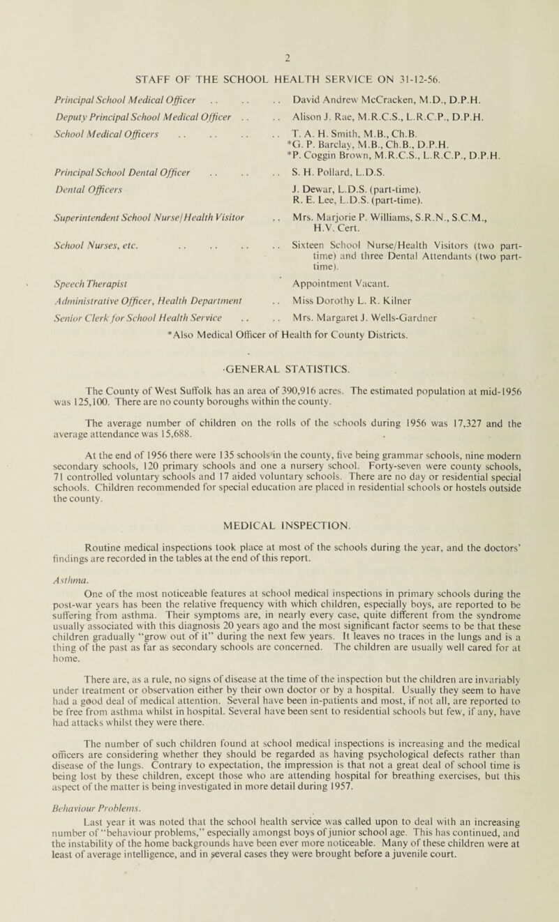 STAFF OF THE SCHOOL HEALTH SERVICE ON 31-12-56. Principal School Medical Officer Deputy Principal School Medical Officer . School Medical Officers Principal School Dental Officer Dental Officers Superintendent School Nurse/Health Visitor School Nurses, etc. Speech Therapist Administrative Officer, Health Department Senior Clerk for School Health Service David Andrew McCracken, M.D., D.P.H. Alison J. Rae, M.R.C.S., L.R.C.P., D.P.H. T. A. H. Smith, M.B.,Ch.B. *G. P. Barclay, M.B., Ch.B., D.P.H. *P. Coggin Brown, M.R.C.S., L.R.C.P., D.P.H. S. H. Pollard, L.D.S. J. Dewar, L.D.S. (part-time). R. E. Lee, L.D.S. (part-time). Mrs. Marjorie P. Williams, S.R.N., S.C.M., H.V. Cert. Sixteen School Nurse/Health Visitors (two part time) and three Dental Attendants (two part time). Appointment Vacant. Miss Dorothy L. R. Kilner Mrs. Margaret J. Wells-Gardner *Also Medical Officer of Health for County Districts. •GENERAL STATISTICS. The County of West Suffolk has an area of 390,916 acres. The estimated population at mid-1956 was 125,100. There are no county boroughs within the county. The average number of children on the rolls of the schools during 1956 was 17,327 and the average attendance was 15,688. At the end of 1956 there were 135 schools'in the county, five being grammar schools, nine modern secondary schools, 120 primary schools and one a nursery school. Forty-seven were county schools, 71 controlled voluntary schools and 17 aided voluntary schools. There are no day or residential special schools. Children recommended for special education are placed in residential schools or hostels outside the county. MEDICAL INSPECTION. Routine medical inspections took place at most of the schools during the year, and the doctors’ findings are recorded in the tables at the end of this report. Asthma. One of the most noticeable features at school medical inspections in primary schools during the post-w'ar years has been the relative frequency with which children, especially boys, are reported to be suffering from asthma. Their symptoms are, in nearly every case, quite different from the syndrome usually associated with this diagnosis 20 years ago and the most significant factor seems to be that these children gradually “grow out of it” during the next few years. It leaves no traces in the lungs and is a thing of the past as far as secondary schools are concerned. The children are usually well cared for at home. There are, as a rule, no signs of disease at the time of the inspection but the children are invariably under treatment or observation either by their own doctor or by a hospital. Usually they seem to have had a good deal of medical attention. Several have been in-patients and most, if not all, are reported to be free from asthma whilst in hospital. Several have been sent to residential schools but few, if any, have had attacks whilst they were there. The number of such children found at school medical inspections is increasing and the medical officers are considering whether they should be regarded as having psychological defects rather than disease of the lungs. Contrary to expectation, the impression is that not a great deal of school time is being lost by these children, except those who are attending hospital for breathing exercises, but this aspect of the matter is being investigated in more detail during 1957. Behaviour Problems. Last year it was noted that the school health service was called upon to deal with an increasing number of “behaviour problems,” especially amongst boys of junior school age. This has continued, and the instability of the home backgrounds have been ever more noticeable. Many of these children were at least of average intelligence, and in several cases they were brought before a juvenile court.