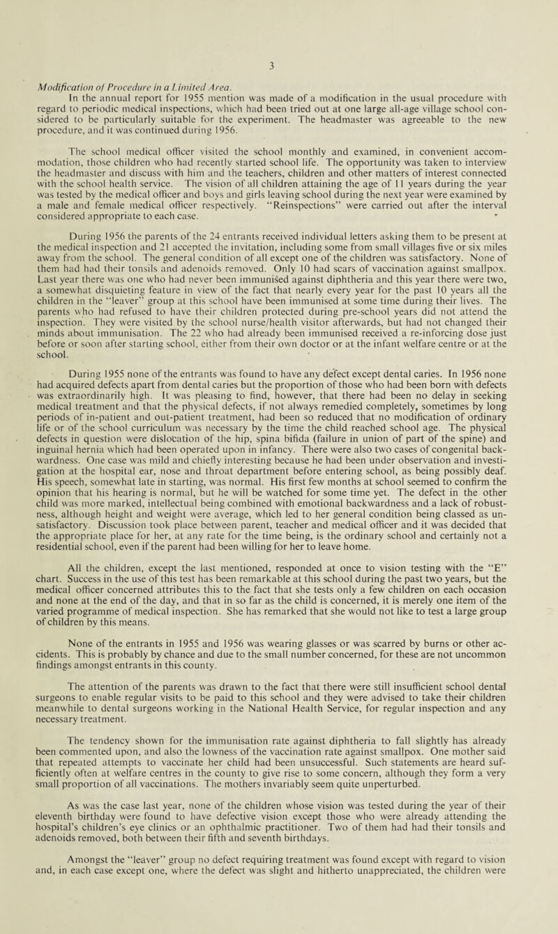 Modification of Procedure in a Limited Area. In the annual report for 1955 mention was made of a modification in the usual procedure with regard to periodic medical inspections, which had been tried out at one large all-age village school con¬ sidered to be particularly suitable for the experiment. The headmaster was agreeable to the new procedure, and it was continued during 1956. The school medical officer visited the school monthly and examined, in convenient accom¬ modation, those children who had recently started school life. The opportunity was taken to interview the headmaster and discuss with him and the teachers, children and other matters of interest connected with the school health service. The vision of all children attaining the age of 11 years during the year was tested by the medical officer and boys and girls leaving school during the next year were examined by a male and female medical officer respectively. “Reinspections” were carried out after the interval considered appropriate to each case. During 1956 the parents of the 24 entrants received individual letters asking them to be present at the medical inspection and 21 accepted the invitation, including some from small villages five or six miles away from the school. The general condition of all except one of the children was satisfactory. None of them had had their tonsils and adenoids removed. Only 10 had scars of vaccination against smallpox. Last year there was one who had never been immunised against diphtheria and this year there were two, a somewhat disquieting feature in view of the fact that nearly every year for the past 10 years all the children in the “leaver” group at this school have been immunised at some time during their lives. The parents who had refused to have their children protected during pre-school years did not attend the inspection. They were visited by the school nurse/health visitor afterwards, but had not changed their minds about immunisation. The 22 who had already been immunised received a re-inforcing dose just before or soon after starting school, either from their own doctor or at the infant welfare centre or at the school. During 1955 none of the entrants was found to have any defect except dental caries. In 1956 none had acquired defects apart from dental caries but the proportion of those who had been born with defects was extraordinarily high. It was pleasing to find, however, that there had been no delay in seeking medical treatment and that the physical defects, if not always remedied completely, sometimes by long periods of in-patient and out-patient treatment, had been so reduced that no modification of ordinary life or of the school curriculum was necessary by the time the child reached school age. The physical defects in question were dislocation of the hip, spina bifida (failure in union of part of the spine) and inguinal hernia which had been operated upon in infancy. There were also two cases of congenital back¬ wardness. One case was mild and chiefly interesting because he had been under observation and investi¬ gation at the hospital ear, nose and throat department before entering school, as being possibly deaf. His speech, somewhat late in starting, was normal. His first few months at school seemed to confirm the opinion that his hearing is normal, but he will be watched for some time yet. The defect in the other child w'as more marked, intellectual being combined with emotional backwardness and a lack of robust¬ ness, although height and weight were average, which led to her general condition being classed as un¬ satisfactory. Discussion took place between parent, teacher and medical officer and it was decided that the appropriate place for her, at any rate for the time being, is the ordinary school and certainly not a residential school, even if the parent had been willing for her to leave home. All the children, except the last mentioned, responded at once to vision testing with the “E” chart. Success in the use of this test has been remarkable at this school during the past two years, but the medical officer concerned attributes this to the fact that she tests only a few children on each occasion and none at the end of the day, and that in so far as the child is concerned, it is merely one item of the varied programme of medical inspection. She has remarked that she would not like to test a large group of children by this means. None of the entrants in 1955 and 1956 was wearing glasses or was scarred by burns or other ac¬ cidents. This is probably by chance and due to the small number concerned, for these are not uncommon findings amongst entrants in this county. The attention of the parents was drawn to the fact that there were still insufficient school dental surgeons to enable regular visits to be paid to this school and they were advised to take their children meanwhile to dental surgeons working in the National Health Service, for regular inspection and any necessary treatment. The tendency shown for the immunisation rate against diphtheria to fall slightly has already been commented upon, and also the lowness of the vaccination rate against smallpox. One mother said that repeated attempts to vaccinate her child had been unsuccessful. Such statements are heard suf¬ ficiently often at welfare centres in the county to give rise to some concern, although they form a very small proportion of all vaccinations. The mothers invariably seem quite unperturbed. As w'as the case last year, none of the children whose vision was tested during the year of their eleventh birthday were found to have defective vision except those who were already attending the hospital’s children’s eye clinics or an ophthalmic practitioner. Two of them had had their tonsils and adenoids removed, both between their fifth and seventh birthdays. Amongst the “leaver” group no defect requiring treatment was found except with regard to vision and, in each case except one, where the defect was slight and hitherto unappreciated, the children were