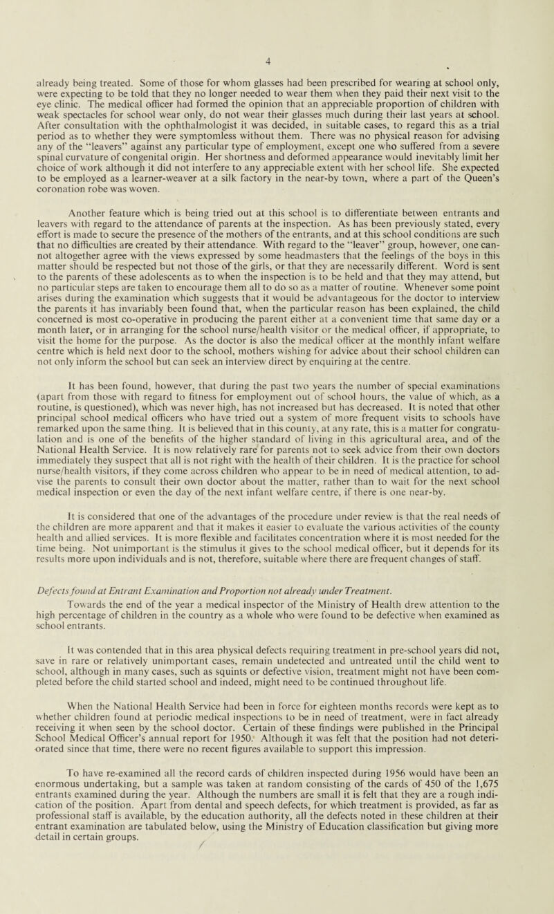 already being treated. Some of those for whom glasses had been prescribed for wearing at school only, were expecting to be told that they no longer needed to wear them when they paid their next visit to the eye clinic. The medical officer had formed the opinion that an appreciable proportion of children with weak spectacles for school wear only, do not wear their glasses much during their last years at school. After consultation with the ophthalmologist it was decided, in suitable cases, to regard this as a trial period as to whether they were symptomless without them. There was no physical reason for advising any of the “leavers” against any particular type of employment, except one who suffered from a severe spinal curvature of congenital origin. Her shortness and deformed appearance would inevitably limit her choice of work although it did not interfere to any appreciable extent with her school life. She expected to be employed as a learner-weaver at a silk factory in the near-by town, where a part of the Queen’s coronation robe was woven. Another feature which is being tried out at this school is to differentiate between entrants and leavers with regard to the attendance of parents at the inspection. As has been previously stated, every effort is made to secure the presence of the mothers of the entrants, and at this school conditions are such that no difficulties are created by their attendance. With regard to the “leaver” group, however, one can¬ not altogether agree with the views expressed by some headmasters that the feelings of the boys in this matter should be respected but not those of the girls, or that they are necessarily different. Word is sent to the parents of these adolescents as to when the inspection is to be held and that they may attend, but no particular steps are taken to encourage them all to do so as a matter of routine. Whenever some point arises during the examination which suggests that it would be advantageous for the doctor to interview the parents it has invariably been found that, when the particular reason has been explained, the child concerned is most co-operative in producing the parent either at a convenient time that same day or a month later, or in arranging for the school nurse/health visitor or the medical officer, if appropriate, to visit the home for the purpose. As the doctor is also the medical officer at the monthly infant welfare centre which is held next door to the school, mothers wishing for advice about their school children can not only inform the school but can seek an interview direct by enquiring at the centre. It has been found, however, that during the past two years the number of special examinations (apart from those with regard to fitness for employment out of school hours, the value of which, as a routine, is questioned), which was never high, has not increased but has decreased. It is noted that other principal school medical officers who have tried out a system of more frequent visits to schools have remarked upon the same thing. It is believed that in this county, at any rate, this is a matter for congratu¬ lation and is one of the benefits of the higher standard of living in this agricultural area, and of the National Health Service. It is now relatively rare for parents not to seek advice from their own doctors immediately they suspect that all is not right with the health of their children. It is the practice for school nurse/health visitors, if they come across children who appear to be in need of medical attention, to ad¬ vise the parents to consult their own doctor about the matter, rather than to wait for the next school medical inspection or even the day of the next infant welfare centre, if there is one near-by. It is considered that one of the advantages of the procedure under review is that the real needs of the children are more apparent and that it makes it easier to evaluate the various activities of the county health and allied services. It is more flexible and facilitates concentration where it is most needed for the time being. Not unimportant is the stimulus it gives to the school medical officer, but it depends for its results more upon individuals and is not, therefore, suitable where there are frequent changes of staff. Defects found at Entrant Examination and Proportion not already under Treatment. Towards the end of the year a medical inspector of the Ministry of Health drew attention to the high percentage of children in the country as a whole who were found to be defective wffien examined as school entrants. It was contended that in this area physical defects requiring treatment in pre-school years did not, save in rare or relatively unimportant cases, remain undetected and untreated until the child went to school, although in many cases, such as squints or defective vision, treatment might not have been com¬ pleted before the child started school and indeed, might need to be continued throughout life. When the National Health Service had been in force for eighteen months records were kept as to whether children found at periodic medical inspections to be in need of treatment, were in fact already receiving it when seen by the school doctor. Certain of these findings were published in the Principal School Medical Officer’s annual report for 1950. Although it was felt that the position had not deteri¬ orated since that time, there were no recent figures available to support this impression. To have re-examined all the record cards of children inspected during 1956 would have been an enormous undertaking, but a sample was taken at random consisting of the cards of 450 of the 1,675 entrants examined during the year. Although the numbers are small it is felt that they are a rough indi¬ cation of the position. Apart from dental and speech defects, for which treatment is provided, as far as professional staff is available, by the education authority, all the defects noted in these children at their entrant examination are tabulated below, using the Ministry of Education classification but giving more detail in certain groups.