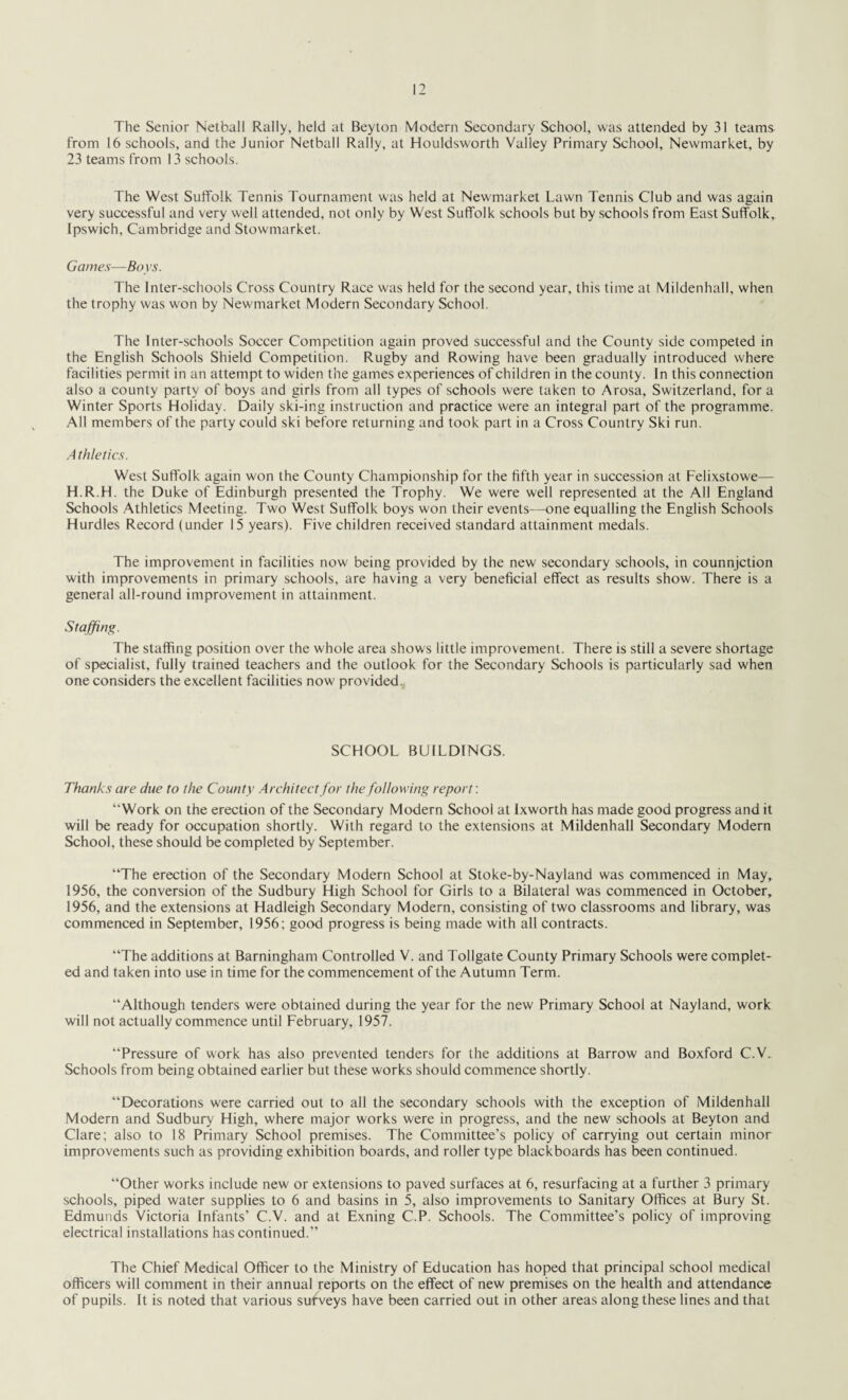 The Senior Netball Rally, held at Beyton Modern Secondary School, was attended by 31 teams from 16 schools, and the Junior Netball Rally, at Houldsworth Valley Primary School, Newmarket, by 23 teams from 13 schools. The West Suffolk Tennis Tournament was held at Newmarket Lawn Tennis Club and was again very successful and very well attended, not only by West Suffolk schools but by schools from East Suffolk, Ipswich, Cambridge and Stowmarket. Games—Boys. The Inter-schools Cross Country Race was held for the second year, this time at Mildenhali, when the trophy was won by Newmarket Modern Secondary School. The Inter-schools Soccer Competition again proved successful and the County side competed in the English Schools Shield Competition. Rugby and Rowing have been gradually introduced where facilities permit in an attempt to widen the games experiences of children in the county. In this connection also a county party of boys and girls from all types of schools were taken to Arosa, Switzerland, fora Winter Sports Holiday. Daily ski-ing instruction and practice were an integral part of the programme. All members of the party could ski before returning and took part in a Cross Country Ski run. A thletics. West Suffolk again won the County Championship for the fifth year in succession at Felixstowe— H.R.H. the Duke of Edinburgh presented the Trophy. We were well represented at the All England Schools Athletics Meeting. Two West Suffolk boys won their events—one equalling the English Schools Hurdles Record (under 15 years). Five children received standard attainment medals. The improvement in facilities now being provided by the new secondary schools, in counnjction with improvements in primary schools, are having a very beneficial effect as results show. There is a general all-round improvement in attainment. Staffing. The staffing position over the whole area shows little improvement. There is still a severe shortage of specialist, fully trained teachers and the outlook for the Secondary Schools is particularly sad when one considers the excellent facilities now provided. SCHOOL BUILDINGS. Thanks are due to the County Architect for the following report: “Work on the erection of the Secondary Modern School at Ixworth has made good progress and it will be ready for occupation shortly. With regard to the extensions at Mildenhali Secondary Modern School, these should be completed by September. “The erection of the Secondary Modern School at Stoke-by-Nayland was commenced in May, 1956, the conversion of the Sudbury High School for Girls to a Bilateral was commenced in October, 1956, and the extensions at Hadleigh Secondary Modern, consisting of two classrooms and library, was commenced in September, 1956; good progress is being made with all contracts. “The additions at Barningham Controlled V. and Tollgate County Primary Schools were complet¬ ed and taken into use in time for the commencement of the Autumn Term. “Although tenders were obtained during the year for the new Primary School at Nayland, work will not actually commence until February, 1957. “Pressure of work has also prevented tenders for the additions at Barrow and Boxford C.V. Schools from being obtained earlier but these works should commence shortly. “Decorations were carried out to all the secondary schools with the exception of Mildenhali Modern and Sudbury High, where major works were in progress, and the new schools at Beyton and Clare; also to 18 Primary School premises. The Committee’s policy of carrying out certain minor improvements such as providing exhibition boards, and roller type blackboards has been continued. “Other works include new or extensions to paved surfaces at 6, resurfacing at a further 3 primary schools, piped water supplies to 6 and basins in 5, also improvements to Sanitary Offices at Bury St. Edmunds Victoria Infants’ C.V. and at Exning C.P. Schools. The Committee’s policy of improving electrical installations has continued.” The Chief Medical Officer to the Ministry of Education has hoped that principal school medical officers will comment in their annual reports on the effect of new premises on the health and attendance of pupils. It is noted that various surveys have been carried out in other areas along these lines and that