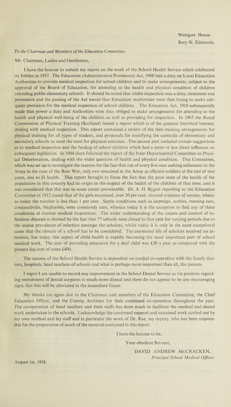 Westgate House Bury St. Edmunds. To the Chairman and Members of the Education Committee. Mr. Chairman, Ladies and Gentlemen, I have the honour to submit my report on the work of the School Health Service which celebrated its Jubilee in 1957. The Education (Administrative Provisions) Act, 1908 laid a duty on Local Education Authorities to provide medical inspection for school children and to make arrangements, subject to the approval of the Board of Education, for attending to the health and physical condition of children attending public elementary schools. It should be noted that whilst inspection was a duty, treatment was permissive and the passing of the Act meant that Education Authorities were then trying to make ade¬ quate provision for the medical inspection of school children. The Education Act, 1918 subsequently made that power a duty and Authorities were then obliged to make arrangements for attending to the health and physical well-being of the children as well as providing for inspection. In 1903 the Royal Commission of Physical Training (Scotland) issued a report which is of the greatest historical interest, dealing with medical inspection. This report contained a review of the then existing arrangements for physical training for all types of student, and proposals for modifying the curricula of elementary and secondary schools to meet the need for physical exercises. The second part included certain suggestions as to medical inspection and the feeding of school children which had a more or less direct influence on subsequent legislation. In 1904 there followed the report of the Inter-Departmental Committee on Physi¬ cal Deterioration, dealing with the wider question of health and physical condition. This Committee, which was set up to investigate the reasons for the fact that out of every five men seeking enlistment in the Army in the time of the Boer War, only two remained in the Army as efficient soldiers at the end of two years, due to ill health. This report brought to focus the fact that the poor state of the health of the population in this country had its origin in the neglect of the health of the children of that time, and it was considered that this was to some extent preventable. Dr. A. H. Bygott reporting to the Education Committee in 1912 stated that of the girls examined, over 20 per cent, showed evidence of vermin, where¬ as today the number is less than 1 per cent. Septic conditions such as impetigo, scabies, running ears, conjunctivitis, blepharitis, were commonly seen, whereas today it is the exception to find any of these conditions at routine medical inspections. The wider understanding of the causes and control of in¬ fectious diseases is showed by the fact that 77 schools were closed in that year for varying periods due to the undue prevalence of infection amongst the scholars, whilst today it is only in the most exceptional cases that the closure of a school has to be considered. The emotional life of scholars received no at¬ tention, but today this aspect of child health is rapidly becoming the most important part of school medical work. The cost of providing education for a deaf child was £30 a year as compared with the present day cost of some £400. The success of the School Health Service is dependent on cordial co-operation with the family doc¬ tors, hospitals, head teachers of schools and what is perhaps more important than all, the parents. I regret I am unable to record any improvement in the School Dental Service as the position regard¬ ing recruitment of dental surgeons is much more dismal and there do not appear to be any encouraging signs that this will be alleviated in the immediate future. My thanks are again due to the Chairman and members of the Education Committee, the Chief Education Officer, and the County Architect for their continued co-operation throughout the year. The co-operation of head teachers and their staffs has done much to facilitate the medical and dental work undertaken in the schools. I acknowledge the continued support and sustained work carried out by my own medical and lay staff and in particular the work of Dr. Rae, my deputy, who has been respons¬ ible for the preparation of much of the material contained in this report. I have the honour to be, Your obedient Servant, August 1st, 1958. DAVID ANDREW McCRACKEN,
