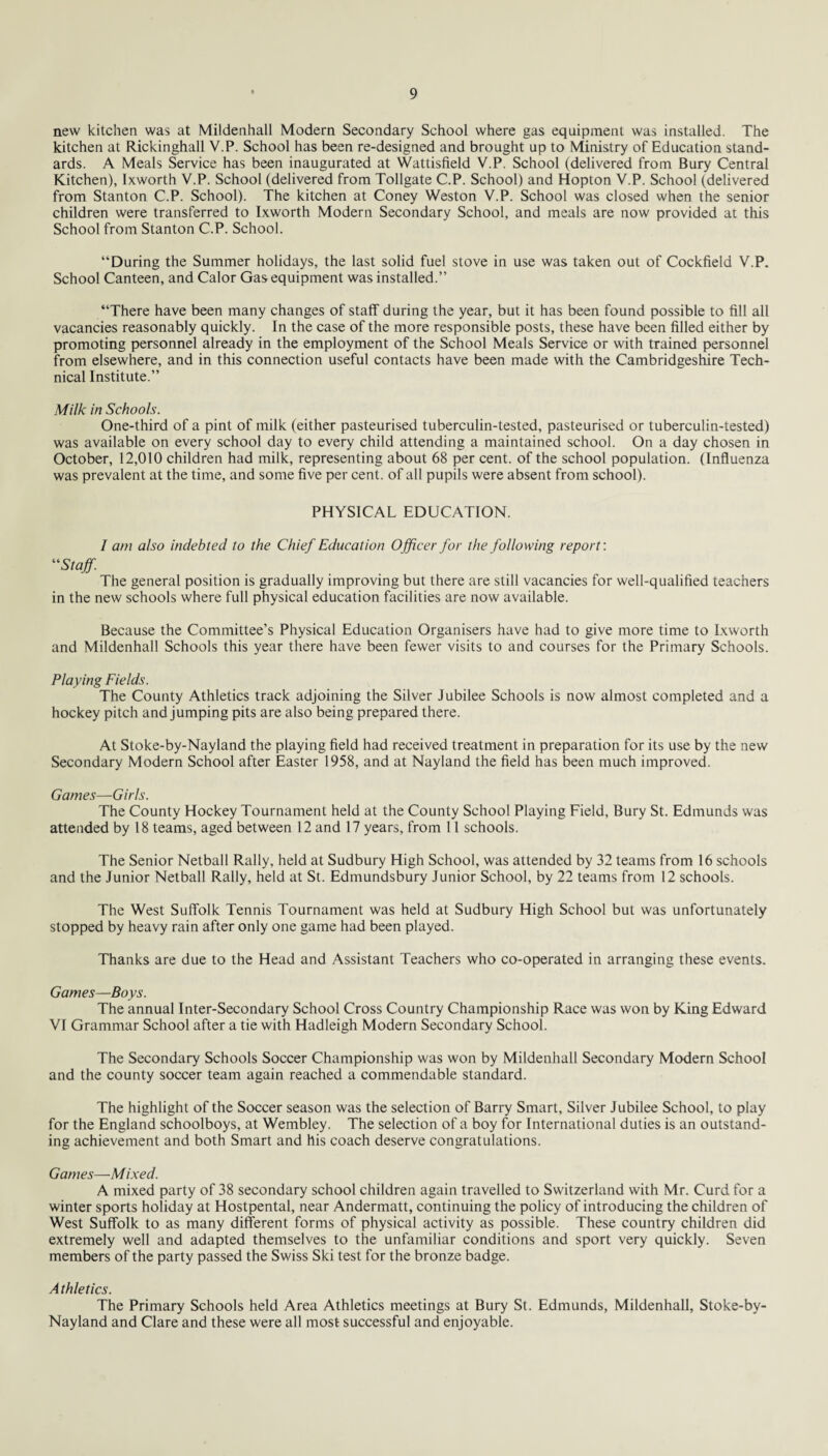 new kitchen was at Mildenhall Modern Secondary School where gas equipment was installed. The kitchen at Rickinghall V.P. School has been re-designed and brought up to Ministry of Education stand¬ ards. A Meals Service has been inaugurated at Wattisfield V.P. School (delivered from Bury Central Kitchen), lxworth V.P. School (delivered from Tollgate C.P. School) and Hopton V.P. School (delivered from Stanton C.P. School). The kitchen at Coney Weston V.P. School was closed when the senior children were transferred to lxworth Modern Secondary School, and meals are now provided at this School from Stanton C.P. School. “During the Summer holidays, the last solid fuel stove in use was taken out of Cockfield V.P. School Canteen, and Calor Gas equipment was installed.” “There have been many changes of staff during the year, but it has been found possible to fill all vacancies reasonably quickly. In the case of the more responsible posts, these have been filled either by promoting personnel already in the employment of the School Meals Service or with trained personnel from elsewhere, and in this connection useful contacts have been made with the Cambridgeshire Tech¬ nical Institute.” Milk in Schools. One-third of a pint of milk (either pasteurised tuberculin-tested, pasteurised or tuberculin-tested) was available on every school day to every child attending a maintained school. On a day chosen in October, 12,010 children had milk, representing about 68 per cent, of the school population. (Influenza was prevalent at the time, and some five per cent, of all pupils were absent from school). PHYSICAL EDUCATION. I am also indebted to the Chief Education Officer for the following report'. “Staff. The general position is gradually improving but there are still vacancies for well-qualified teachers in the new schools where full physical education facilities are now available. Because the Committee’s Physical Education Organisers have had to give more time to Lxworth and Mildenhall Schools this year there have been fewer visits to and courses for the Primary Schools. Playing Fields. The County Athletics track adjoining the Silver Jubilee Schools is now almost completed and a hockey pitch and jumping pits are also being prepared there. At Stoke-by-Nayland the playing field had received treatment in preparation for its use by the new Secondary Modern School after Easter 1958, and at Nayland the field has been much improved. Games—Girls. The County Hockey Tournament held at the County School Playing Field, Bury St. Edmunds was attended by 18 teams, aged between 12 and 17 years, from 11 schools. The Senior Netball Rally, held at Sudbury High School, was attended by 32 teams from 16 schools and the Junior Netball Rally, held at St. Edmundsbury Junior School, by 22 teams from 12 schools. The West Suffolk Tennis Tournament was held at Sudbury High School but was unfortunately stopped by heavy rain after only one game had been played. Thanks are due to the Head and Assistant Teachers who co-operated in arranging these events. Games—Boys. The annual Inter-Secondary School Cross Country Championship Race was won by King Edward VI Grammar School after a tie with Hadleigh Modern Secondary School. The Secondary Schools Soccer Championship was won by Mildenhall Secondary Modern School and the county soccer team again reached a commendable standard. The highlight of the Soccer season was the selection of Barry Smart, Silver Jubilee School, to play for the England schoolboys, at Wembley. The selection of a boy for International duties is an outstand¬ ing achievement and both Smart and his coach deserve congratulations. Games—Mixed. A mixed party of 38 secondary school children again travelled to Switzerland with Mr. Curd for a winter sports holiday at Hostpental, near Andermatt, continuing the policy of introducing the children of West Suffolk to as many different forms of physical activity as possible. These country children did extremely well and adapted themselves to the unfamiliar conditions and sport very quickly. Seven members of the party passed the Swiss Ski test for the bronze badge. A thletics. The Primary Schools held Area Athletics meetings at Bury St. Edmunds, Mildenhall, Stoke-by- Nayland and Clare and these were all most successful and enjoyable.