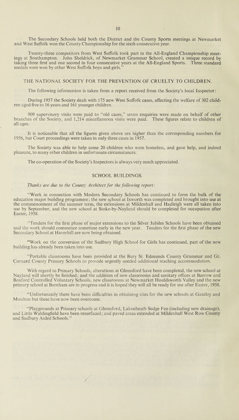 The Secondary Schools held both the District and the County Sports meetings at Newmarket and West Suffolk won the County Championship for the sixth consecutive year. Twenty-three competitors from West Suffolk took part in the All-England Championship meet¬ ings at Southampton. John Sheldrick, of Newmarket Grammar School, created a unique record by taking three first and one second in four consecutive years at the All-England Sports. Three standard medals were won by other West Suffolk boys and girls.” THE NATIONAL SOCIETY FOR THE PREVENTION OF CRUELTY TO CHILDREN. The following information is taken from a report received from the Society’s local Inspector: During 1957 the Society dealt with 175 new West Suffolk cases, affecting the welfare of 302 child¬ ren aged five to 16 years and 161 younger children. 909 supervisory visits were paid to “old cases,” seven enquiries were made on behalf of other branches of the Society, and 1,214 miscellaneous visits were paid. These figures relate to children of all ages. It is noticeable that all the figures given above are higher than the corresponding numbers for 1956, but Court proceedings were taken in only three cases in 1957. The Society was able to help some 20 children who were homeless, and gave help, and indeed pleasure, to many other children in unfortunate circumstances. The co-operation of the Society’s Inspectors is always very much appreciated. SCHOOL BUILDINGS. Thanks are due to the County Architect for the following report: “Work in connection with Modern Secondary Schools has continued to form the bulk of the education major building programme; the new sphool at Ixworth was completed and brought into use at the commencement of the summer term, the extensions at Mildenhall and Hadleigh were all taken into use by September, and the new school at Stoke-by-Nayland should be completed for occupation after Easter, 1958. “Tenders for the first phase of major extensions to the Silver Jubilee Schools have been obtained and the work should commence sometime early in the new year. Tenders for the first phase of the new Secondary School at Haverhill are now being obtained. “Work on the conversion of the Sudbury High School for Girls has continued, part of the new building has already been taken into use. “Portable classrooms have been provided at the Bury St. Edmunds County Grammar and Gt. Cornard County Primary Schools to provide urgently needed additional teaching accommodation. With regard to Primary Schools, alterations at Gletnsford have been completed, the new school at Nayland will shortly be finished; and the addition of new classrooms and sanitary offices at Barrow and Boxford Controlled Voluntary Schools, new classrooms at Newmarket Houldsworth Valley and the new primary school at Barnham are in progress and it is hoped they will all be ready for use after Easter, 1958. “Unfortunately there have been difficulties in obtaining sites for the new schools at Gazeley and Moulton but these have now been overcome. “Playgrounds at Primary schools at Glemsford, Lakenheath Sedge Fen (including new drainage), and Little Waldingfield have been resurfaced; and paved areas extended at Mildenhall West Row County and Sudbury Aided Schools.” /
