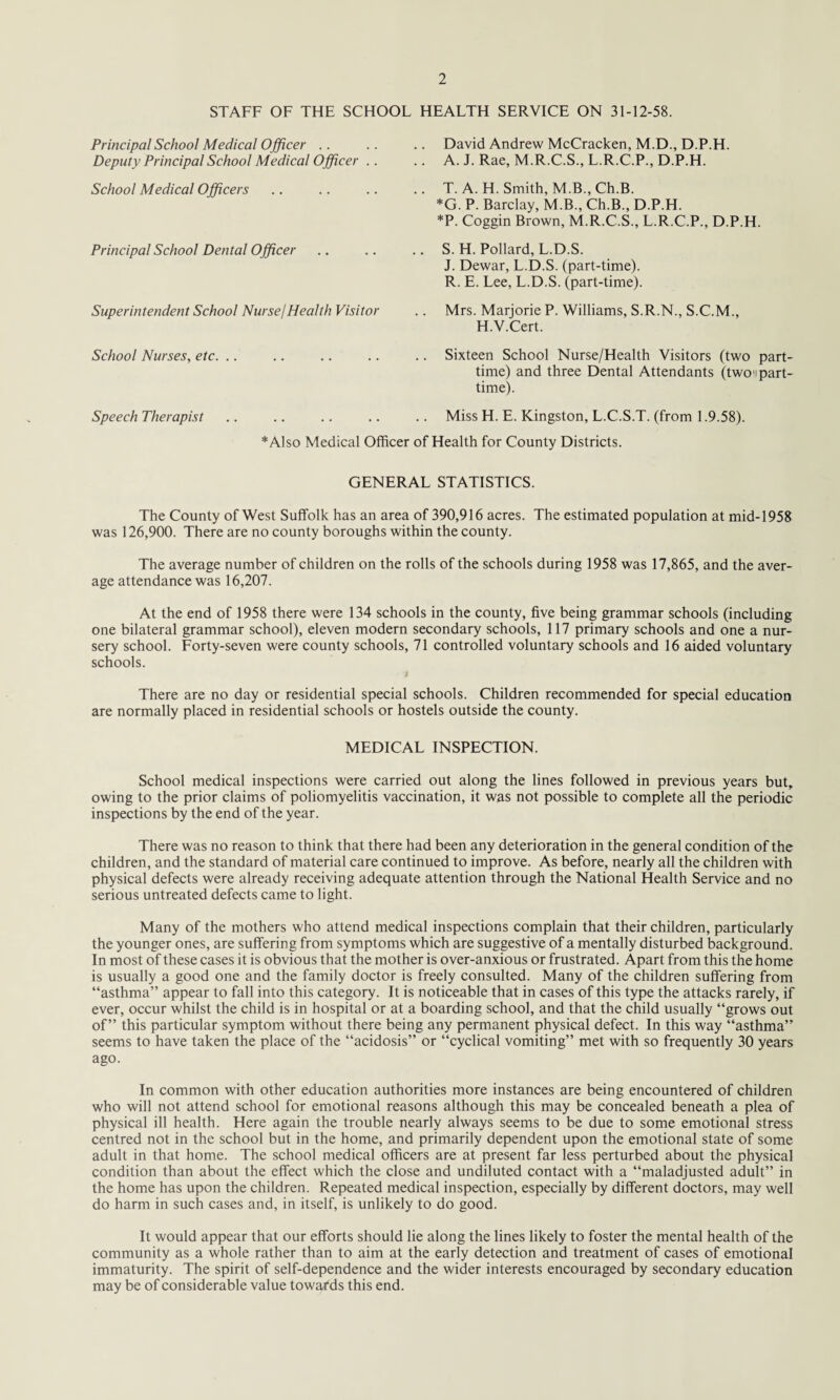 STAFF OF THE SCHOOL HEALTH SERVICE ON 31-12-58. Principal School Medical Officer Deputy Principal School Medical Officer .. School Medical Officers Principal School Dental Officer Superintendent School Nurse/Health Visitor School Nurses, etc. Speech Therapist David Andrew McCracken, M.D., D.P.H. A. J. Rae, M.R.C.S., L.R.C.P., D.P.H. T. A. H. Smith, M.B.,Ch.B. *G. P. Barclay, M.B., Ch.B., D.P.H. *P. Coggin Brown, M.R.C.S., L.R.C.P., D.P.H. S. H. Pollard, L.D.S. J. Dewar, L.D.S. (part-time). R. E. Lee, L.D.S. (part-time). Mrs. Marjorie P. Williams, S.R.N., S.C.M., H.V.Cert. Sixteen School Nurse/Health Visitors (two part time) and three Dental Attendants (two-part time). Miss H. E. Kingston, L.C.S.T. (from 1.9.58). Also Medical Officer of Health for County Districts. GENERAL STATISTICS. The County of West Suffolk has an area of 390,916 acres. The estimated population at mid-1958 was 126,900. There are no county boroughs within the county. The average number of children on the rolls of the schools during 1958 was 17,865, and the aver¬ age attendance was 16,207. At the end of 1958 there were 134 schools in the county, five being grammar schools (including one bilateral grammar school), eleven modern secondary schools, 117 primary schools and one a nur¬ sery school. Forty-seven were county schools, 71 controlled voluntary schools and 16 aided voluntary schools. 1 There are no day or residential special schools. Children recommended for special education are normally placed in residential schools or hostels outside the county. MEDICAL INSPECTION. School medical inspections were carried out along the lines followed in previous years but, owing to the prior claims of poliomyelitis vaccination, it was not possible to complete all the periodic inspections by the end of the year. There was no reason to think that there had been any deterioration in the general condition of the children, and the standard of material care continued to improve. As before, nearly all the children with physical defects were already receiving adequate attention through the National Health Service and no serious untreated defects came to light. Many of the mothers who attend medical inspections complain that their children, particularly the younger ones, are suffering from symptoms which are suggestive of a mentally disturbed background. In most of these cases it is obvious that the mother is over-anxious or frustrated. Apart from this the home is usually a good one and the family doctor is freely consulted. Many of the children suffering from “asthma” appear to fall into this category. It is noticeable that in cases of this type the attacks rarely, if ever, occur whilst the child is in hospital or at a boarding school, and that the child usually “grows out of” this particular symptom without there being any permanent physical defect. In this way “asthma” seems to have taken the place of the “acidosis” or “cyclical vomiting” met with so frequently 30 years ago. In common with other education authorities more instances are being encountered of children who will not attend school for emotional reasons although this may be concealed beneath a plea of physical ill health. Here again the trouble nearly always seems to be due to some emotional stress centred not in the school but in the home, and primarily dependent upon the emotional state of some adult in that home. The school medical officers are at present far less perturbed about the physical condition than about the effect which the close and undiluted contact with a “maladjusted adult” in the home has upon the children. Repeated medical inspection, especially by different doctors, may well do harm in such cases and, in itself, is unlikely to do good. It would appear that our efforts should lie along the lines likely to foster the mental health of the community as a whole rather than to aim at the early detection and treatment of cases of emotional immaturity. The spirit of self-dependence and the wider interests encouraged by secondary education may be of considerable value towards this end.