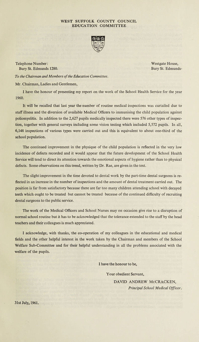 WEST SUFFOLK COUNTY COUNCIL EDUCATION COMMITTEE Telephone Number: Westgate House, Bury St. Edmunds 1280. Bury St. Edmunds- To the Chairman and Members of the Education Committee. Mr. Chairman, Ladies and Gentlemen, I have the honour of presenting my report on the work of the School Health Service for the year 1960. It will be recalled that last year the number of routine medical inspections was curtailed due to staff illness and the diversion of available Medical Officers to immunising the child population against poliomyelitis. In addition to the 2,627 pupils medically inspected there were 576 other types of inspec¬ tion, together with general surveys including some vision testing which included 5,572 pupils. In all, 6,148 inspections of various types were carried out and this is equivalent to about one-third of the school population. The continued improvement in the physique of the child population is reflected in the very low incidence of defects recorded and it would appear that the future development of the School Health Service will tend to direct its attention towards the emotional aspects of hygiene rather than to physical defects. Some observations on this trend, written by Dr. Rae, are given in the text. The slight improvement in the time devoted to dental work by the part-time dental surgeons is re¬ flected in an increase in the number of inspections and the amount of dental treatment carried out. The position is far from satisfactory because there are far too many children attending school with decayed teeth which ought to be treated but cannot be treated because of the continued difficulty of recruiting dental surgeons to the public service. The work of the Medical Officers and School Nurses may on occasion give rise to a disruption of normal school routine but it has to be acknowledged that the tolerance extended to the staff by the head teachers and their colleagues is much appreciated. I acknowledge, with thanks, the co-operation of my colleagues in the educational and medical fields and the other helpful interest in the work taken by the Chairman and members of the School Welfare Sub-Committee and for their helpful understanding in all the problems associated with the welfare of the pupils. I have the honour to be, Your obedient Servant, DAVID ANDREW McCRACKEN, Principal School Medical Officer. 31st July, 1961.