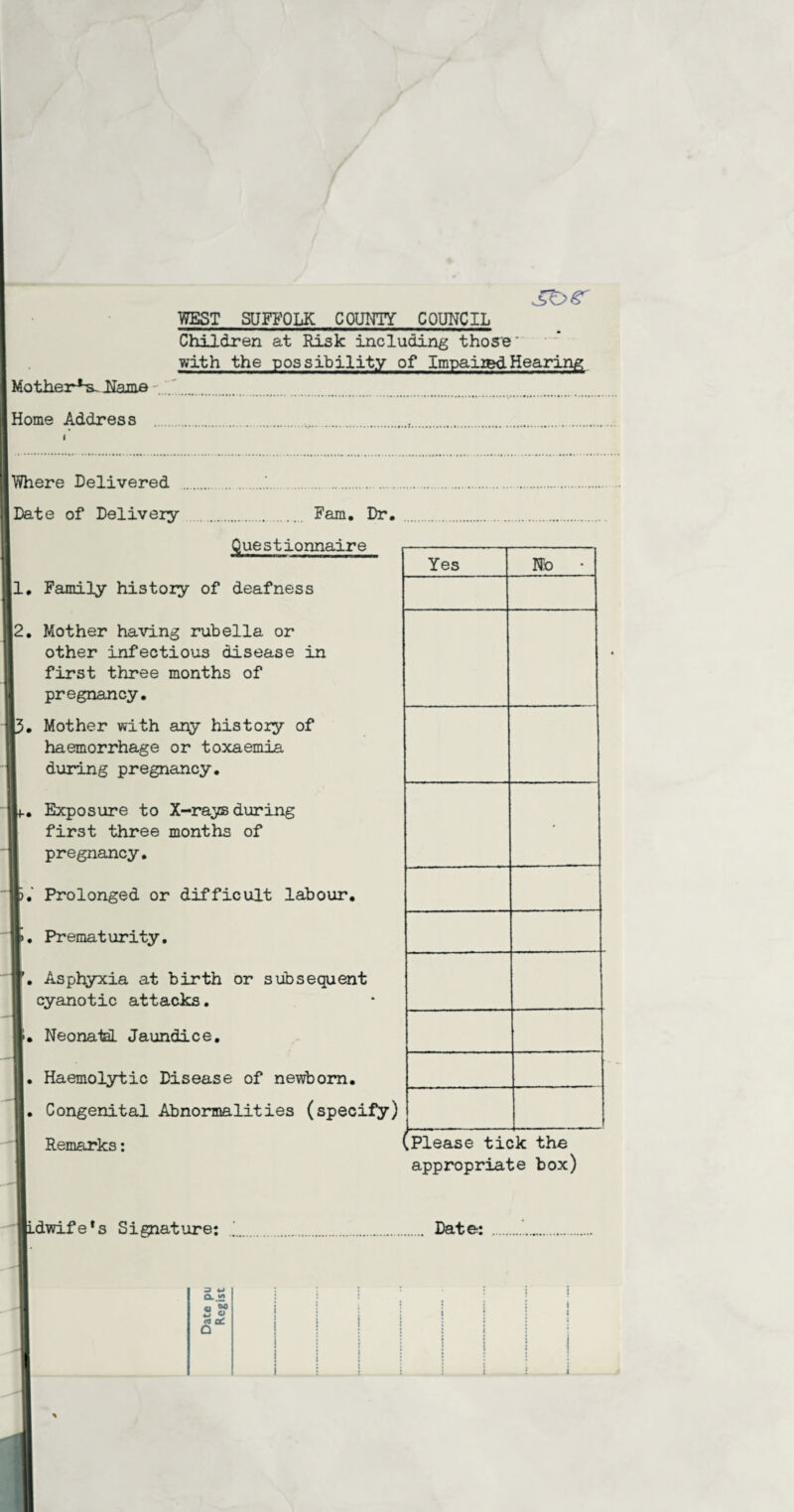 Children at Risk including those' with the possibility of Impaired Hearing Mother^ Hama .. Home Address ....... Where Delivered . .'. Date of Delivery . Fam. Dr, Questionnaire 1, Family history of deafness |2. Mother having rubella or other infectious disease in first three months of pregnancy. Mother with any history of haemorrhage or toxaemia during pregnancy. Exposure to X-rayBduring first three months of pregnancy. >. Prolonged or difficult labour. >• Prematurity. ’. Asphyxia at birth or subsequent cyanotic attacks. -. Neonatal Jaundice. i. Haemolytic Disease of newborn. Congenital Abnormalities (specify) Remarks: Yes No * .Please tick the appropriate box) p.dwife*s Signature: . Date: s <-> Q_.*> i i : : : <u 00 Z o i * n a£ i i i • • i • j : ; a i i j j ! ! | ! j ! j : i i :