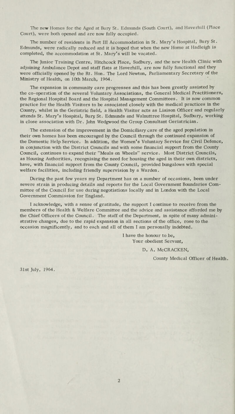 The new Homes for the Aged at Bury St. Edmunds (South Court), and Haverhill (Place Court), were both opened and are now fully occupied. The number of residents in Part III Accommodation in St. Mary's Hospital, Bury St. Edmunds, were radically reduced and it is hoped that when the new Home at Hadleigh is completed, the accommodation at St. Mary's will be vacated. The Junior Training Centre, Hitchcock Place, Sudbury, and the new Health Clinic with adjoining Ambulance Depot and staff flats at Haverhill, are now fully functional and they were officially opened by the Rt. Hon. The Lord Newton, Parliamentary Secretary of the Ministry of Health, on 10th March, 1964. The expansion in community care progresses and this has been greatly assisted by the co-operation of the several Voluntary Associations, the General Medical Practitioners, the Regional Hospital Board and the Hospital Management Committees. It is now common practice for the Health Visitors to be associated closely with the medical practices in the County, whilst in the Geriatric field, a Health Visitor acts as Liaison Officer and regularly attends St. Mary's Hospital, Bury St. Edmunds and Walnuttree Hospital, Sudbury, working in close association with Dr. John Wedgwood the Group Consultant Geriatrician. The extension of the improvement in the Domiciliary care of the aged population in their own homes has been encouraged by the Council through the continued expansion of the Domestic Help Service. In addition, the Women's Voluntary Service for Civil Defence, in conjunction with the District Councils and with some financial support from the County Council, continues to expand their Meals on Wheels service. Most District Councils, as Housing Authorities, recognising the need for housing the aged in their own districts, have, with financial support from the County Council, provided bungalows with special welfare facilities, including friendly supervision by a Warden. During the past few years my Department has on a number of occasions, been under severe strain in producing details and reports for the Local Government Boundaries Com¬ mittee of the Council for use during negotiations locally and in London with the Local Government Commission for England. I acknowledge, with a sense of gratitude, the support I continue to receive from the members of the Health & Welfare Committee and the advice and assistance afforded me by the Chief Officers of the Council. The staff of the Department, in spite of many admini¬ strative changes, due to the rapid expansion in all sections of the office, rose to the occasion magnificently, and to each and all of them I am personally indebted. I have the honour to be. Your obedient Servant, D. A. McCRACKEN, County Medical Officer of Health. 31st July, 1964.