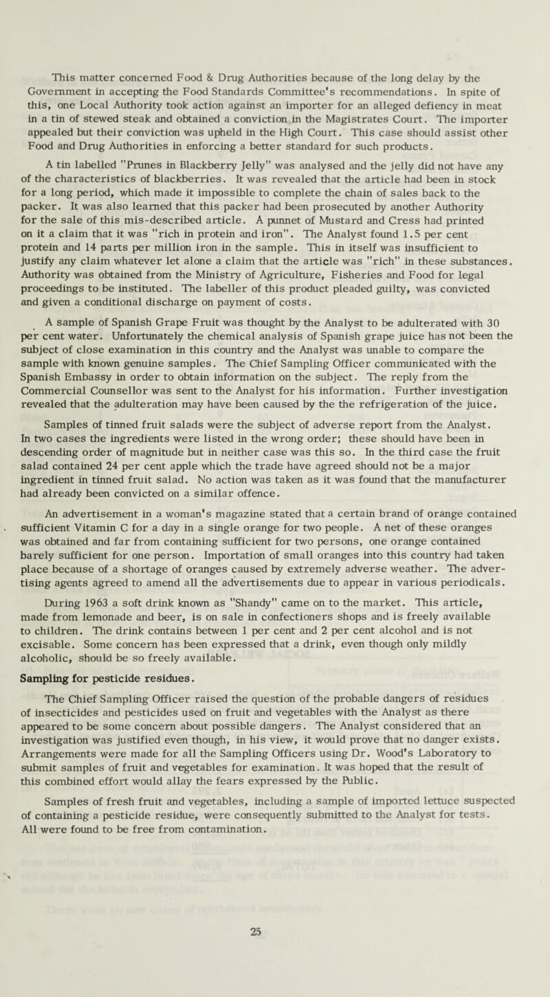 This matter concerned Food & Drug Authorities because of the long delay by the Government in accepting the Food Standards Committee's recommendations. In spite of this, one Local Authority took action against an importer for an alleged defiency in meat in a tin of stewed steak and obtained a conviction in the Magistrates Court. The importer appealed but their conviction was upheld in the High Court. This case should assist other Food and Drug Authorities in enforcing a better standard for such products. A tin labelled Prunes in Blackberry Jelly was analysed and the jelly did not have any of the characteristics of blackberries. It was revealed that the article had been in stock for a long period, which made it impossible to complete the chain of sales back to the packer. It was also learned that this packer had been prosecuted by another Authority for the sale of this mis-described article. A punnet of Mustard and Cress had printed on it a claim that it was rich in protein and iron. The Analyst found 1.5 per cent protein and 14 parts per million iron in the sample. This in itself was insufficient to justify any claim whatever let alone a claim that the article was rich in these substances. Authority was obtained from the Ministry of Agriculture, Fisheries and Food for legal proceedings to be instituted. The labeller of this product pleaded guilty, was convicted and given a conditional discharge on payment of costs. A sample of Spanish Grape Fruit was thought by the Analyst to be adulterated with 30 per cent water. Unfortunately the chemical analysis of Spanish grape juice has not been the subject of close examination in this country and the Analyst was unable to compare the sample with known genuine samples. The Chief Sampling Officer communicated with the Spanish Embassy in order to obtain information on the subject. The reply from the Commercial Counsellor was sent to the Analyst for his information. Further investigation revealed that the adulteration may have been caused by the the refrigeration of the juice. Samples of tinned fruit salads were the subject of adverse report from the Analyst. In two cases the ingredients were listed in the wrong order; these should have been in descending order of magnitude but in neither case was this so. In the third case the fruit salad contained 24 per cent apple which the trade have agreed should not be a major ingredient in tinned fruit salad. No action was taken as it was found that the manufacturer had already been convicted on a similar offence. An advertisement in a woman's magazine stated that a certain brand of orange contained sufficient Vitamin C for a day in a single orange for two people. A net of these oranges was obtained and far from containing sufficient for two persons, one orange contained barely sufficient for one person. Importation of small oranges into this country had taken place because of a shortage of oranges caused by extremely adverse weather. The adver¬ tising agents agreed to amend all the advertisements due to appear in various periodicals. During 1963 a soft drink known as Shandy came on to the market. This article, made from lemonade and beer, is on sale in confectioners shops and is freely available to children. The drink contains between 1 per cent and 2 per cent alcohol and is not excisable. Some concern has been expressed that a drink, even though only mildly alcoholic, should be so freely available. Sampling for pesticide residues. The Chief Sampling Officer raised the question of the probable dangers of residues of insecticides and pesticides used on fruit and vegetables with the Analyst as there appeared to be some concern about possible dangers. The Analyst considered that an investigation was justified even though, in his view, it would prove that no danger exists. Arrangements were made for all the Sampling Officers using Dr. Wood's Laboratory to submit samples of fruit and vegetables for examination. It was hoped that the result of this combined effort would allay the fears expressed by the Public. Samples of fresh fruit and vegetables, including a sample of imported lettuce suspected of containing a pesticide residue, were consequently submitted to the Analyst for tests. All were found to be free from contamination.