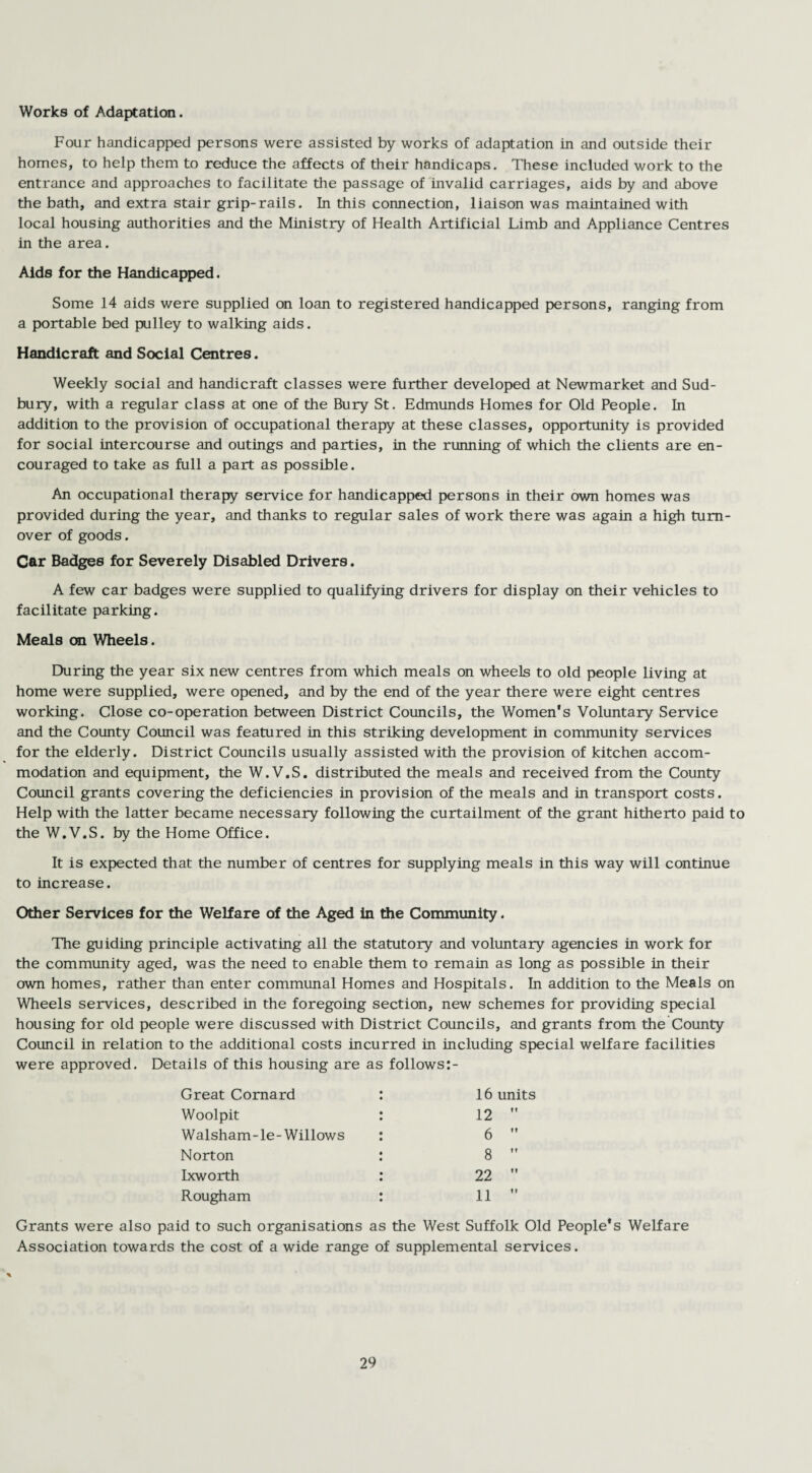 Works of Adaptation. Four handicapped persons were assisted by works of adaptation in and outside their homes, to help them to reduce the affects of their handicaps. These included work to the entrance and approaches to facilitate the passage of invalid carriages, aids by and above the bath, and extra stair grip-rails. In this connection, liaison was maintained with local housing authorities and the Ministry of Health Artificial Limb and Appliance Centres in the area. Aids for the Handicapped. Some 14 aids were supplied on loan to registered handicapped persons, ranging from a portable bed pulley to walking aids. Handicraft and Social Centres. Weekly social and handicraft classes were further developed at Newmarket and Sud¬ bury, with a regular class at one of the Bury St. Edmunds Homes for Old People. In addition to the provision of occupational therapy at these classes, opportunity is provided for social intercourse and outings and parties, in the running of which the clients are en¬ couraged to take as full a part as possible. An occupational therapy service for handicapped persons in their own homes was provided during the year, and thanks to regular sales of work there was again a high turn¬ over of goods. Car Badges for Severely Disabled Drivers. A few car badges were supplied to qualifying drivers for display on their vehicles to facilitate parking. Meals on Wheels. During the year six new centres from which meals on wheels to old people living at home were supplied, were opened, and by the end of the year there were eight centres working. Close co-operation between District Councils, the Women’s Voluntary Service and the County Council was featured in this striking development in community services for the elderly. District Councils usually assisted with the provision of kitchen accom¬ modation and equipment, the W.V.S. distributed the meals and received from the County Council grants covering the deficiencies in provision of the meals and in transport costs. Help with the latter became necessary following the curtailment of the grant hitherto paid to the W.V.S. by the Home Office. It is expected that the number of centres for supplying meals in this way will continue to increase. Other Services for the Welfare of the Aged in the Community. The guiding principle activating all the statutory and voluntary agencies in work for the community aged, was the need to enable them to remain as long as possible in their own homes, rather than enter communal Homes and Hospitals. In addition to the Meals on Wheels services, described in the foregoing section, new schemes for providing special housing for old people were discussed with District Councils, and grants from the County Council in relation to the additional costs incurred in including special welfare facilities were approved. Details of this housing are as follows:- 16 units Great Comard Woolpit Walsham-le-Willows 12 6 8 22 11 Norton Ixworth Rough am Grants were also paid to such organisations as the West Suffolk Old People’s Welfare Association towards the cost of a wide range of supplemental services.