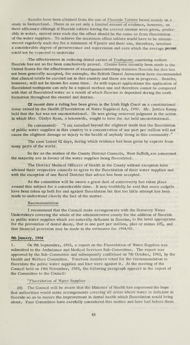 Results have been claimed from the use of Fluoride Tablets based mainly on a study in Switzerland. There is as yet only a limited amount of evidence, however, on their efficiency although if fluoride tablets having the correct amount were given, prefer¬ ably in water, spread over each day the effect should be the same as from fluoridation of the water supplies. To achieve the maximum effect tablets would have to be admini¬ stered regularly each day for a minimum of 8 years and their use, therefore, involves a considerable degree of perseverance and supervision and care which the average parent could not be expected to undertake The effectiveness in reducing dental caries of Toothpaste containing sodium fluoride has not so far been conclusively proved. Claims have recently been made in the United States for the effectiveness of atoothpastecontaining stannous fluoride but this has not been generally accepted, for example, the British Dental Association have recommended that clinical trials be carried out in this country and these are now in progress. Results, however, will not be known for some time. As with topical applications the application of fluoridated toothpaste can only be a topical surface one and therefore cannot be compared with that of fluoridated water as a result of which fluorine is deposited during the tooth formation throughout the enamel and dentine. Of recent date a ruling has been given in the Irish High Court on a constitutional issue raised by the Health (Fluoridation of Water Supplies) Act, 1960. Mr. Justice Kenny held that the Act was not unconstitutional. He was giving reserved judgment in the action in which Mrs. Gladys Ryan, a housewife, sought to have the Act held unconstitutional. He commented:- I am satisfied beyond the slightest doubt that the fluoridation of public water supplies in this country to a concentration of one part per million will not cause the slightest damage or injury to the health of anybody living in this community. The case lasted 62 days, during which evidence had been given by experts from many parts of the world. So far as the wishes of the County District Councils, West Suffolk,are concerned the majority are in favour of the water supplies being fluoridated. The District Medical Officers of Health in the County without exception have advised their respective councils to agree to the fluoridation of their water supplies and with the exception of one Rural District this advice has been accepted. As the committee will be aware a great deal of controversy has taken place around this subject for a considerable time. It may truthfully be said that more cudgels have been taken up both for and against fluoridation but that too little attempt has been made to understand clearly the fact of the matter. Recommendation I recommend that the Council make arrangements with the Statutory Water Undertakers covering the whole of the administrative county for the addition of fluoride to public water supplies which are naturally deficient in fluorine, to the level appropriate for the prevention of dental decay, that is one part per million, plus or minus 10%, and that financial provision may be made in the estimates for 1964/65. 6th January, 1964 1. On 9th September, 1963, a report on the Fluoridation of Water Supplies was submitted to the Ambulance and Medical Services Sub-Committee. The report was approved by the Sub-Committee and subsequently confirmed on 7th October, 1963, by the Health and Welfare Committee. Fourteen members voted for the recommendation to fluoridate the public water supplies and four were against it. At the meeting of the Council held on 18th November, 1963, the following paragraph appears in the report of the Committee to the Council: Fluoridation of Water Supplies (8) The Council will be aware that the Minister of Health has expressed the hope that authorities would make arrangements covering all areas where water is deficient in fluoride so as to secure the improvement in dental health which fluoridation would bring about. Your Committee have carefully considered this matter and have had before them