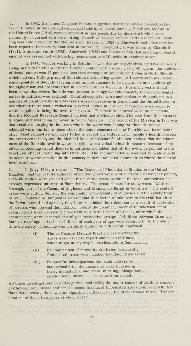 5. In 1892, Sir James Crighton-Browne suggested that there was a connection be¬ tween fluoride in the diet and decreased liability to dental caries. Black and McKay in the United States (1916) revived interest in this possibility by their work which was primarily concerned with the mottling of teeth which occurred in certain districts. Mott¬ ling was also noticed in the Maldon area, Essex, in 1928 by Ainsworth and since then has been reported from every continent in the world. Eventually it was shown by Churchill (1931), Smith and Smith (1932), Ainsworth (1933) and Elvove (1933) that mottling of dental enamel was associated with the high concentration of fluoride in drinking water. 6. In 1944, Weaver working in Britain showed that among children aged twelve years living in South Shields where the fluoride content of the water was 1.40 p.p.m. the incidence of dental caries was 45 per cent less than among similar children living in North Shields which had only 0.25 p.p.m. of fluoride in the drinking water. All water supplies contain some quantity of fluoride varying from minute amounts to 14 p.p.m. or more, although the highest natural concentration in Great Britain is 6 p.p.m. For many years it had been known that where fluoride was present to an appreciable amount, the level of dental caries in children was reduced. Detailed enquiries were undertaken on this subject in a number of countries and in 1945 trials were undertaken in Canada and the United States to see whether there was a reduction in dental caries in children if fluoride were added to water supplies to bring the level to 1 p.p.m. The results achieved were so successful that the Medical Research Council advised that a Mission should be sent from this country to study what was being achieved in North America. The report of the Mission in 1953 was that results emerging in the areas where the water was having the fluoride supply adjusted were similar to those where the same concentration of fluoride was found natur¬ ally. Most exhaustive enquiries failed to reveal any difference in people’s health between the areas concerned, and the Medical Research Council’s Mission advised that the adjust¬ ment of the fluoride level in water supplies was a valuable health measure because of its effect in reducing dental disease in children and added that all the evidence pointed to the beneficial effects continuing into later life. The recommendation was that fluoride should be added to water supplies in this country in some selected communities where the natural level was low. 7. In July, 1963, a report on The Conduct of Fluoridation Studies in the United Kingdom and the results achieved after five years were published over a five year period, 1955-60 studies were carried out in three of the areas in which the local authorities had already expressed interest in fluoridation. The areas chosen for study were: Watford Borough, part of the County of Anglesea and Kilmarnock Burgh in Ayrshire. The control areas were Sutton, Surrey, the remainder of the County of Anglesea and the county town of Ayr. Andover in Hampshire was originally selected to take part in the trial but after the Town Council had agreed, they later rescinded their decision as a result of activities of persons who opposed fluoridation. Before the commencement of fluoridation dental examinations were carried out to establish a base-line in all areas, after which the examinations were repeated annually in respective groups of children between three and four years of age and school children of each year of age were examined. At the same time the safety of fluoride was carefully studied by a threefold approach: (i) The 89 General Medical Practitioners working the areas were asked to report any cases of illness which might in any way be attributable to fluoridation. (ii) By comparison of mortality statistics in naturally fluoridated areas with matched low fluoridated areas. (iii) By specific investigations into such matters as osteochondritis, the accumulation of fluoride in bone, malnutrition and dental mottling, Mongolism, peptic ulcer, sickness - absence from school. All these investigations proved negative, and taking the major causes of death as cancer, cardiovascular disease and renal disease in natural fluoridated areas compared with low fluoridated areas, there was no significant difference in the standardised rates. The con¬ clusions of these five years of study were: