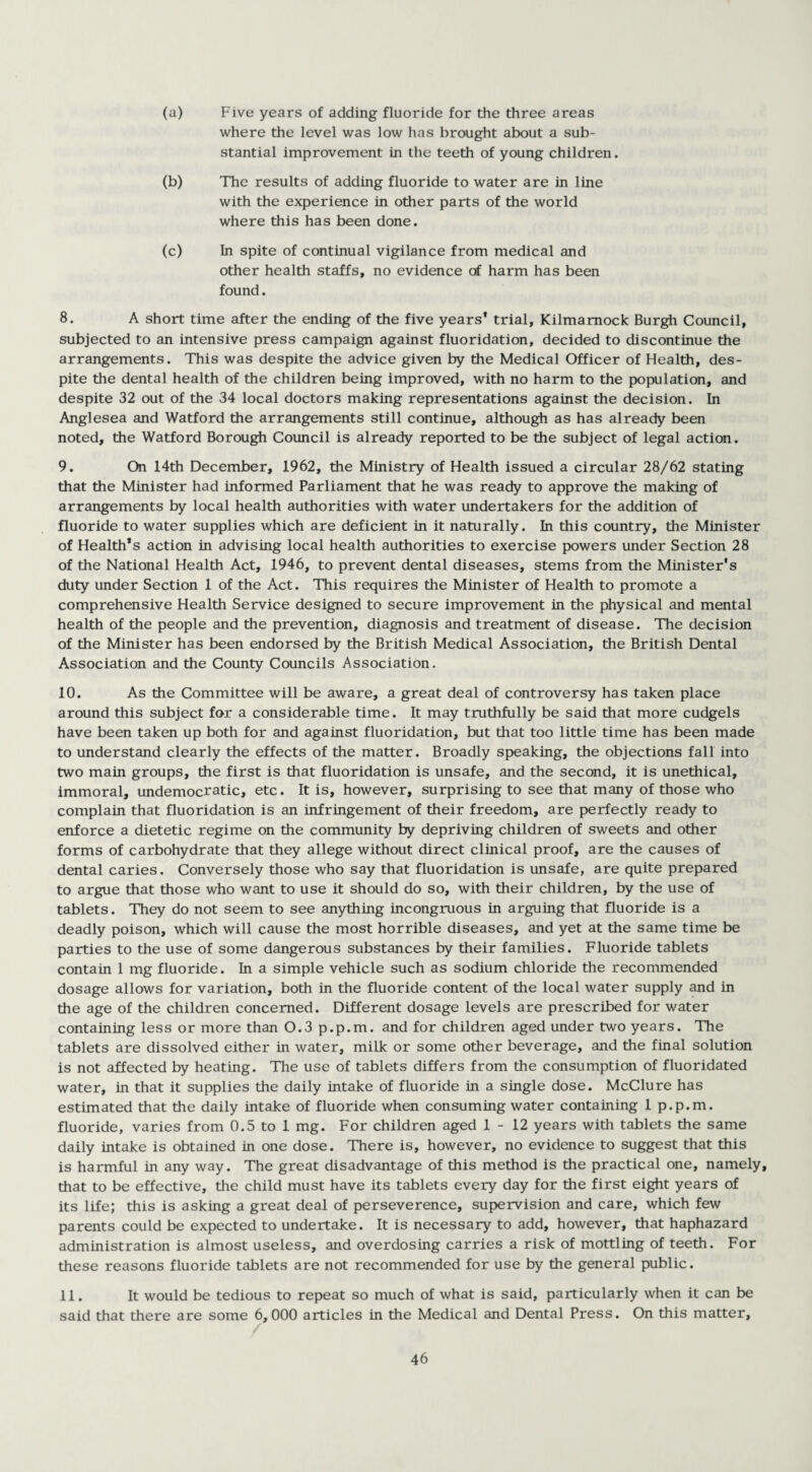 (a) Five years of adding fluoride for the three areas where the level was low has brought about a sub¬ stantial improvement in the teeth of young children. (b) The results of adding fluoride to water are in line with the experience in other parts of the world where this has been done. (c) In spite of continual vigilance from medical and other health staffs, no evidence of harm has been found. 8. A short time after the ending of the five years* trial, Kilmarnock Burgh Council, subjected to an intensive press campaign against fluoridation, decided to discontinue the arrangements. This was despite the advice given by the Medical Officer of Health, des¬ pite the dental health of the children being improved, with no harm to the population, and despite 32 out of the 34 local doctors making representations against the decision. In Anglesea and Watford the arrangements still continue, although as has already been noted, the Watford Borough Council is already reported to be the subject of legal action. 9. On 14th December, 1962, the Ministry of Health issued a circular 28/62 stating that the Minister had informed Parliament that he was ready to approve the making of arrangements by local health authorities with water undertakers for the addition of fluoride to water supplies which are deficient in it naturally. In this country, the Minister of Health’s action in advising local health authorities to exercise powers under Section 28 of the National Health Act, 1946, to prevent dental diseases, stems from the Minister's duty under Section 1 of the Act. This requires the Minister of Health to promote a comprehensive Health Service designed to secure improvement in the physical and mental health of the people and the prevention, diagnosis and treatment of disease. The decision of the Minister has been endorsed by the British Medical Association, the British Dental Association and the County Councils Association. 10. As the Committee will be aware, a great deal of controversy has taken place around this subject for a considerable time. It may truthfully be said that more cudgels have been taken up both for and against fluoridation, but that too little time has been made to understand clearly the effects of the matter. Broadly speaking, the objections fall into two main groups, the first is that fluoridation is unsafe, and the second, it is unethical, immoral, undemocratic, etc. It is, however, surprising to see that many of those who complain that fluoridation is an infringement of their freedom, are perfectly ready to enforce a dietetic regime on the community by depriving children of sweets and other forms of carbohydrate that they allege without direct clinical proof, are the causes of dental caries. Conversely those who say that fluoridation is unsafe, are quite prepared to argue that those who want to use it should do so, with their children, by the use of tablets. They do not seem to see anything incongruous in arguing that fluoride is a deadly poison, which will cause the most horrible diseases, and yet at the same time be parties to the use of some dangerous substances by their families. Fluoride tablets contain 1 mg fluoride. In a simple vehicle such as sodium chloride the recommended dosage allows for variation, both in the fluoride content of the local water supply and in the age of the children concerned. Different dosage levels are prescribed for water containing less or more than 0.3 p.p.m. and for children aged under two years. The tablets are dissolved either in water, milk or some other beverage, and the final solution is not affected by heating. The use of tablets differs from the consumption of fluoridated water, in that it supplies the daily intake of fluoride in a single dose. McClure has estimated that the daily intake of fluoride when consuming water containing 1 p.p.m. fluoride, varies from 0.5 to 1 mg. For children aged 1-12 years with tablets the same daily intake is obtained in one dose. There is, however, no evidence to suggest that this is harmful in any way. The great disadvantage of this method is the practical one, namely, that to be effective, the child must have its tablets every day for the first eight years of its life; this is asking a great deal of perseverence, supervision and care, which few parents could be expected to undertake. It is necessary to add, however, that haphazard administration is almost useless, and overdosing carries a risk of mottling of teeth. For these reasons fluoride tablets are not recommended for use by the general public. 11. It would be tedious to repeat so much of what is said, particularly when it can be said that there are some 6,000 articles in the Medical and Dental Press. On this matter.